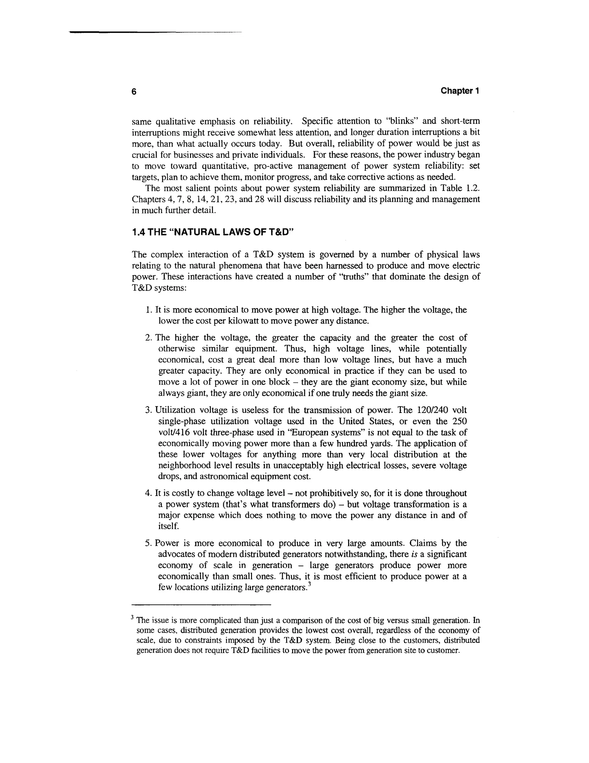 6                                                                                          Chapter 1


same qualitative emphasis on reliability. Specific attention to "blinks" and short-term
interruptions might receive somewhat less attention, and longer duration interruptions a bit
more, than what actually occurs today. But overall, reliability of power would be just as
crucial for businesses and private individuals. For these reasons, the power industry began
to move toward quantitative, pro-active management of power system reliability: set
targets, plan to achieve them, monitor progress, and take corrective actions as needed.
    The most salient points about power system reliability are summarized in Table 1.2.
Chapters 4,7, 8, 14, 21, 23, and 28 will discuss reliability and its planning and management
in much further detail.

1.4 THE "NATURAL LAWS OF T&D"

The complex interaction of a T&D system is governed by a number of physical laws
relating to the natural phenomena that have been harnessed to produce and move electric
power. These interactions have created a number of "truths" that dominate the design of
T&D systems:

      1. It is more economical to move power at high voltage. The higher the voltage, the
          lower the cost per kilowatt to move power any distance.
      2. The higher the voltage, the greater the capacity and the greater the cost of
          otherwise similar equipment. Thus, high voltage lines, while potentially
          economical, cost a great deal more than low voltage lines, but have a much
          greater capacity. They are only economical in practice if they can be used to
          move a lot of power in one block - they are the giant economy size, but while
          always giant, they are only economical if one truly needs the giant size.
      3. Utilization voltage is useless for the transmission of power. The 120/240 volt
          single-phase utilization voltage used in the United States, or even the 250
         volt/416 volt three-phase used in "European systems" is not equal to the task of
         economically moving power more than a few hundred yards. The application of
         these lower voltages for anything more than very local distribution at the
         neighborhood level results in unacceptably high electrical losses, severe voltage
         drops, and astronomical equipment cost.
      4. It is costly to change voltage level - not prohibitively so, for it is done throughout
          a power system (that's what transformers do) - but voltage transformation is a
          major expense which does nothing to move the power any distance in and of
          itself.
      5. Power is more economical to produce in very large amounts. Claims by the
          advocates of modern distributed generators notwithstanding, there is a significant
          economy of scale in generation - large generators produce power more
          economically than small ones. Thus, it is most efficient to produce power at a
          few locations utilizing large generators.3


3
    The issue is more complicated than just a comparison of the cost of big versus small generation. In
    some cases, distributed generation provides the lowest cost overall, regardless of the economy of
    scale, due to constraints imposed by the T&D system. Being close to the customers, distributed
    generation does not require T&D facilities to move the power from generation site to customer.
 