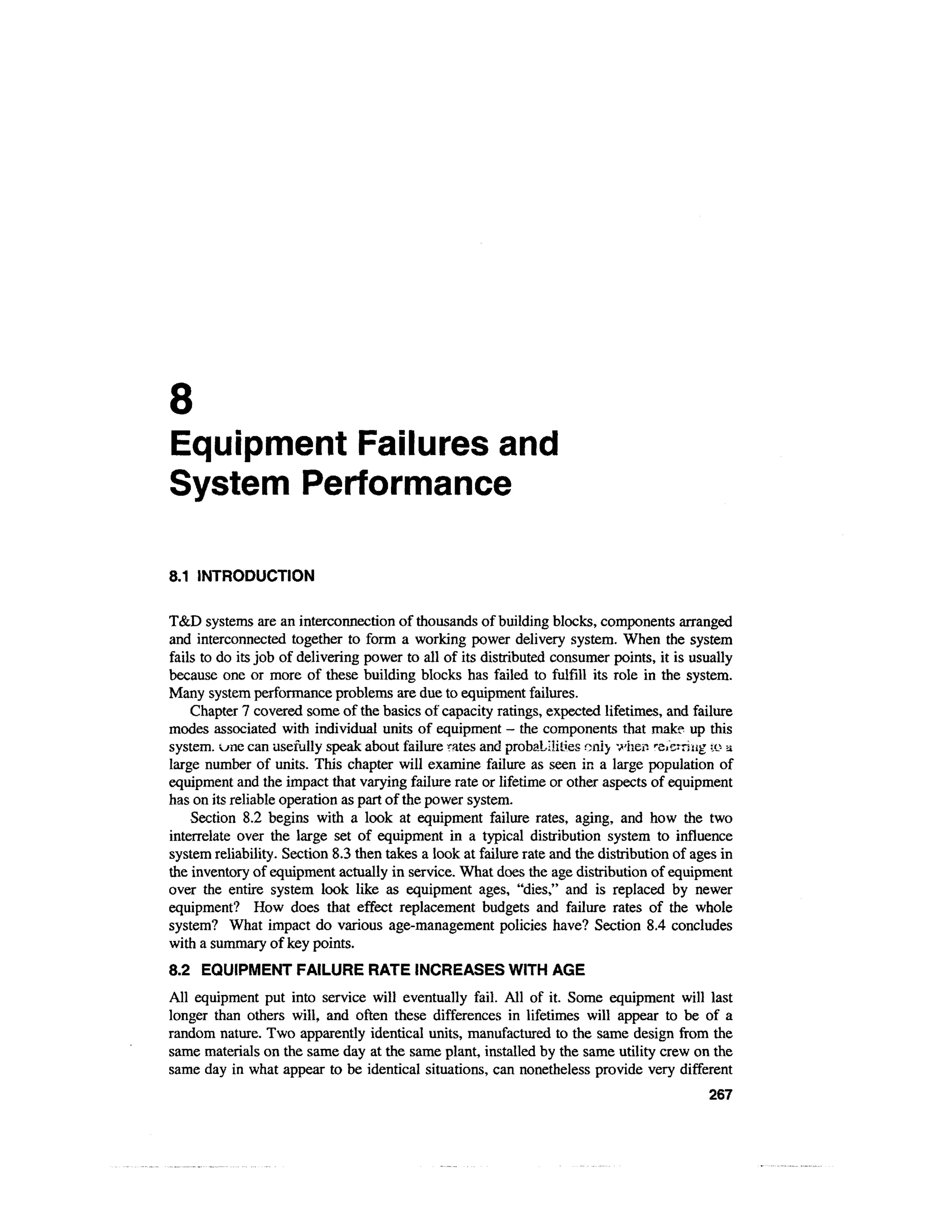 8
Equipment Failures and
System Performance

8.1 INTRODUCTION

T&D systems are an interconnection of thousands of building blocks, components arranged
and interconnected together to form a working power delivery system. When the system
fails to do its job of delivering power to all of its distributed consumer points, it is usually
because one or more of these building blocks has failed to fulfill its role in the system.
Many system performance problems are due to equipment failures.
    Chapter 7 covered some of the basics of capacity ratings, expected lifetimes, and failure
modes associated with individual units of equipment — the components that make up this
system, v^ne can usefully speak about failure rates and probabilities only v/hen re/erriug to a
large number of units. This chapter will examine failure as seen in a large population of
equipment and the impact that varying failure rate or lifetime or other aspects of equipment
has on its reliable operation as part of the power system.
    Section 8.2 begins with a look at equipment failure rates, aging, and how the two
interrelate over the large set of equipment in a typical distribution system to influence
system reliability. Section 8.3 then takes a look at failure rate and the distribution of ages in
the inventory of equipment actually in service. What does the age distribution of equipment
over the entire system look like as equipment ages, "dies," and is replaced by newer
equipment? How does that effect replacement budgets and failure rates of the whole
system? What impact do various age-management policies have? Section 8.4 concludes
with a summary of key points.
8.2 EQUIPMENT FAILURE RATE INCREASES WITH AGE
All equipment put into service will eventually fail. All of it. Some equipment will last
longer than others will, and often these differences in lifetimes will appear to be of a
random nature. Two apparently identical units, manufactured to the same design from the
same materials on the same day at the same plant, installed by the same utility crew on the
same day in what appear to be identical situations, can nonetheless provide very different
                                                                                            267
 