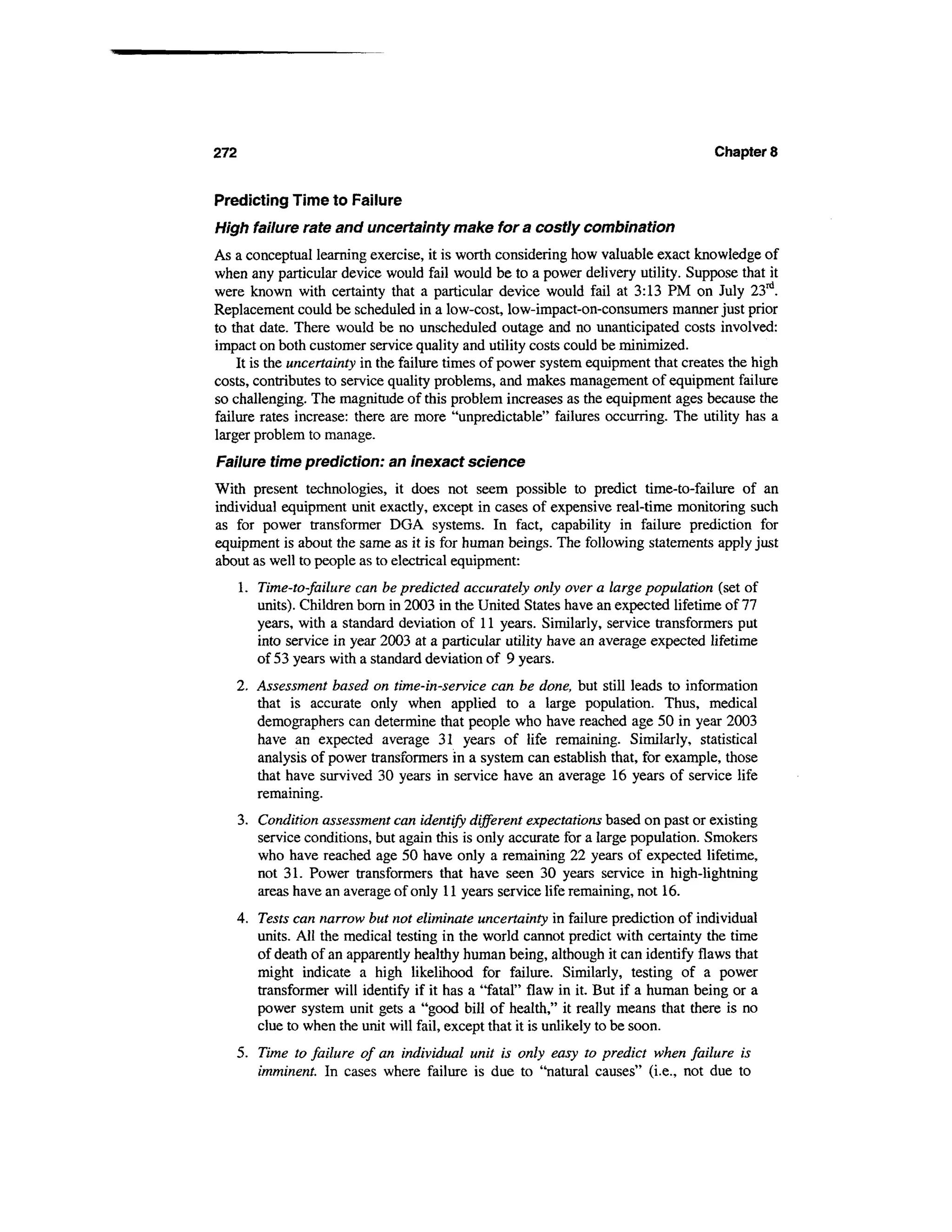 272                                                                                 Chapter 8


Predicting Time to Failure
High failure rate and uncertainty make for a costly combination
As a conceptual learning exercise, it is worth considering how valuable exact knowledge of
when any particular device would fail would be to a power delivery utility. Suppose that it
were known with certainty that a particular device would fail at 3:13 PM on July 23rd.
Replacement could be scheduled in a low-cost, low-impact-on-consumers manner just prior
to that date. There would be no unscheduled outage and no unanticipated costs involved:
impact on both customer service quality and utility costs could be minimized.
    It is the uncertainty in the failure times of power system equipment that creates the high
costs, contributes to service quality problems, and makes management of equipment failure
so challenging. The magnitude of this problem increases as the equipment ages because the
failure rates increase: there are more "unpredictable" failures occurring. The utility has a
larger problem to manage.
Failure time prediction: an inexact science
With present technologies, it does not seem possible to predict time-to-failure of an
individual equipment unit exactly, except in cases of expensive real-time monitoring such
as for power transformer DGA systems. In fact, capability in failure prediction for
equipment is about the same as it is for human beings. The following statements apply just
about as well to people as to electrical equipment:
      1. Time-to-failure can be predicted accurately only over a large population (set of
         units). Children born in 2003 in the United States have an expected lifetime of 77
         years, with a standard deviation of 11 years. Similarly, service transformers put
         into service in year 2003 at a particular utility have an average expected lifetime
         of 53 years with a standard deviation of 9 years.
   2. Assessment based on time-in-service can be done, but still leads to information
      that is accurate only when applied to a large population. Thus, medical
      demographers can determine that people who have reached age 50 in year 2003
      have an expected average 31 years of life remaining. Similarly, statistical
      analysis of power transformers in a system can establish that, for example, those
      that have survived 30 years in service have an average 16 years of service life
      remaining.
   3. Condition assessment can identify different expectations based on past or existing
      service conditions, but again this is only accurate for a large population. Smokers
      who have reached age 50 have only a remaining 22 years of expected lifetime,
      not 31. Power transformers that have seen 30 years service in high-lightning
      areas have an average of only 11 years service life remaining, not 16.
   4. Tests can narrow but not eliminate uncertainty in failure prediction of individual
      units. All the medical testing in the world cannot predict with certainty the time
      of death of an apparently healthy human being, although it can identify flaws that
      might indicate a high likelihood for failure. Similarly, testing of a power
      transformer will identify if it has a "fatal" flaw in it. But if a human being or a
      power system unit gets a "good bill of health," it really means that there is no
      clue to when the unit will fail, except that it is unlikely to be soon.
   5. Time to failure of an individual unit is only easy to predict when failure is
      imminent. In cases where failure is due to "natural causes" (i.e., not due to
 