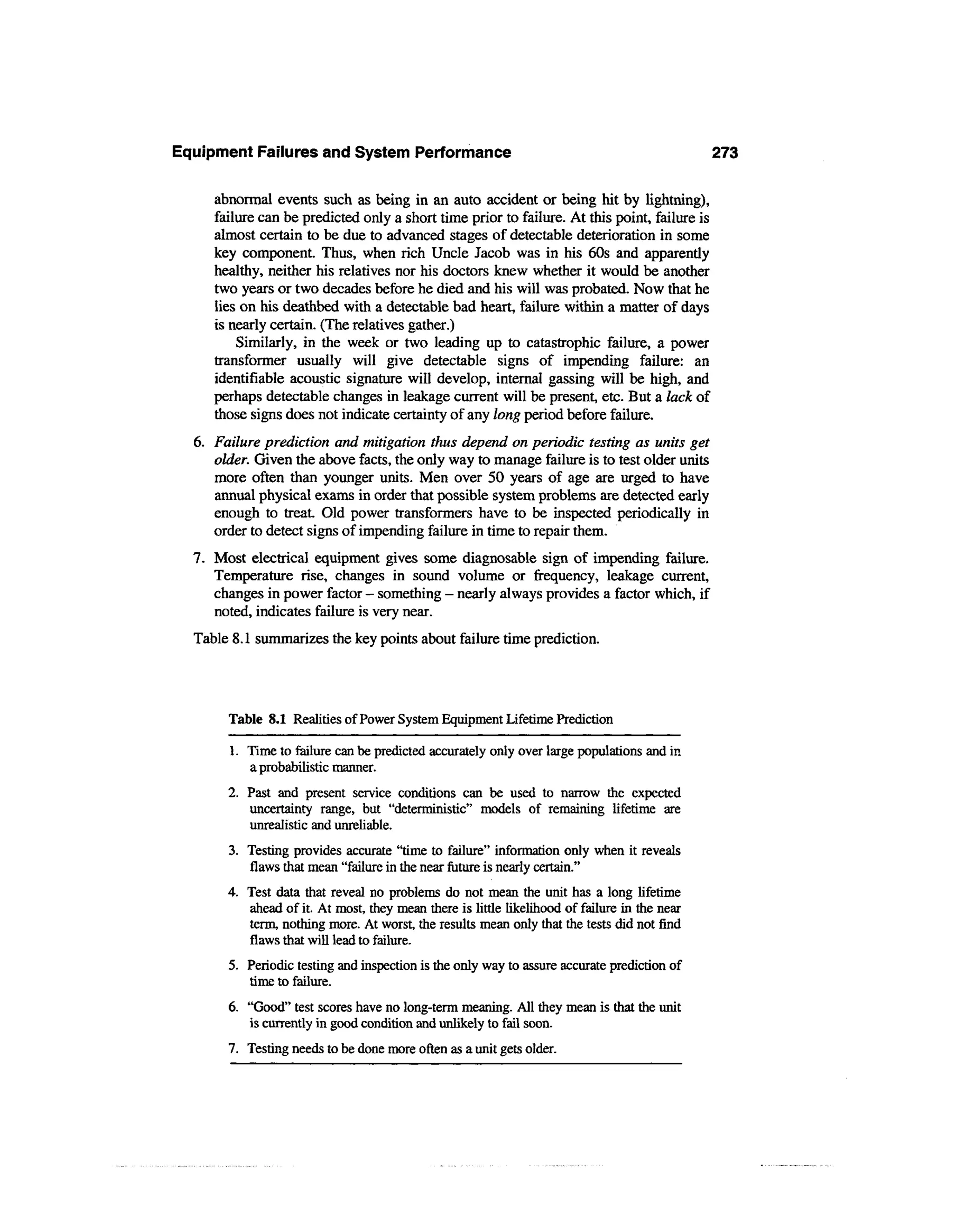 Equipment Failures and System Performance                                                     273

     abnormal events such as being in an auto accident or being hit by lightning),
     failure can be predicted only a short time prior to failure. At this point, failure is
     almost certain to be due to advanced stages of detectable deterioration in some
     key component. Thus, when rich Uncle Jacob was in his 60s and apparently
     healthy, neither his relatives nor his doctors knew whether it would be another
     two years or two decades before he died and his will was probated. Now that he
     lies on his deathbed with a detectable bad heart, failure within a matter of days
     is nearly certain. (The relatives gather.)
         Similarly, in the week or two leading up to catastrophic failure, a power
     transformer usually will give detectable signs of impending failure: an
     identifiable acoustic signature will develop, internal gassing will be high, and
     perhaps detectable changes in leakage current will be present, etc. But a lack of
     those signs does not indicate certainty of any long period before failure.
  6. Failure prediction and mitigation thus depend on periodic testing as units get
     older. Given the above facts, the only way to manage failure is to test older units
     more often than younger units. Men over 50 years of age are urged to have
     annual physical exams in order that possible system problems are detected early
     enough to treat. Old power transformers have to be inspected periodically in
     order to detect signs of impending failure in time to repair them.
  7. Most electrical equipment gives some diagnosable sign of impending failure.
     Temperature rise, changes in sound volume or frequency, leakage current,
     changes in power factor - something — nearly always provides a factor which, if
     noted, indicates failure is very near.
  Table 8.1 summarizes the key points about failure time prediction.



       Table 8.1 Realities of Power System Equipment Lifetime Prediction

       1. Time to failure can be predicted accurately only over large populations and in
          a probabilistic manner.
       2. Past and present service conditions can be used to narrow the expected
          uncertainty range, but "deterministic" models of remaining lifetime are
          unrealistic and unreliable.
       3. Testing provides accurate "time to failure" information only when it reveals
          flaws that mean "failure in the near future is nearly certain."
       4. Test data that reveal no problems do not mean the unit has a long lifetime
          ahead of it. At most, they mean there is little likelihood of failure in the near
          term, nothing more. At worst, the results mean only that the tests did not find
          flaws that will lead to failure.
       5. Periodic testing and inspection is the only way to assure accurate prediction of
          time to failure.
       6. "Good" test scores have no long-term meaning. All they mean is that the unit
          is currently in good condition and unlikely to fail soon.
       7. Testing needs to be done more often as a unit gets older.
 