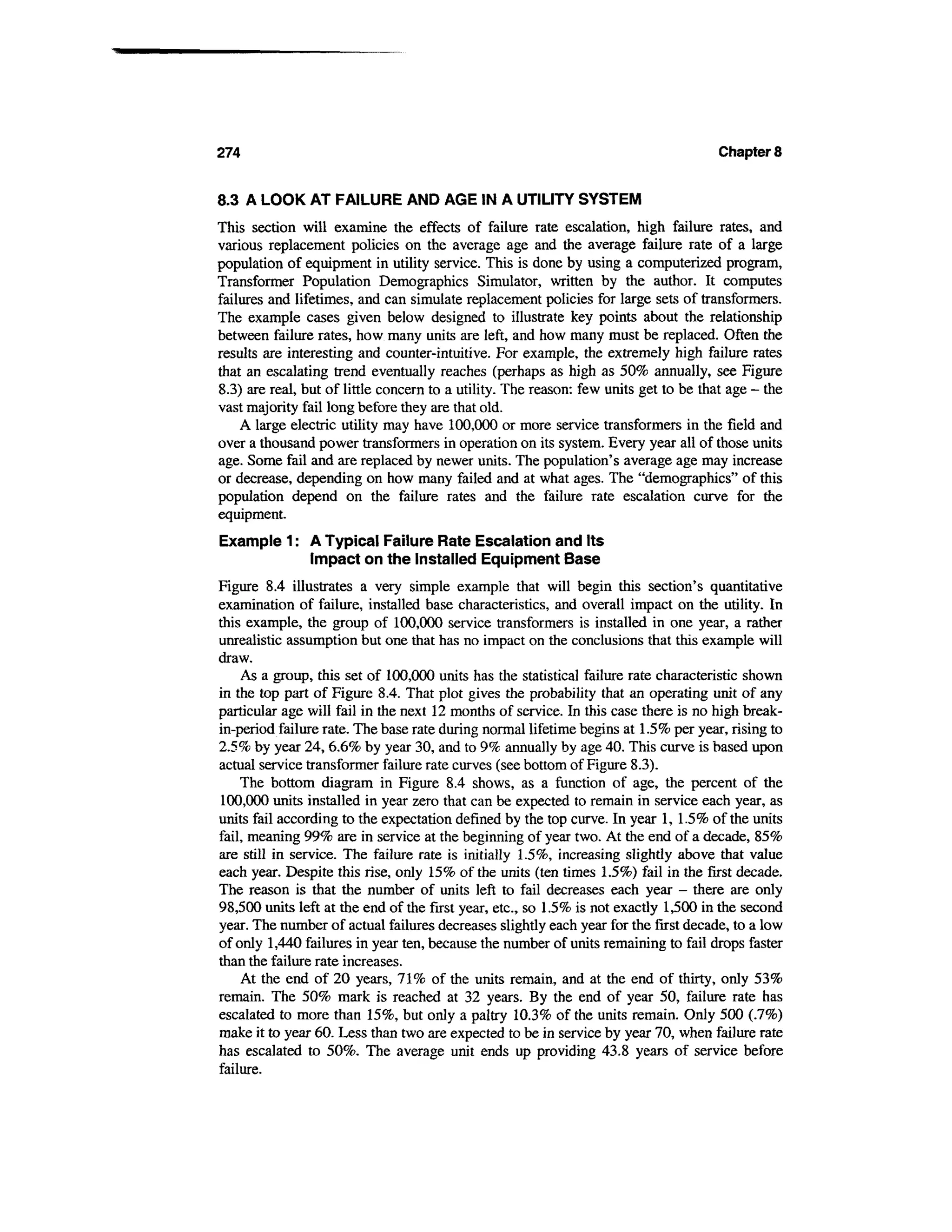 274                                                                                   Chapter 8


8.3 A LOOK AT FAILURE AND AGE IN A UTILITY SYSTEM
This section will examine the effects of failure rate escalation, high failure rates, and
various replacement policies on the average age and the average failure rate of a large
population of equipment in utility service. This is done by using a computerized program,
Transformer Population Demographics Simulator, written by the author. It computes
failures and lifetimes, and can simulate replacement policies for large sets of transformers.
The example cases given below designed to illustrate key points about the relationship
between failure rates, how many units are left, and how many must be replaced. Often the
results are interesting and counter-intuitive. For example, the extremely high failure rates
that an escalating trend eventually reaches (perhaps as high as 50% annually, see Figure
8.3) are real, but of little concern to a utility. The reason: few units get to be that age - the
vast majority fail long before they are that old.
    A large electric utility may have 100,000 or more service transformers in the field and
over a thousand power transformers in operation on its system. Every year all of those units
age. Some fail and are replaced by newer units. The population's average age may increase
or decrease, depending on how many failed and at what ages. The "demographics" of this
population depend on the failure rates and the failure rate escalation curve for the
equipment.
Example 1: A Typical Failure Rate Escalation and Its
           Impact on the Installed Equipment Base
Figure 8.4 illustrates a very simple example that will begin this section's quantitative
examination of failure, installed base characteristics, and overall impact on the utility. In
this example, the group of 100,000 service transformers is installed in one year, a rather
unrealistic assumption but one that has no impact on the conclusions that this example will
draw.
     As a group, this set of 100,000 units has the statistical failure rate characteristic shown
in the top part of Figure 8.4. That plot gives the probability that an operating unit of any
particular age will fail in the next 12 months of service. In this case there is no high break-
in-period failure rate. The base rate during normal lifetime begins at 1.5% per year, rising to
2.5% by year 24, 6.6% by year 30, and to 9% annually by age 40. This curve is based upon
actual service transformer failure rate curves (see bottom of Figure 8.3).
    The bottom diagram in Figure 8.4 shows, as a function of age, the percent of the
100,000 units installed in year zero that can be expected to remain in service each year, as
units fail according to the expectation defined by the top curve. In year 1, 1.5% of the units
fail, meaning 99% are in service at the beginning of year two. At the end of a decade, 85%
are still in service. The failure rate is initially 1.5%, increasing slightly above that value
each year. Despite this rise, only 15% of the units (ten times 1.5%) fail in the first decade.
The reason is that the number of units left to fail decreases each year - there are only
98,500 units left at the end of the first year, etc., so 1.5% is not exactly 1,500 in the second
year. The number of actual failures decreases slightly each year for the first decade, to a low
of only 1,440 failures in year ten, because the number of units remaining to fail drops faster
than the failure rate increases.
     At the end of 20 years, 71% of the units remain, and at the end of thirty, only 53%
remain. The 50% mark is reached at 32 years. By the end of year 50, failure rate has
escalated to more than 15%, but only a paltry 10.3% of the units remain. Only 500 (.7%)
make it to year 60. Less than two are expected to be in service by year 70, when failure rate
has escalated to 50%. The average unit ends up providing 43.8 years of service before
failure.
 