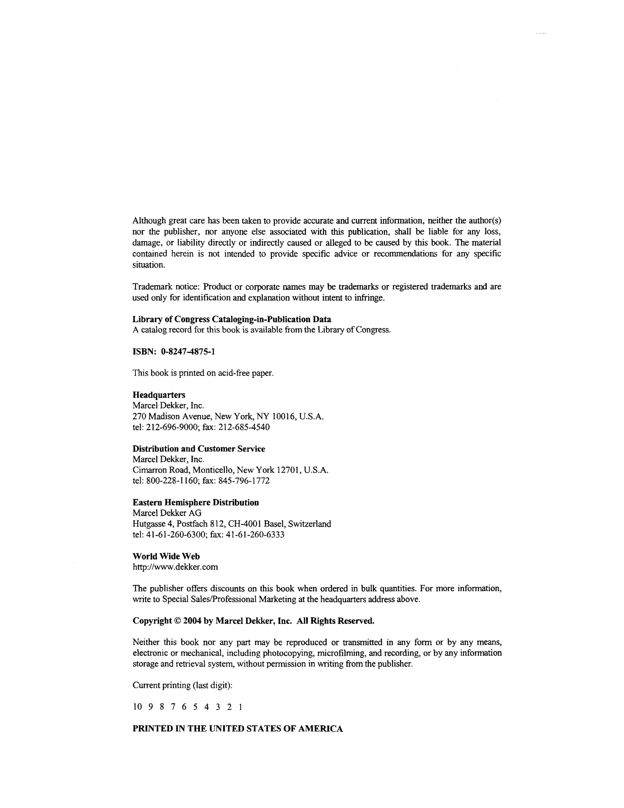 Although great care has been taken to provide accurate and current information, neither the author(s)
nor the publisher, nor anyone else associated with this publication, shall be liable for any loss,
damage, or liability directly or indirectly caused or alleged to be caused by this book. The material
contained herein is not intended to provide specific advice or recommendations for any specific
situation.

Trademark notice: Product or corporate names may be trademarks or registered trademarks and are
used only for identification and explanation without intent to infringe.

Library of Congress Cataloging-in-Publication Data
A catalog record for this book is available from the Library of Congress.

ISBN: 0-8247-4875-1

This book is printed on acid-free paper.

Headquarters
Marcel Dekker, Inc.
270 Madison Avenue, New York, NY 10016, U.S.A.
tel: 212-696-9000; fax: 212-685-4540

Distribution and Customer Service
Marcel Dekker, Inc.
Cimarron Road, Monticello, New York 12701, U.S.A.
tel: 800-228-1160; fax: 845-796-1772

Eastern Hemisphere Distribution
Marcel Dekker AG
Hutgasse 4, Postfach 812, CH-4001 Basel, Switzerland
tel: 41-61-260-6300; fax: 41-61-260-6333

World Wide Web
http://www.dekker.com

The publisher offers discounts on this book when ordered in bulk quantities. For more information,
write to Special Sales/Professional Marketing at the headquarters address above.

Copyright © 2004 by Marcel Dekker, Inc. All Rights Reserved.

Neither this book nor any part may be reproduced or transmitted in any form or by any means,
electronic or mechanical, including photocopying, microfilming, and recording, or by any information
storage and retrieval system, without permission in writing from the publisher.

Current printing (last digit):

10 9 8 7 6 5 4 3 2 1

PRINTED IN THE UNITED STATES OF AMERICA
 