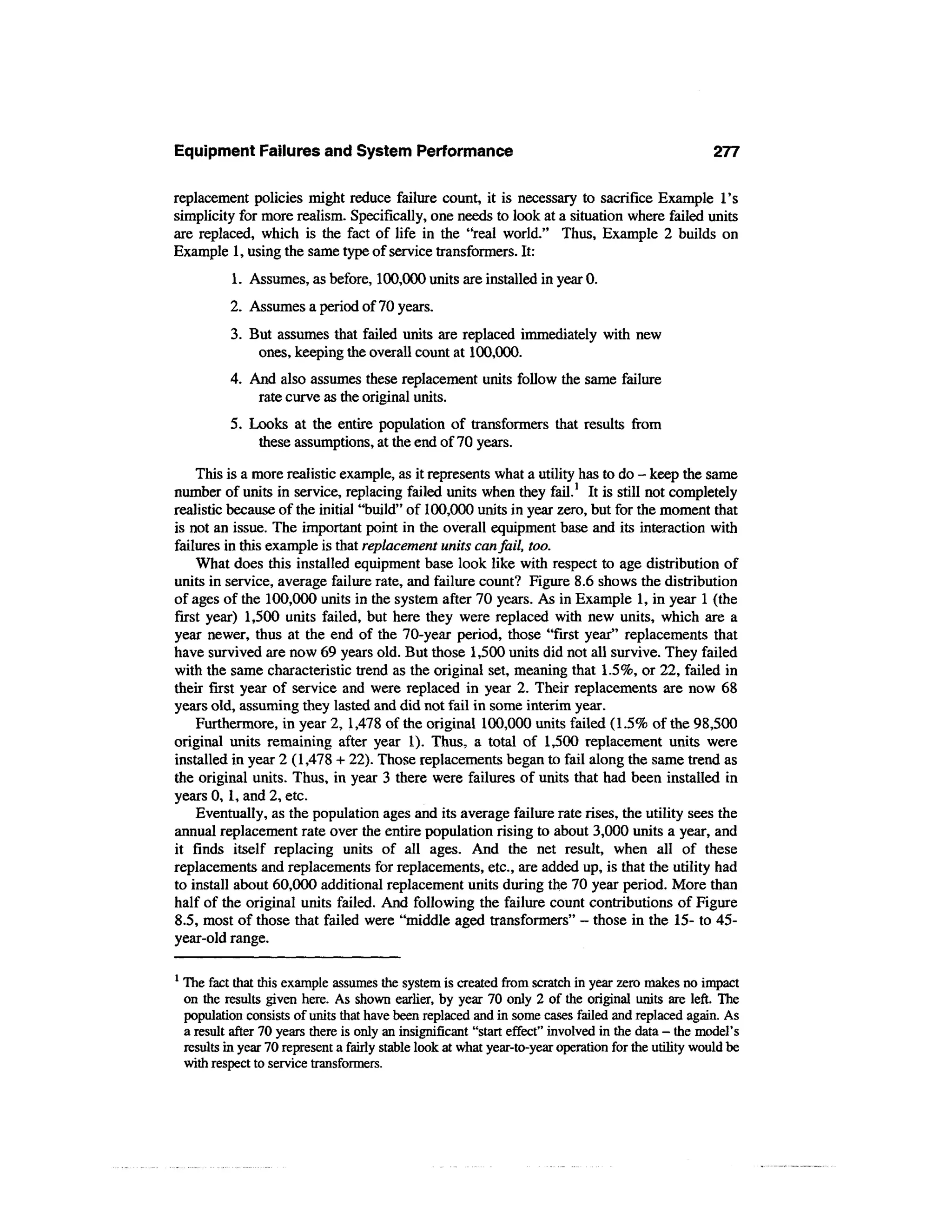 Equipment Failures and System Performance                                                              277

replacement policies might reduce failure count, it is necessary to sacrifice Example 1's
simplicity for more realism. Specifically, one needs to look at a situation where failed units
are replaced, which is the fact of life in the "real world." Thus, Example 2 builds on
Example 1, using the same type of service transformers. It:
             1. Assumes, as before, 100,000 units are installed in year 0.
            2. Assumes a period of 70 years.
            3. But assumes that failed units are replaced immediately with new
                ones, keeping the overall count at 100,000.
            4. And also assumes these replacement units follow the same failure
                rate curve as the original units.
            5. Looks at the entire population of transformers that results from
                these assumptions, at the end of 70 years.
    This is a more realistic example, as it represents what a utility has to do - keep the same
number of units in service, replacing failed units when they fail.1 It is still not completely
realistic because of the initial "build" of 100,000 units in year zero, but for the moment that
is not an issue. The important point in the overall equipment base and its interaction with
failures in this example is that replacement units can fail, too.
    What does this installed equipment base look like with respect to age distribution of
units in service, average failure rate, and failure count? Figure 8.6 shows the distribution
of ages of the 100,000 units in the system after 70 years. As in Example 1, in year 1 (the
first year) 1,500 units failed, but here they were replaced with new units, which are a
year newer, thus at the end of the 70-year period, those "first year" replacements that
have survived are now 69 years old. But those 1,500 units did not all survive. They failed
with the same characteristic trend as the original set, meaning that 1.5%, or 22, failed in
their first year of service and were replaced in year 2. Their replacements are now 68
years old, assuming they lasted and did not fail in some interim year.
    Furthermore, in year 2, 1,478 of the original 100,000 units failed (1.5% of the 98,500
original units remaining after year 1). Thus, a total of 1,500 replacement units were
installed in year 2 (1,478 + 22). Those replacements began to fail along the same trend as
the original units. Thus, in year 3 there were failures of units that had been installed in
years 0, 1, and 2, etc.
    Eventually, as the population ages and its average failure rate rises, the utility sees the
annual replacement rate over the entire population rising to about 3,000 units a year, and
it finds itself replacing units of all ages. And the net result, when all of these
replacements and replacements for replacements, etc., are added up, is that the utility had
to install about 60,000 additional replacement units during the 70 year period. More than
half of the original units failed. And following the failure count contributions of Figure
8.5, most of those that failed were "middle aged transformers" - those in the 15- to 45-
year-old range.

1
    The fact that this example assumes the system is created from scratch in year zero makes no impact
    on the results given here. As shown earlier, by year 70 only 2 of the original units are left. The
    population consists of units that have been replaced and in some cases failed and replaced again. As
    a result after 70 years there is only an insignificant "start effect" involved in the data - the model's
    results in year 70 represent a fairly stable look at what year-to-year operation for the utility would be
    with respect to service transformers.
 