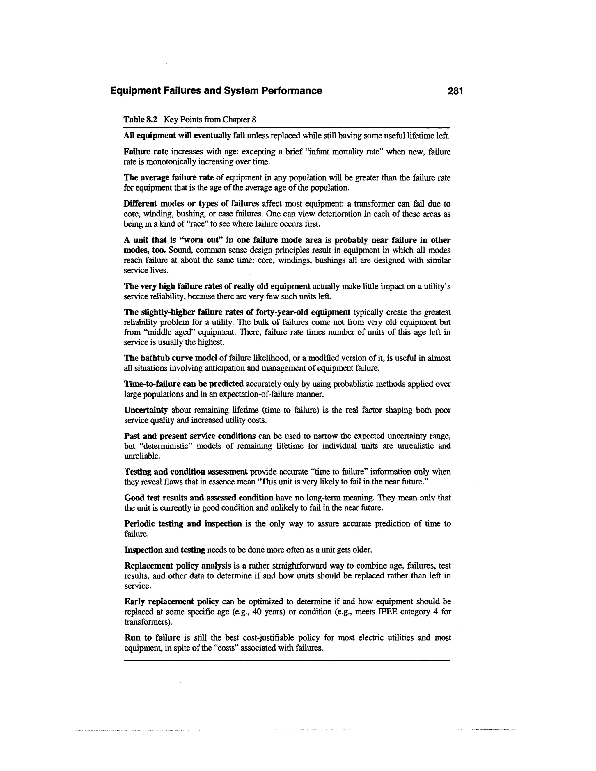 Equipment Failures and System Performance                                                        281

  Table 8.2 Key Points from Chapter 8
  All equipment will eventually fail unless replaced while still having some useful lifetime left.
  Failure rate increases with age: excepting a brief "infant mortality rate" when new, failure
  rate is monotonically increasing over time.
  The average failure rate of equipment in any population will be greater than the failure rate
  for equipment that is the age of the average age of the population.
  Different modes or types of failures affect most equipment: a transformer can fail due to
  core, winding, bushing, or case failures. One can view deterioration in each of these areas as
  being in a kind of "race" to see where failure occurs first.
  A unit that is "worn out" in one failure mode area is probably near failure in other
  modes, too. Sound, common sense design principles result in equipment in which all modes
  reach failure at about the same time: core, windings, bushings all are designed with similar
  service lives.
  The very high failure rates of really old equipment actually make little impact on a utility's
  service reliability, because there are very few such units left.
  The slightly-higher failure rates of forty-year-old equipment typically create the greatest
  reliability problem for a utility. The bulk of failures come not from very old equipment but
  from "middle aged" equipment. There, failure rate times number of units of this age left in
  service is usually the highest.
  The bathtub curve model of failure likelihood, or a modified version of it, is useful in almost
  all situations involving anticipation and management of equipment failure.
  Time-to-failure can be predicted accurately only by using probablistic methods applied over
  large populations and in an expectation-of-failure manner.
  Uncertainty about remaining lifetime (time to failure) is the real factor shaping both poor
  service quality and increased utility costs.
  Past and present service conditions can be used to narrow the expected uncertainty range,
  but "deterministic" models of remaining lifetime for individual units are unrealistic and
  unreliable.
  Testing and condition assessment provide accurate "time to failure" information only when
  they reveal flaws that in essence mean "This unit is very likely to fail in the near future."
  Good test results and assessed condition have no long-term meaning. They mean only that
  the unit is currently in good condition and unlikely to fail in the near future.
  Periodic testing and inspection is the only way to assure accurate prediction of time to
  failure.
  Inspection and testing needs to be done more often as a unit gets older.
  Replacement policy analysis is a rather straightforward way to combine age, failures, test
  results, and other data to determine if and how units should be replaced rather than left in
  service.
  Early replacement policy can be optimized to determine if and how equipment should be
  replaced at some specific age (e.g., 40 years) or condition (e.g., meets IEEE category 4 for
  transformers).
  Run to failure is still the best cost-justifiable policy for most electric utilities and most
  equipment, in spite of the "costs" associated with failures.
 