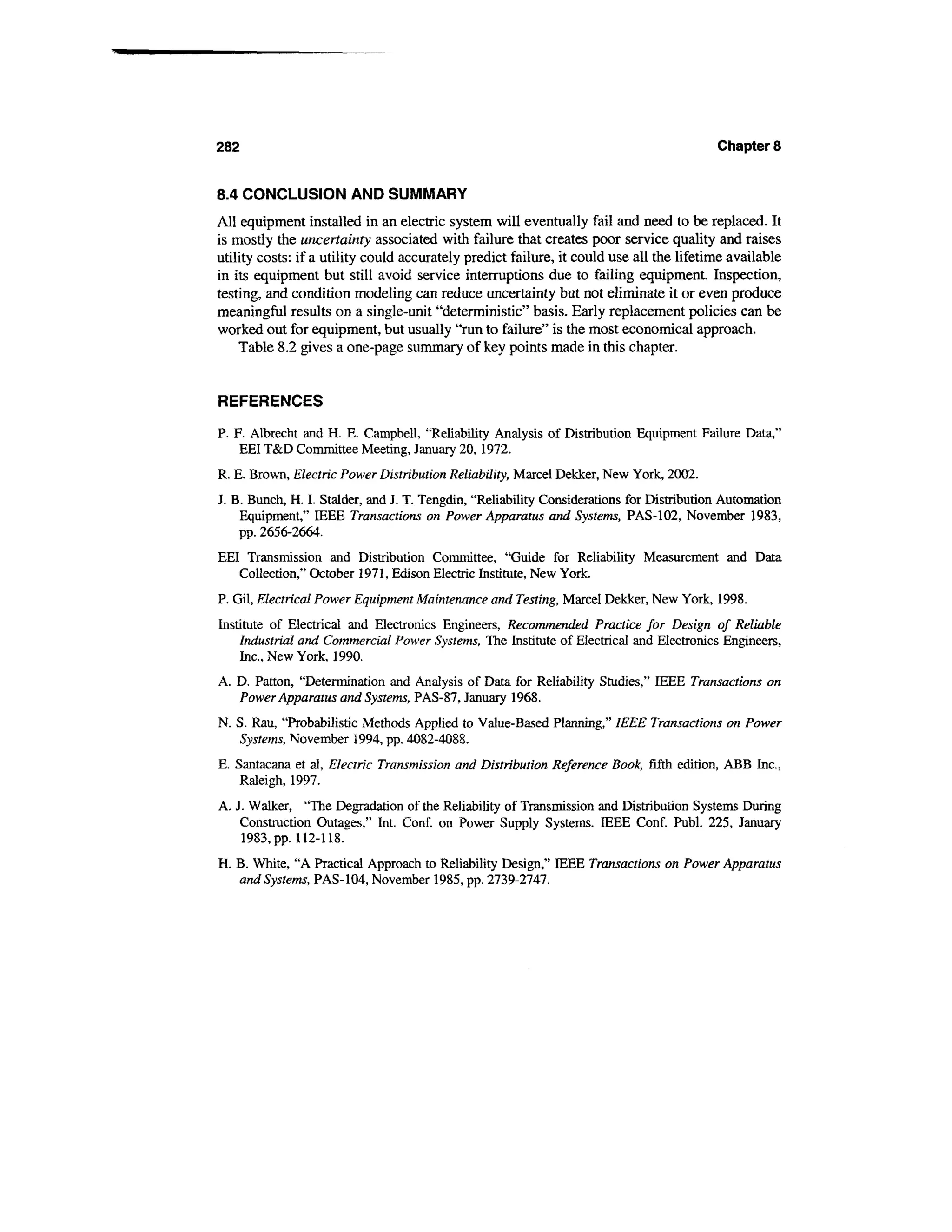 282                                                                                       Chapter 8


8.4 CONCLUSION AND SUMMARY
All equipment installed in an electric system will eventually fail and need to be replaced. It
is mostly the uncertainty associated with failure that creates poor service quality and raises
utility costs: if a utility could accurately predict failure, it could use all the lifetime available
in its equipment but still avoid service interruptions due to failing equipment. Inspection,
testing, and condition modeling can reduce uncertainty but not eliminate it or even produce
meaningful results on a single-unit "deterministic" basis. Early replacement policies can be
worked out for equipment, but usually "run to failure" is the most economical approach.
    Table 8.2 gives a one-page summary of key points made in this chapter.


REFERENCES
P. F. Albrecht and H. E. Campbell, "Reliability Analysis of Distribution Equipment Failure Data,"
    EEI T&D Committee Meeting, January 20, 1972.
R. E. Brown, Electric Power Distribution Reliability, Marcel Dekker, New York, 2002.
J. B. Bunch, H. I. Stalder, and J. T. Tengdin, "Reliability Considerations for Distribution Automation
    Equipment," IEEE Transactions on Power Apparatus and Systems, PAS-102, November 1983,
    pp. 2656-2664.
EEI Transmission and Distribution Committee, "Guide for Reliability Measurement and Data
   Collection," October 1971, Edison Electric Institute, New York.
P. Gil, Electrical Power Equipment Maintenance and Testing, Marcel Dekker, New York, 1998.
Institute of Electrical and Electronics Engineers, Recommended Practice for Design of Reliable
    Industrial and Commercial Power Systems, The Institute of Electrical and Electronics Engineers,
    Inc., New York, 1990.
A. D. Patton, "Determination and Analysis of Data for Reliability Studies," IEEE Transactions on
   Power Apparatus and Systems, PAS-87, January 1968.
N. S. Rau, "Probabilistic Methods Applied to Value-Based Planning," IEEE Transactions on Power
   Systems, November 1994, pp. 4082-4088.
E. Santacana et al, Electric Transmission and Distribution Reference Book, fifth edition, ABB Inc.,
    Raleigh, 1997.
A. J. Walker, "The Degradation of the Reliability of Transmission and Distribution Systems During
    Construction Outages," Int. Conf. on Power Supply Systems. IEEE Conf. Publ. 225, January
    1983, pp. 112-118.
H. B. White, "A Practical Approach to Reliability Design," IEEE Transactions on Power Apparatus
   and Systems, PAS-104, November 1985, pp. 2739-2747.
 