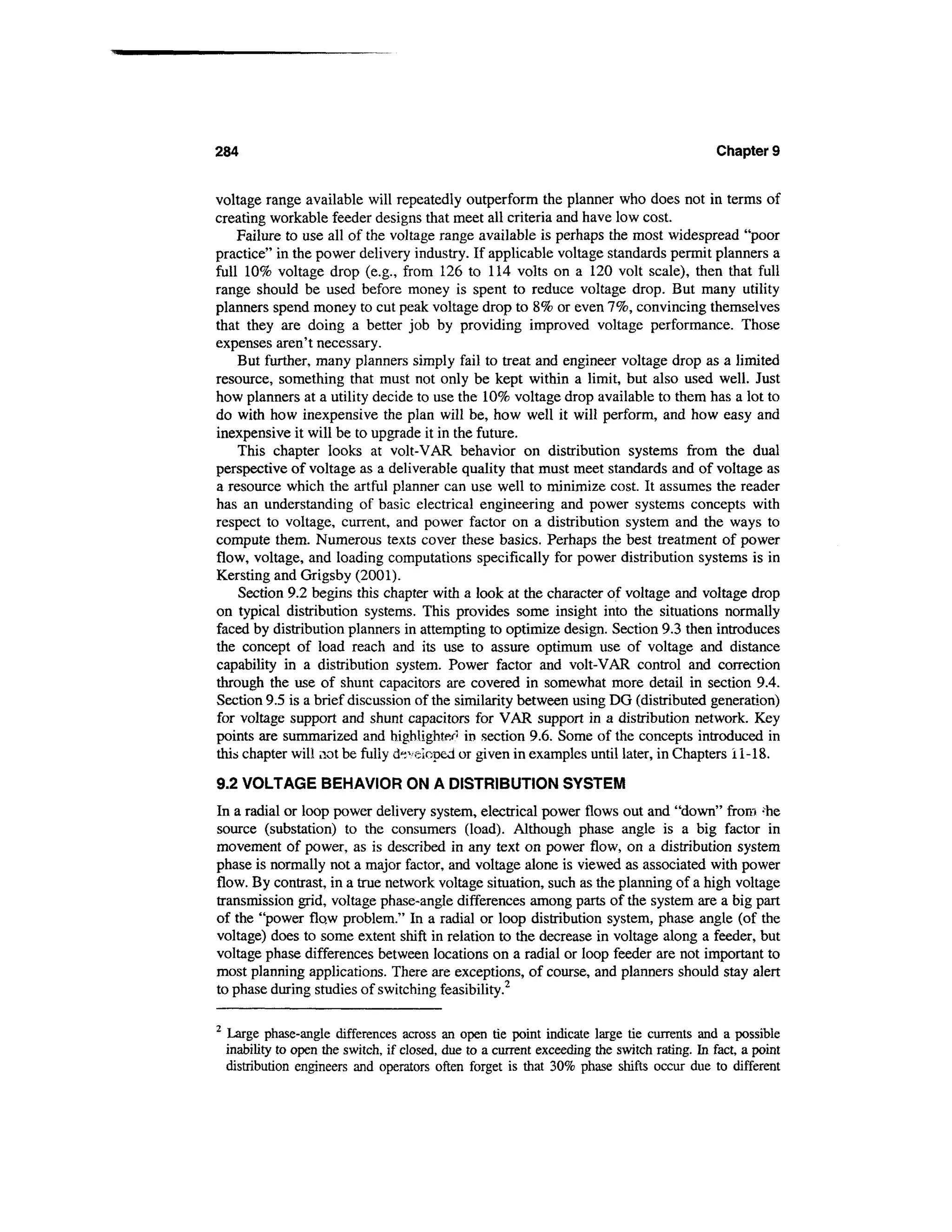 284                                                                                            Chapter 9


voltage range available will repeatedly outperform the planner who does not in terms of
creating workable feeder designs that meet all criteria and have low cost.
    Failure to use all of the voltage range available is perhaps the most widespread "poor
practice" in the power delivery industry. If applicable voltage standards permit planners a
full 10% voltage drop (e.g., from 126 to 114 volts on a 120 volt scale), then that full
range should be used before money is spent to reduce voltage drop. But many utility
planners spend money to cut peak voltage drop to 8% or even 7%, convincing themselves
that they are doing a better job by providing improved voltage performance. Those
expenses aren't necessary.
    But further, many planners simply fail to treat and engineer voltage drop as a limited
resource, something that must not only be kept within a limit, but also used well. Just
how planners at a utility decide to use the 10% voltage drop available to them has a lot to
do with how inexpensive the plan will be, how well it will perform, and how easy and
inexpensive it will be to upgrade it in the future.
    This chapter looks at volt-VAR behavior on distribution systems from the dual
perspective of voltage as a deliverable quality that must meet standards and of voltage as
a resource which the artful planner can use well to minimize cost. It assumes the reader
has an understanding of basic electrical engineering and power systems concepts with
respect to voltage, current, and power factor on a distribution system and the ways to
compute them. Numerous texts cover these basics. Perhaps the best treatment of power
flow, voltage, and loading computations specifically for power distribution systems is in
Kersting and Grigsby (2001).
    Section 9.2 begins this chapter with a look at the character of voltage and voltage drop
on typical distribution systems. This provides some insight into the situations normally
faced by distribution planners in attempting to optimize design. Section 9.3 then introduces
the concept of load reach and its use to assure optimum use of voltage and distance
capability in a distribution system. Power factor and volt-VAR control and correction
through the use of shunt capacitors are covered in somewhat more detail in section 9.4.
Section 9.5 is a brief discussion of the similarity between using DG (distributed generation)
for voltage support and shunt capacitors for VAR support in a distribution network. Key
points are summarized and highlighter1 in section 9.6. Some of the concepts introduced in
this chapter will not be fully developed or given in examples until later, in Chapters i 1-18.

9.2 VOLTAGE BEHAVIOR ON A DISTRIBUTION SYSTEM
In a radial or loop power delivery system, electrical power flows out and "down" from ;he
source (substation) to the consumers (load). Although phase angle is a big factor in
movement of power, as is described in any text on power flow, on a distribution system
phase is normally not a major factor, and voltage alone is viewed as associated with power
flow. By contrast, in a true network voltage situation, such as the planning of a high voltage
transmission grid, voltage phase-angle differences among parts of the system are a big part
of the "power flaw problem." In a radial or loop distribution system, phase angle (of the
voltage) does to some extent shift in relation to the decrease in voltage along a feeder, but
voltage phase differences between locations on a radial or loop feeder are not important to
most planning applications. There are exceptions, of course, and planners should stay alert
to phase during studies of switching feasibility.2

2
    Large phase-angle differences across an open tie point indicate large tie currents and a possible
    inability to open the switch, if closed, due to a current exceeding the switch rating. In fact, a point
    distribution engineers and operators often forget is that 30% phase shifts occur due to different
 
