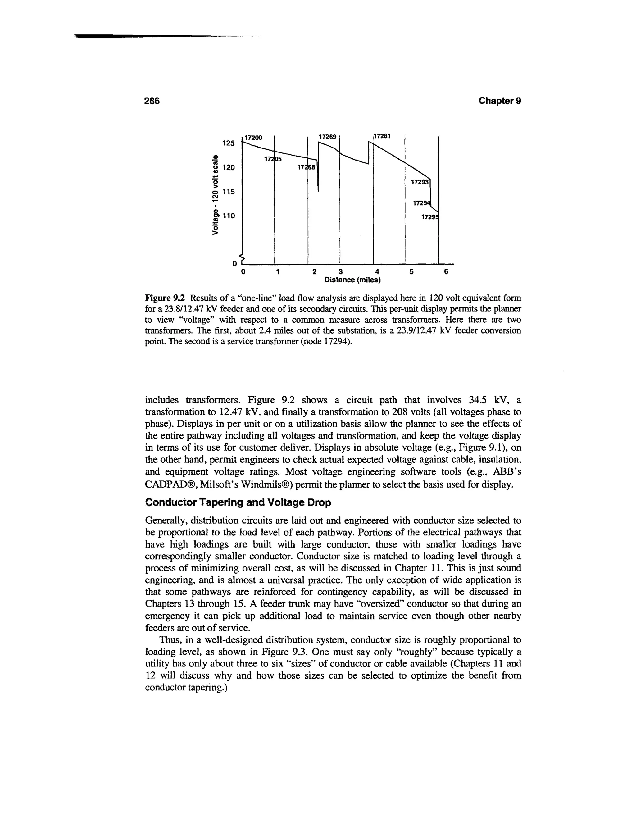 286                                                                                        Chapter 9


                           17200                   17269         17281
                     125

                                   17205
                  a 120                    17268


                  o 115

                  5>110




                           0         1         2       3          4      5       6
                                                    Distance (miles)

Figure 9.2 Results of a "one-line" load flow analysis are displayed here in 120 volt equivalent form
for a 23.8/12.47 kV feeder and one of its secondary circuits. This per-unit display permits the planner
to view "voltage" with respect to a common measure across transformers. Here there are two
transformers. The first, about 2.4 miles out of the substation, is a 23.9/12.47 kV feeder conversion
point. The second is a service transformer (node 17294).




includes transformers. Figure 9.2 shows a circuit path that involves 34.5 kV, a
transformation to 12.47 kV, and finally a transformation to 208 volts (all voltages phase to
phase). Displays in per unit or on a utilization basis allow the planner to see the effects of
the entire pathway including all voltages and transformation, and keep the voltage display
in terms of its use for customer deliver. Displays in absolute voltage (e.g., Figure 9.1), on
the other hand, permit engineers to check actual expected voltage against cable, insulation,
and equipment voltage ratings. Most voltage engineering software tools (e.g., ABB's
CADPAD®, Milsoft's Windmils®) permit the planner to select the basis used for display.
Conductor Tapering and Voltage Drop
Generally, distribution circuits are laid out and engineered with conductor size selected to
be proportional to the load level of each pathway. Portions of the electrical pathways that
have high loadings are built with large conductor, those with smaller loadings have
correspondingly smaller conductor. Conductor size is matched to loading level through a
process of minimizing overall cost, as will be discussed in Chapter 11. This is just sound
engineering, and is almost a universal practice. The only exception of wide application is
that some pathways are reinforced for contingency capability, as will be discussed in
Chapters 13 through 15. A feeder trunk may have "oversized" conductor so that during an
emergency it can pick up additional load to maintain service even though other nearby
feeders are out of service.
    Thus, in a well-designed distribution system, conductor size is roughly proportional to
loading level, as shown in Figure 9.3. One must say only "roughly" because typically a
utility has only about three to six "sizes" of conductor or cable available (Chapters 11 and
12 will discuss why and how those sizes can be selected to optimize the benefit from
conductor tapering.)
 