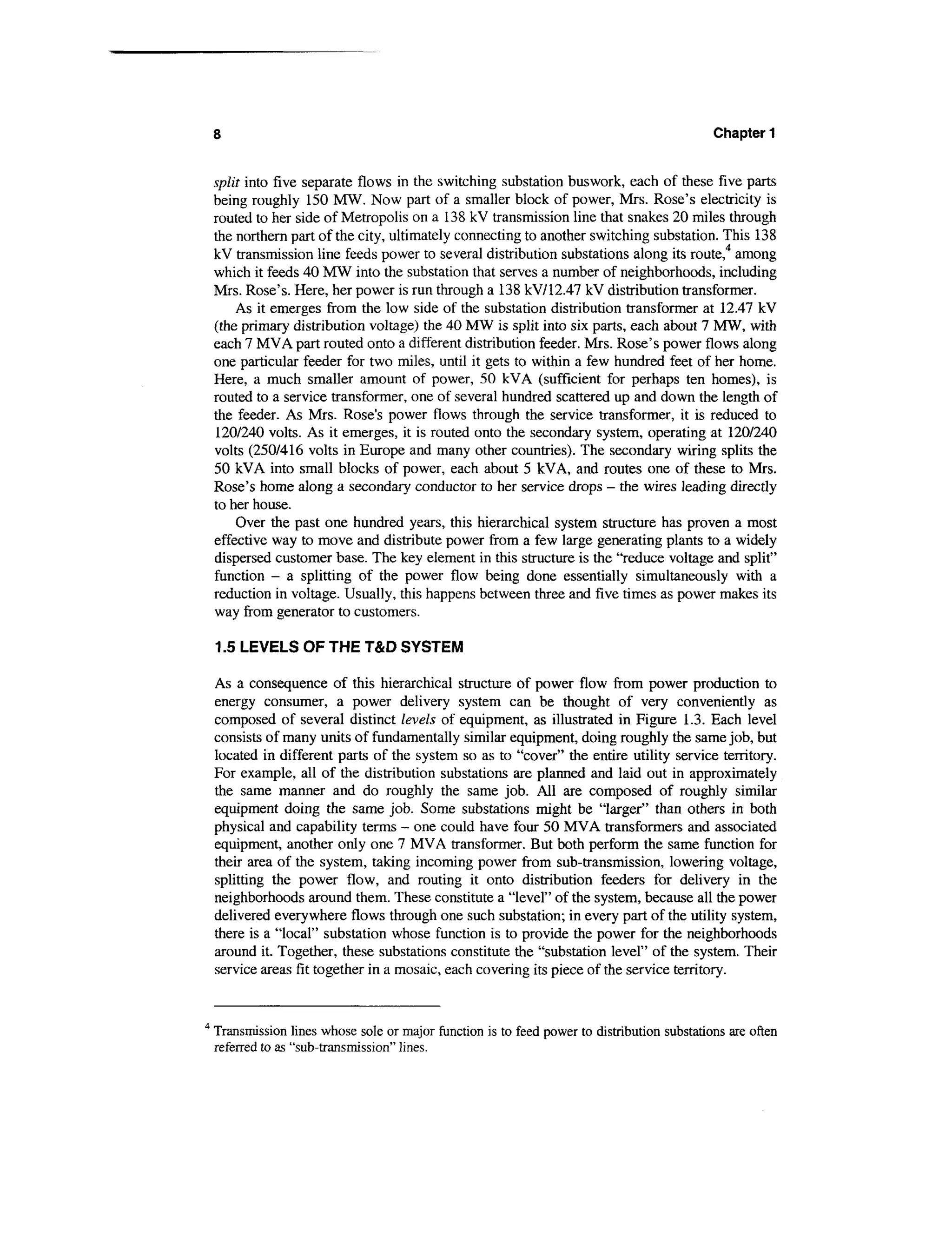 Chapter 1


    split into five separate flows in the switching substation buswork, each of these five parts
    being roughly 150 MW. Now part of a smaller block of power, Mrs. Rose's electricity is
    routed to her side of Metropolis on a 138 kV transmission line that snakes 20 miles through
    the northern part of the city, ultimately connecting to another switching substation. This 138
    kV transmission line feeds power to several distribution substations along its route,4 among
    which it feeds 40 MW into the substation that serves a number of neighborhoods, including
    Mrs. Rose's. Here, her power is run through a 138 kV/12.47 kV distribution transformer.
        As it emerges from the low side of the substation distribution transformer at 12.47 kV
    (the primary distribution voltage) the 40 MW is split into six parts, each about 7 MW, with
    each 7 MVA part routed onto a different distribution feeder. Mrs. Rose's power flows along
    one particular feeder for two miles, until it gets to within a few hundred feet of her home.
    Here, a much smaller amount of power, 50 kVA (sufficient for perhaps ten homes), is
    routed to a service transformer, one of several hundred scattered up and down the length of
    the feeder. As Mrs. Rose's power flows through the service transformer, it is reduced to
    120/240 volts. As it emerges, it is routed onto the secondary system, operating at 120/240
    volts (250/416 volts in Europe and many other countries). The secondary wiring splits the
    50 kVA into small blocks of power, each about 5 kVA, and routes one of these to Mrs.
    Rose's home along a secondary conductor to her service drops - the wires leading directly
    to her house.
        Over the past one hundred years, this hierarchical system structure has proven a most
    effective way to move and distribute power from a few large generating plants to a widely
    dispersed customer base. The key element in this structure is the "reduce voltage and split"
    function - a splitting of the power flow being done essentially simultaneously with a
    reduction in voltage. Usually, this happens between three and five times as power makes its
    way from generator to customers.

    1.5 LEVELS OF THE T&D SYSTEM

    As a consequence of this hierarchical structure of power flow from power production to
    energy consumer, a power delivery system can be thought of very conveniently as
    composed of several distinct levels of equipment, as illustrated in Figure 1.3. Each level
    consists of many units of fundamentally similar equipment, doing roughly the same job, but
    located in different parts of the system so as to "cover" the entire utility service territory.
    For example, all of the distribution substations are planned and laid out in approximately
    the same manner and do roughly the same job. All are composed of roughly similar
    equipment doing the same job. Some substations might be "larger" than others in both
    physical and capability terms - one could have four 50 MVA transformers and associated
    equipment, another only one 7 MVA transformer. But both perform the same function for
    their area of the system, taking incoming power from sub-transmission, lowering voltage,
    splitting the power flow, and routing it onto distribution feeders for delivery in the
    neighborhoods around them. These constitute a "level" of the system, because all the power
    delivered everywhere flows through one such substation; in every part of the utility system,
    there is a "local" substation whose function is to provide the power for the neighborhoods
    around it. Together, these substations constitute the "substation level" of the system. Their
    service areas fit together in a mosaic, each covering its piece of the service territory.


4
    Transmission lines whose sole or major function is to feed power to distribution substations are often
    referred to as "sub-transmission" lines.
 