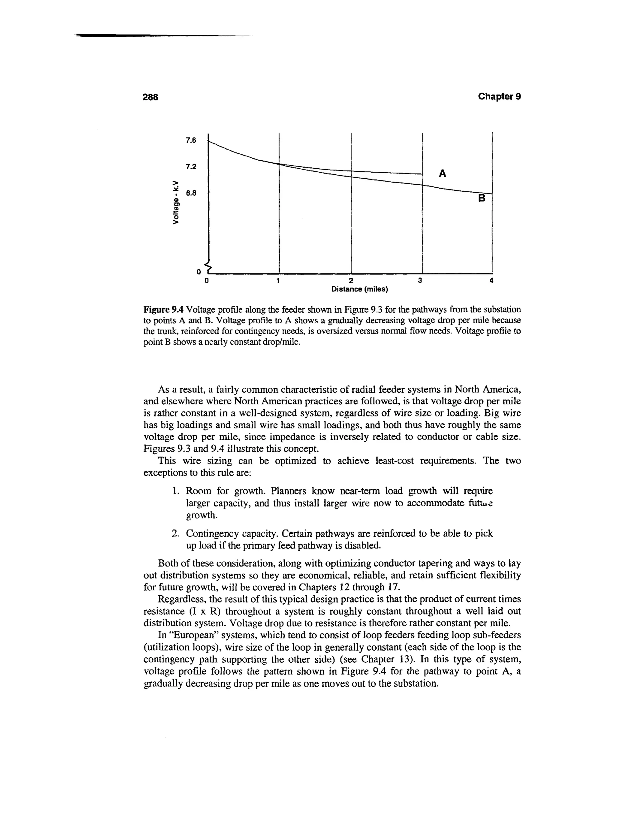 288                                                                                       Chapter 9




                                                  Distance (miles)

Figure 9.4 Voltage profile along the feeder shown in Figure 9.3 for the pathways from the substation
to points A and B. Voltage profile to A shows a gradually decreasing voltage drop per mile because
the trunk, reinforced for contingency needs, is oversized versus normal flow needs. Voltage profile to
point B shows a nearly constant drop/mile.




    As a result, a fairly common characteristic of radial feeder systems in North America,
and elsewhere where North American practices are followed, is that voltage drop per mile
is rather constant in a well-designed system, regardless of wire size or loading. Big wire
has big loadings and small wire has small loadings, and both thus have roughly the same
voltage drop per mile, since impedance is inversely related to conductor or cable size.
Figures 9.3 and 9.4 illustrate this concept.
    This wire sizing can be optimized to achieve least-cost requirements. The two
exceptions to this rule are:
        1. Room for growth. Planners know near-term load growth will require
           larger capacity, and thus install larger wire now to accommodate futiue
           growth.
       2. Contingency capacity. Certain pathways are reinforced to be able to pick
          up load if the primary feed pathway is disabled.
    Both of these consideration, along with optimizing conductor tapering and ways to lay
out distribution systems so they are economical, reliable, and retain sufficient flexibility
for future growth, will be covered in Chapters 12 through 17.
    Regardless, the result of this typical design practice is that the product of current times
resistance (I x R) throughout a system is roughly constant throughout a well laid out
distribution system. Voltage drop due to resistance is therefore rather constant per mile.
    In "European" systems, which tend to consist of loop feeders feeding loop sub-feeders
(utilization loops), wire size of the loop in generally constant (each side of the loop is the
contingency path supporting the other side) (see Chapter 13). In this type of system,
voltage profile follows the pattern shown in Figure 9.4 for the pathway to point A, a
gradually decreasing drop per mile as one moves out to the substation.
 
