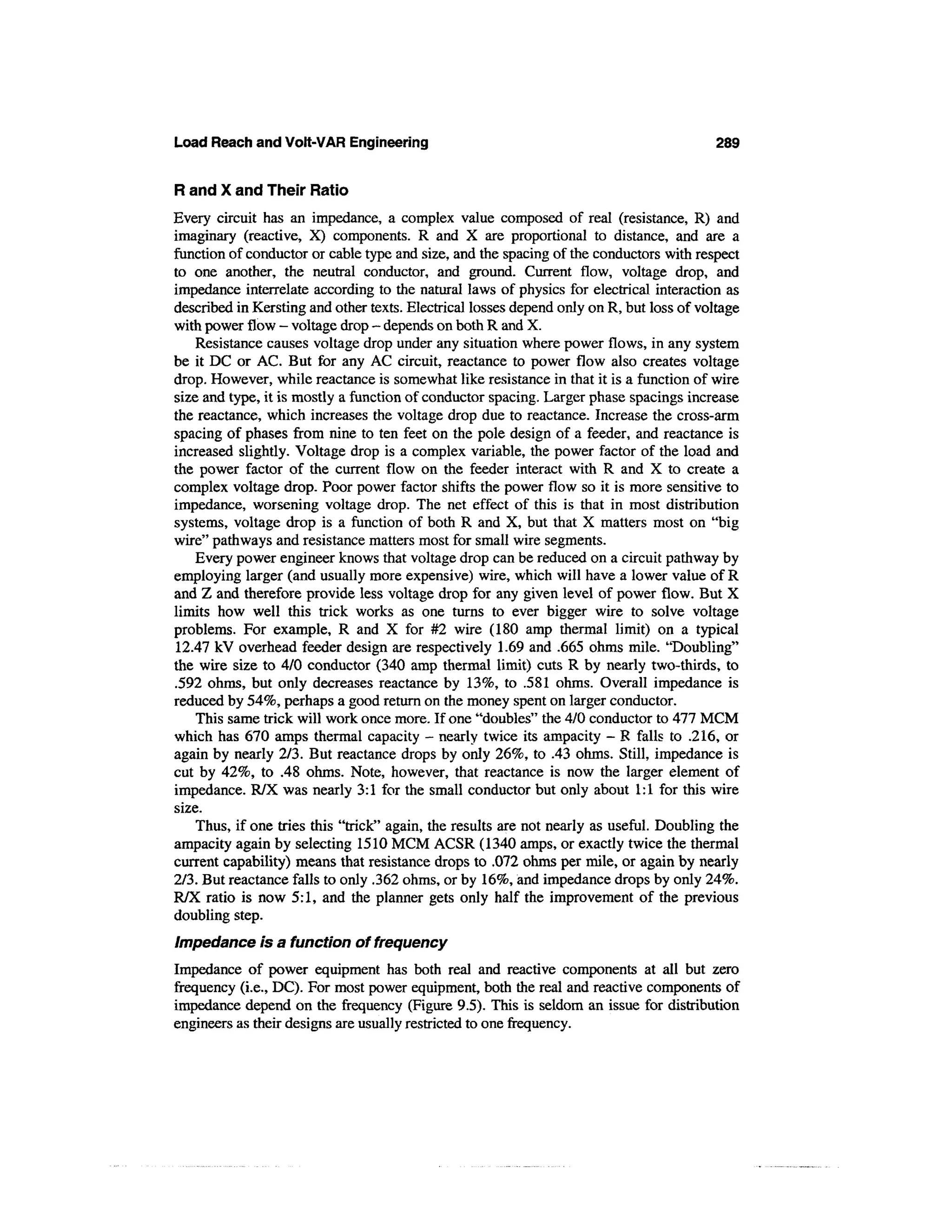 Load Reach and Volt-VAR Engineering                                                       289


R and X and Their Ratio
Every circuit has an impedance, a complex value composed of real (resistance, R) and
imaginary (reactive, X) components. R and X are proportional to distance, and are a
function of conductor or cable type and size, and the spacing of the conductors with respect
to one another, the neutral conductor, and ground. Current flow, voltage drop, and
impedance interrelate according to the natural laws of physics for electrical interaction as
described in Kersting and other texts. Electrical losses depend only on R, but loss of voltage
with power flow - voltage drop - depends on both R and X.
    Resistance causes voltage drop under any situation where power flows, in any system
be it DC or AC. But for any AC circuit, reactance to power flow also creates voltage
drop. However, while reactance is somewhat like resistance in that it is a function of wire
size and type, it is mostly a function of conductor spacing. Larger phase spacings increase
the reactance, which increases the voltage drop due to reactance. Increase the cross-arm
spacing of phases from nine to ten feet on the pole design of a feeder, and reactance is
increased slightly. Voltage drop is a complex variable, the power factor of the load and
the power factor of the current flow on the feeder interact with R and X to create a
complex voltage drop. Poor power factor shifts the power flow so it is more sensitive to
impedance, worsening voltage drop. The net effect of this is that in most distribution
systems, voltage drop is a function of both R and X, but that X matters most on "big
wire" pathways and resistance matters most for small wire segments.
    Every power engineer knows that voltage drop can be reduced on a circuit pathway by
employing larger (and usually more expensive) wire, which will have a lower value of R
and Z and therefore provide less voltage drop for any given level of power flow. But X
limits how well this trick works as one turns to ever bigger wire to solve voltage
problems. For example, R and X for #2 wire (180 amp thermal limit) on a typical
12.47 kV overhead feeder design are respectively 1.69 and .665 ohms mile. "Doubling"
the wire size to 4/0 conductor (340 amp thermal limit) cuts R by nearly two-thirds, to
.592 ohms, but only decreases reactance by 13%, to .581 ohms. Overall impedance is
reduced by 54%, perhaps a good return on the money spent on larger conductor.
    This same trick will work once more. If one "doubles" the 4/0 conductor to 477 MCM
which has 670 amps thermal capacity - nearly twice its ampacity - R falls to .216, or
again by nearly 2/3. But reactance drops by only 26%, to .43 ohms. Still, impedance is
cut by 42%, to .48 ohms. Note, however, that reactance is now the larger element of
impedance. R/X was nearly 3:1 for the small conductor but only about 1:1 for this wire
size.
    Thus, if one tries this "trick" again, the results are not nearly as useful. Doubling the
ampacity again by selecting 1510 MCM ACSR (1340 amps, or exactly twice the thermal
current capability) means that resistance drops to .072 ohms per mile, or again by nearly
2/3. But reactance falls to only .362 ohms, or by 16%, and impedance drops by only 24%.
R/X ratio is now 5:1, and the planner gets only half the improvement of the previous
doubling step.
Impedance is a function of frequency
Impedance of power equipment has both real and reactive components at all but zero
frequency (i.e., DC). For most power equipment, both the real and reactive components of
impedance depend on the frequency (Figure 9.5). This is seldom an issue for distribution
engineers as their designs are usually restricted to one frequency.
 