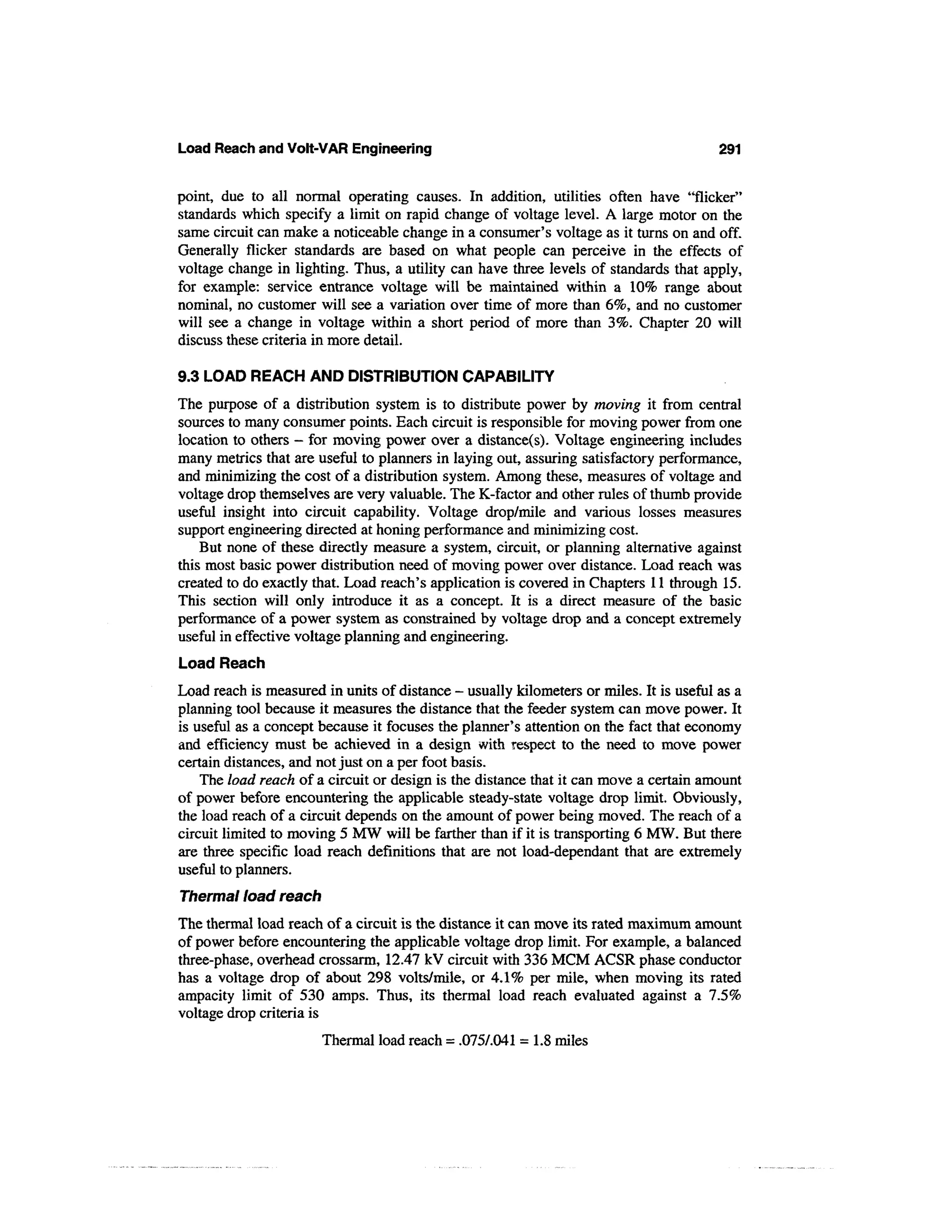 Load Reach and Volt-VAR Engineering                                                     291


point, due to all normal operating causes. In addition, utilities often have "flicker"
standards which specify a limit on rapid change of voltage level. A large motor on the
same circuit can make a noticeable change in a consumer's voltage as it turns on and off.
Generally flicker standards are based on what people can perceive in the effects of
voltage change in lighting. Thus, a utility can have three levels of standards that apply,
for example: service entrance voltage will be maintained within a 10% range about
nominal, no customer will see a variation over time of more than 6%, and no customer
will see a change in voltage within a short period of more than 3%. Chapter 20 will
discuss these criteria in more detail.

9.3 LOAD REACH AND DISTRIBUTION CAPABILITY
The purpose of a distribution system is to distribute power by moving it from central
sources to many consumer points. Each circuit is responsible for moving power from one
location to others — for moving power over a distance(s). Voltage engineering includes
many metrics that are useful to planners in laying out, assuring satisfactory performance,
and minimizing the cost of a distribution system. Among these, measures of voltage and
voltage drop themselves are very valuable. The K-factor and other rules of thumb provide
useful insight into circuit capability. Voltage drop/mile and various losses measures
support engineering directed at honing performance and minimizing cost.
    But none of these directly measure a system, circuit, or planning alternative against
this most basic power distribution need of moving power over distance. Load reach was
created to do exactly that. Load reach's application is covered in Chapters 11 through 15.
This section will only introduce it as a concept. It is a direct measure of the basic
performance of a power system as constrained by voltage drop and a concept extremely
useful in effective voltage planning and engineering.
Load Reach
Load reach is measured in units of distance - usually kilometers or miles. It is useful as a
planning tool because it measures the distance that the feeder system can move power. It
is useful as a concept because it focuses the planner's attention on the fact that economy
and efficiency must be achieved in a design with respect to the need to move power
certain distances, and not just on a per foot basis.
    The load reach of a circuit or design is the distance that it can move a certain amount
of power before encountering the applicable steady-state voltage drop limit. Obviously,
the load reach of a circuit depends on the amount of power being moved. The reach of a
circuit limited to moving 5 MW will be farther than if it is transporting 6 MW. But there
are three specific load reach definitions that are not load-dependant that are extremely
useful to planners.
Thermal load reach
The thermal load reach of a circuit is the distance it can move its rated maximum amount
of power before encountering the applicable voltage drop limit. For example, a balanced
three-phase, overhead crossarm, 12.47 kV circuit with 336 MCM ACSR phase conductor
has a voltage drop of about 298 volts/mile, or 4.1% per mile, when moving its rated
ampacity limit of 530 amps. Thus, its thermal load reach evaluated against a 7.5%
voltage drop criteria is
                       Thermal load reach = .0757.041 = 1.8 miles
 
