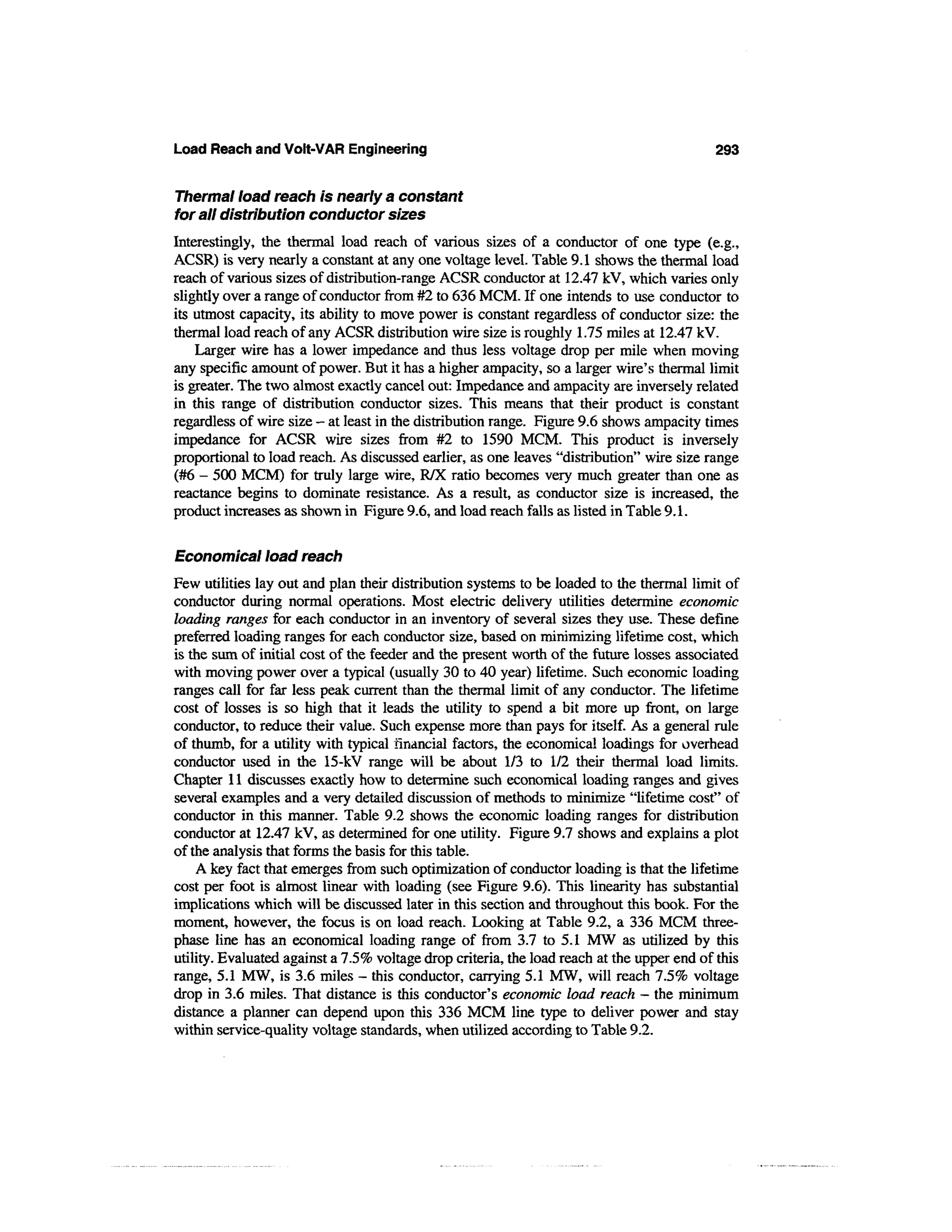 Load Reach and Volt-VAR Engineering                                                         293


Thermal load reach is nearly a constant
for all distribution conductor sizes
Interestingly, the thermal load reach of various sizes of a conductor of one type (e.g.,
ACSR) is very nearly a constant at any one voltage level. Table 9.1 shows the thermal load
reach of various sizes of distribution-range ACSR conductor at 12.47 kV, which varies only
slightly over a range of conductor from #2 to 636 MCM. If one intends to use conductor to
its utmost capacity, its ability to move power is constant regardless of conductor size: the
thermal load reach of any ACSR distribution wire size is roughly 1.75 miles at 12.47 kV.
    Larger wire has a lower impedance and thus less voltage drop per mile when moving
any specific amount of power. But it has a higher ampacity, so a larger wire's thermal limit
is greater. The two almost exactly cancel out: Impedance and ampacity are inversely related
in this range of distribution conductor sizes. This means that their product is constant
regardless of wire size - at least in the distribution range. Figure 9.6 shows ampacity times
impedance for ACSR wire sizes from #2 to 1590 MCM. This product is inversely
proportional to load reach. As discussed earlier, as one leaves "distribution" wire size range
(#6 - 500 MCM) for truly large wire, R/X ratio becomes very much greater than one as
reactance begins to dominate resistance. As a result, as conductor size is increased, the
product increases as shown in Figure 9.6, and load reach falls as listed in Table 9.1.

Economical load reach
Few utilities lay out and plan their distribution systems to be loaded to the thermal limit of
conductor during normal operations. Most electric delivery utilities determine economic
loading ranges for each conductor in an inventory of several sizes they use. These define
preferred loading ranges for each conductor size, based on minimizing lifetime cost, which
is the sum of initial cost of the feeder and the present worth of the future losses associated
with moving power over a typical (usually 30 to 40 year) lifetime. Such economic loading
ranges call for far less peak current than the thermal limit of any conductor. The lifetime
cost of losses is so high that it leads the utility to spend a bit more up front, on large
conductor, to reduce their value. Such expense more than pays for itself. As a general rule
of thumb, for a utility with typical financial factors, the economical loadings for overhead
conductor used in the 15-kV range will be about 1/3 to 1/2 their thermal load limits.
Chapter 11 discusses exactly how to determine such economical loading ranges and gives
several examples and a very detailed discussion of methods to minimize "lifetime cost" of
conductor in this manner. Table 9.2 shows the economic loading ranges for distribution
conductor at 12.47 kV, as determined for one utility. Figure 9.7 shows and explains a plot
of the analysis that forms the basis for this table.
    A key fact that emerges from such optimization of conductor loading is that the lifetime
cost per foot is almost linear with loading (see Figure 9.6). This linearity has substantial
implications which will be discussed later in this section and throughout this book. For the
moment, however, the focus is on load reach. Looking at Table 9.2, a 336 MCM three-
phase line has an economical loading range of from 3.7 to 5.1 MW as utilized by this
utility. Evaluated against a 7.5% voltage drop criteria, the load reach at the upper end of this
range, 5.1 MW, is 3.6 miles - this conductor, carrying 5.1 MW, will reach 7.5% voltage
drop in 3.6 miles. That distance is this conductor's economic load reach - the minimum
distance a planner can depend upon this 336 MCM line type to deliver power and stay
within service-quality voltage standards, when utilized according to Table 9.2.
 