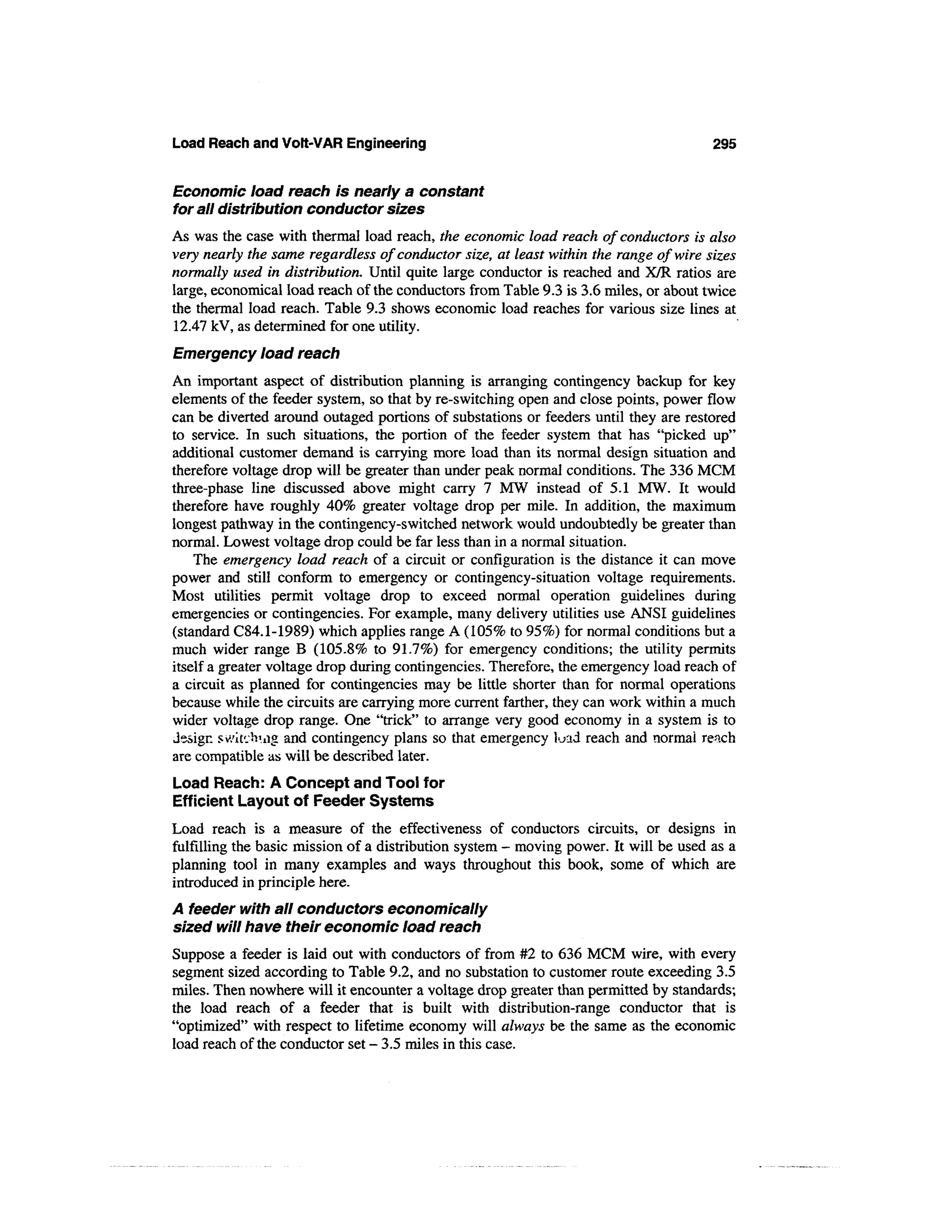 Load Reach and Volt-VAR Engineering                                                   295


Economic load reach is nearly a constant
for all distribution conductor sizes
As was the case with thermal load reach, the economic load reach of conductors is also
very nearly the same regardless of conductor size, at least within the range of wire sizes
normally used in distribution. Until quite large conductor is reached and X/R ratios are
large, economical load reach of the conductors from Table 9.3 is 3.6 miles, or about twice
the thermal load reach. Table 9.3 shows economic load reaches for various size lines at
12.47 kV, as determined for one utility.
Emergency load reach
An important aspect of distribution planning is arranging contingency backup for key
elements of the feeder system, so that by re-switching open and close points, power flow
can be diverted around outaged portions of substations or feeders until they are restored
to service. In such situations, the portion of the feeder system that has "picked up"
additional customer demand is carrying more load than its normal design situation and
therefore voltage drop will be greater than under peak normal conditions. The 336 MCM
three-phase line discussed above might carry 7 MW instead of 5.1 MW. It would
therefore have roughly 40% greater voltage drop per mile. In addition, the maximum
longest pathway in the contingency-switched network would undoubtedly be greater than
normal. Lowest voltage drop could be far less than in a normal situation.
    The emergency load reach of a circuit or configuration is the distance it can move
power and still conform to emergency or contingency-situation voltage requirements.
Most utiliti