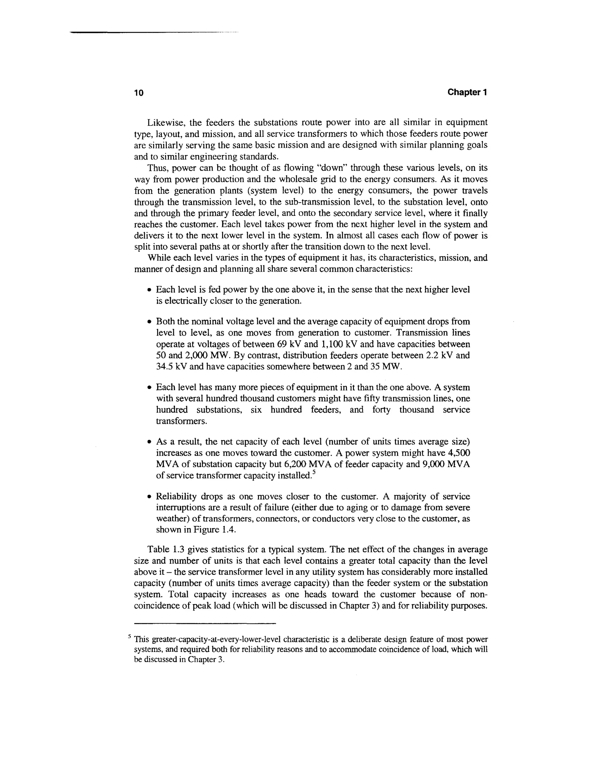 10                                                                                        Chapter 1


        Likewise, the feeders the substations route power into are all similar in equipment
    type, layout, and mission, and all service transformers to which those feeders route power
    are similarly serving the same basic mission and are designed with similar planning goals
    and to similar engineering standards.
        Thus, power can be thought of as flowing "down" through these various levels, on its
    way from power production and the wholesale grid to the energy consumers. As it moves
    from the generation plants (system level) to the energy consumers, the power travels
    through the transmission level, to the sub-transmission level, to the substation level, onto
    and through the primary feeder level, and onto the secondary service level, where it finally
    reaches the customer. Each level takes power from the next higher level in the system and
    delivers it to the next lower level in the system. In almost all cases each flow of power is
    split into several paths at or shortly after the transition down to the next level.
        While each level varies in the types of equipment it has, its characteristics, mission, and
    manner of design and planning all share several common characteristics:

         • Each level is fed power by the one above it, in the sense that the next higher level
           is electrically closer to the generation.

         • Both the nominal voltage level and the average capacity of equipment drops from
           level to level, as one moves from generation to customer. Transmission lines
           operate at voltages of between 69 kV and 1,100 kV and have capacities between
           50 and 2,000 MW. By contrast, distribution feeders operate between 2.2 kV and
           34.5 kV and have capacities somewhere between 2 and 35 MW.

         • Each level has many more pieces of equipment in it than the one above. A system
           with several hundred thousand customers might have fifty transmission lines, one
           hundred substations, six hundred feeders, and forty thousand service
           transformers.

         • As a result, the net capacity of each level (number of units times average size)
           increases as one moves toward the customer. A power system might have 4,500
           MVA of substation capacity but 6,200 MVA of feeder capacity and 9,000 MVA
           of service transformer capacity installed.5

         • Reliability drops as one moves closer to the customer. A majority of service
           interruptions are a result of failure (either due to aging or to damage from severe
           weather) of transformers, connectors, or conductors very close to the customer, as
           shown in Figure 1.4.

        Table 1.3 gives statistics for a typical system. The net effect of the changes in average
    size and number of units is that each level contains a greater total capacity than the level
    above it - the service transformer level in any utility system has considerably more installed
    capacity (number of units times average capacity) than the feeder system or the substation
    system. Total capacity increases as one heads toward the customer because of non-
    coincidence of peak load (which will be discussed in Chapter 3) and for reliability purposes.


5
    This greater-capacity-at-every-lower-level characteristic is a deliberate design feature of most power
    systems, and required both for reliability reasons and to accommodate coincidence of load, which will
    be discussed in Chapter 3.
 