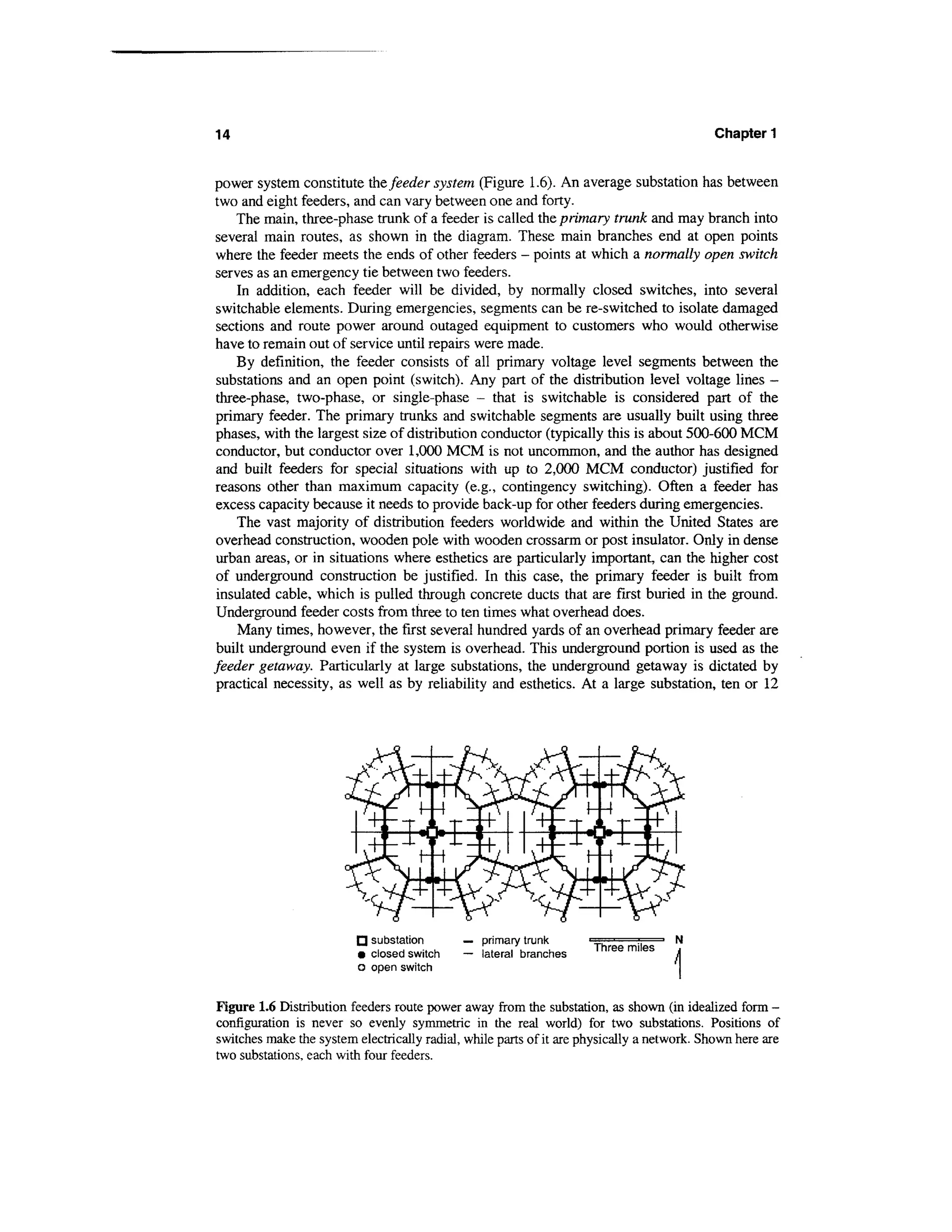 14                                                                                          Chapter 1


power system constitute the feeder system (Figure 1.6). An average substation has between
two and eight feeders, and can vary between one and forty.
     The main, three-phase trunk of a feeder is called the primary trunk and may branch into
 several main routes, as shown in the diagram. These main branches end at open points
 where the feeder meets the ends of other feeders - points at which a normally open switch
 serves as an emergency tie between two feeders.
     In addition, each feeder will be divided, by normally closed switches, into several
 switchable elements. During emergencies, segments can be re-switched to isolate damaged
 sections and route power around outaged equipment to customers who would otherwise
 have to remain out of service until repairs were made.
     By definition, the feeder consists of all primary voltage level segments between the
 substations and an open point (switch). Any part of the distribution level voltage lines -
 three-phase, two-phase, or single-phase - that is switchable is considered part of the
 primary feeder. The primary trunks and switchable segments are usually built using three
 phases, with the largest size of distribution conductor (typically this is about 500-600 MCM
 conductor, but conductor over 1,000 MCM is not uncommon, and the author has designed
 and built feeders for special situations with up to 2,000 MCM conductor) justified for
 reasons other than maximum capacity (e.g., contingency switching). Often a feeder has
 excess capacity because it needs to provide back-up for other feeders during emergencies.
     The vast majority of distribution feeders worldwide and within the United States are
 overhead construction, wooden pole with wooden crossarm or post insulator. Only in dense
 urban areas, or in situations where esthetics are particularly important, can the higher cost
 of underground construction be justified. In this case, the primary feeder is built from
 insulated cable, which is pulled through concrete ducts that are first buried in the ground.
 Underground feeder costs from three to ten times what overhead does.
     Many times, however, the first several hundred yards of an overhead primary feeder are
 built underground even if the system is overhead. This underground portion is used as the
feeder getaway. Particularly at large substations, the underground getaway is dictated by
 practical necessity, as well as by reliability and esthetics. At a large substation, ten or 12




                         fj substation       — primary trunk
                                                                     Three miles
                         • closed switch     — lateral branches
                         o open switch


Figure 1.6 Distribution feeders route power away from the substation, as shown (in idealized form -
configuration is never so evenly symmetric in the real world) for two substations. Positions of
switches make the system electrically radial, while parts of it are physically a network. Shown here are
two substations, each with four feeders.
 