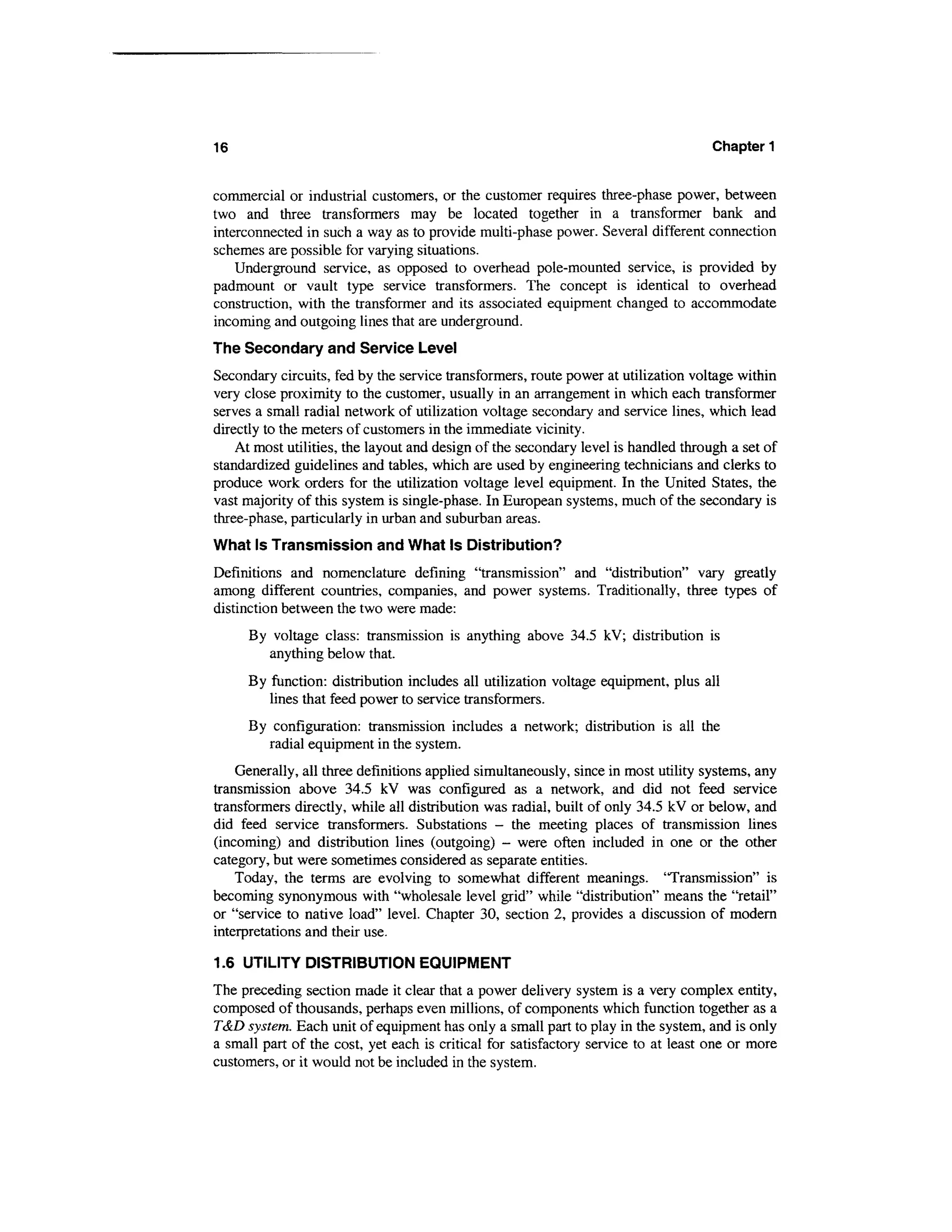 16                                                                                  Chapter 1


commercial or industrial customers, or the customer requires three-phase power, between
two and three transformers may be located together in a transformer bank and
interconnected in such a way as to provide multi-phase power. Several different connection
schemes are possible for varying situations.
    Underground service, as opposed to overhead pole-mounted service, is provided by
padmount or vault type service transformers. The concept is identical to overhead
construction, with the transformer and its associated equipment changed to accommodate
incoming and outgoing lines that are underground.
The Secondary and Service Level
Secondary circuits, fed by the service transformers, route power at utilization voltage within
very close proximity to the customer, usually in an arrangement in which each transformer
serves a small radial network of utilization voltage secondary and service lines, which lead
directly to the meters of customers in the immediate vicinity.
    At most utilities, the layout and design of the secondary level is handled through a set of
standardized guidelines and tables, which are used by engineering technicians and clerks to
produce work orders for the utilization voltage level equipment. In the United States, the
vast majority of this system is single-phase. In European systems, much of the secondary is
three-phase, particularly in urban and suburban areas.
What Is Transmission and What Is Distribution?
Definitions and nomenclature defining "transmission" and "distribution" vary greatly
among different countries, companies, and power systems. Traditionally, three types of
distinction between the two were made:
     By voltage class: transmission is anything above 34.5 kV; distribution is
        anything below that.
     By function: distribution includes all utilization voltage equipment, plus all
        lines that feed power to service transformers.
     By configuration: transmission includes a network; distribution is all the
       radial equipment in the system.
    Generally, all three definitions applied simultaneously, since in most utility systems, any
transmission above 34.5 kV was configured as a network, and did not feed service
transformers directly, while all distribution was radial, built of only 34.5 kV or below, and
did feed service transformers. Substations - the meeting places of transmission lines
(incoming) and distribution lines (outgoing) - were often included in one or the other
category, but were sometimes considered as separate entities.
    Today, the terms are evolving to somewhat different meanings. 'Transmission" is
becoming synonymous with "wholesale level grid" while "distribution" means the "retail"
or "service to native load" level. Chapter 30, section 2, provides a discussion of modern
interpretations and their use.

1.6 UTILITY DISTRIBUTION EQUIPMENT
The preceding section made it clear that a power delivery system is a very complex entity,
composed of thousands, perhaps even millions, of components which function together as a
T&D system. Each unit of equipment has only a small part to play in the system, and is only
a small part of the cost, yet each is critical for satisfactory service to at least one or more
customers, or it would not be included in the system.
 
