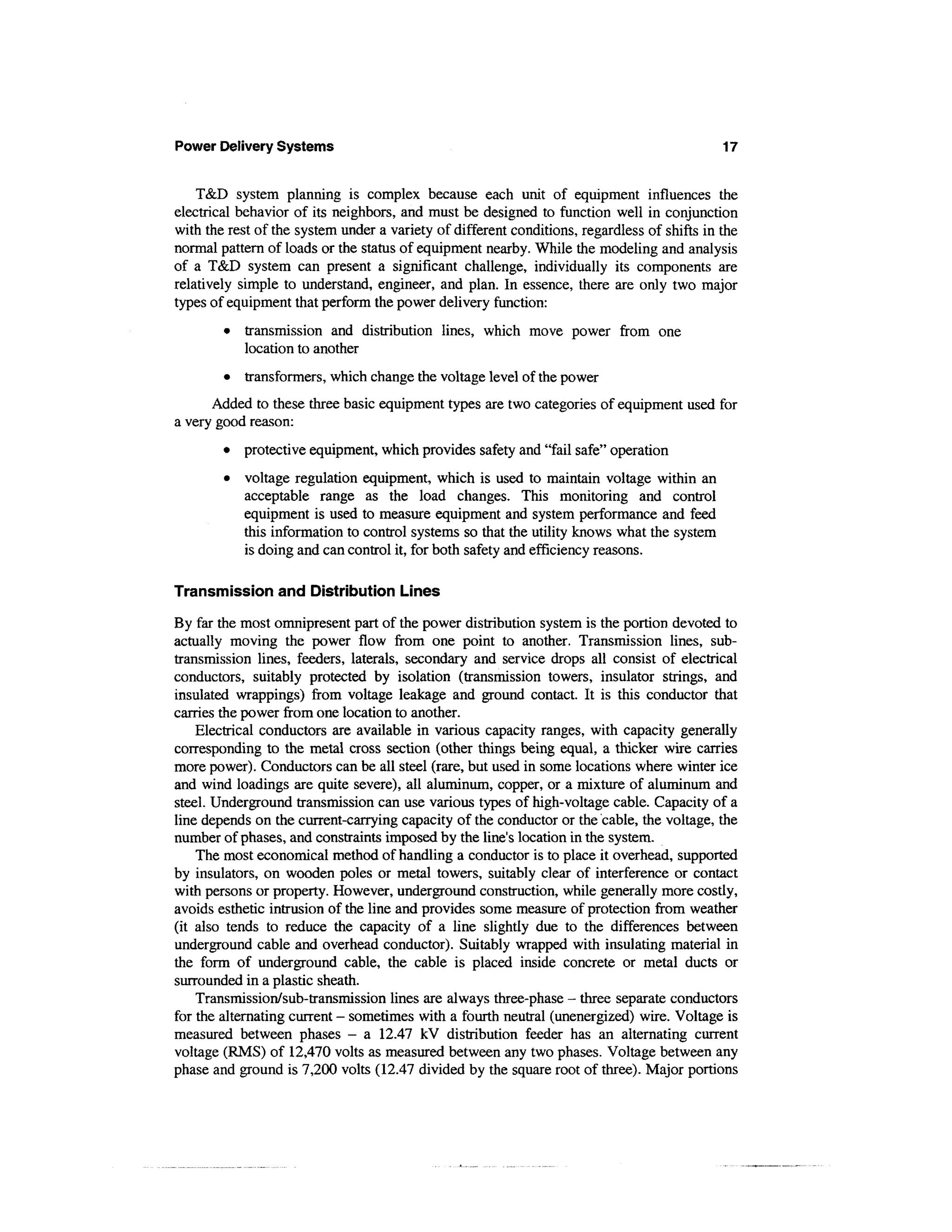 Power Delivery Systems                                                                       17


    T&D system planning is complex because each unit of equipment influences the
electrical behavior of its neighbors, and must be designed to function well in conjunction
with the rest of the system under a variety of different conditions, regardless of shifts in the
normal pattern of loads or the status of equipment nearby. While the modeling and analysis
of a T&D system can present a significant challenge, individually its components are
relatively simple to understand, engineer, and plan. In essence, there are only two major
types of equipment that perform the power delivery function:
        •   transmission and distribution lines, which move power from one
            location to another
        •   transformers, which change the voltage level of the power
      Added to these three basic equipment types are two categories of equipment used for
a very good reason:
        •   protective equipment, which provides safety and "fail safe" operation
        •   voltage regulation equipment, which is used to maintain voltage within an
            acceptable range as the load changes. This monitoring and control
            equipment is used to measure equipment and system performance and feed
            this information to control systems so that the utility knows what the system
            is doing and can control it, for both safety and efficiency reasons.

Transmission and Distribution Lines

By far the most omnipresent part of the power distribution system is the portion devoted to
actually moving the power flow from one point to another. Transmission lines, sub-
transmission lines, feeders, laterals, secondary and service drops all consist of electrical
conductors, suitably protected by isolation (transmission towers, insulator strings, and
insulated wrappings) from voltage leakage and ground contact. It is this conductor that
carries the power from one location to another.
    Electrical conductors are available in various capacity ranges, with capacity generally
corresponding to the metal cross section (other things being equal, a thicker wire carries
more power). Conductors can be all steel (rare, but used in some locations where winter ice
and wind loadings are quite severe), all aluminum, copper, or a mixture of aluminum and
steel. Underground transmission can use various types of high-voltage cable. Capacity of a
line depends on the current-carrying capacity of the conductor or the 'cable, the voltage, the
number of phases, and constraints imposed by the line's location in the system.
    The most economical method of handling a conductor is to place it overhead, supported
by insulators, on wooden poles or metal towers, suitably clear of interference or contact
with persons or property. However, underground construction, while generally more costly,
avoids esthetic intrusion of the line and provides some measure of protection from weather
(it also tends to reduce the capacity of a line slightly due to the differences between
underground cable and overhead conductor). Suitably wrapped with insulating material in
the form of underground cable, the cable is placed inside concrete or metal ducts or
surrounded in a plastic sheath.
    Transmission/sub-transmission lines are always three-phase - three separate conductors
for the alternating current - sometimes with a fourth neutral (unenergized) wire. Voltage is
measured between phases - a 12.47 kV distribution feeder has an alternating current
voltage (RMS) of 12,470 volts as measured between any two phases. Voltage between any
phase and ground is 7,200 volts (12.47 divided by the square root of three). Major portions
 