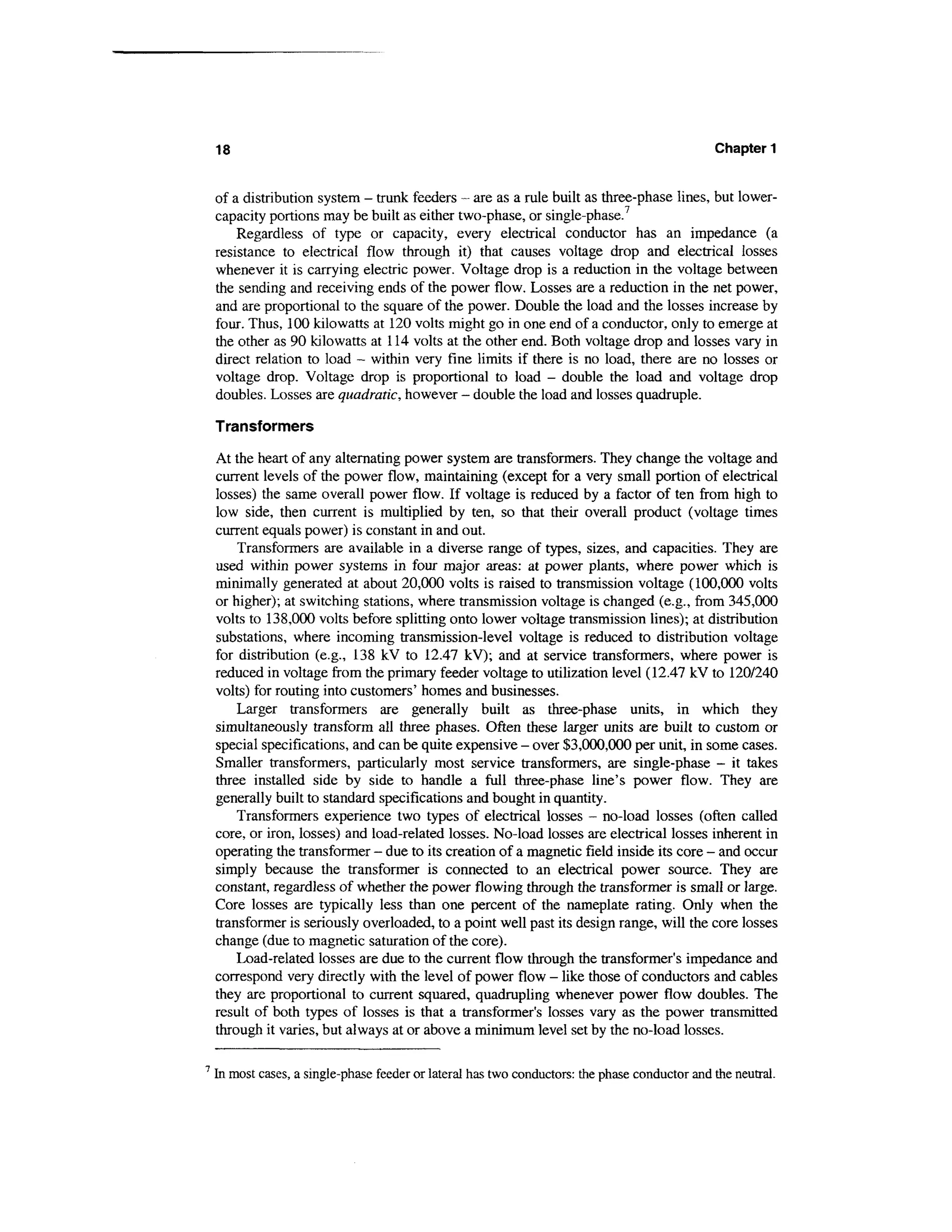 18                                                                                          Chapter 1


    of a distribution system - trunk feeders - are as a rule built as three-phase lines, but lower-
    capacity portions may be built as either two-phase, or single-phase.7
        Regardless of type or capacity, every electrical conductor has an impedance (a
    resistance to electrical flow through it) that causes voltage drop and electrical losses
    whenever it is carrying electric power. Voltage drop is a reduction in the voltage between
    the sending and receiving ends of the power flow. Losses are a reduction in the net power,
    and are proportional to the square of the power. Double the load and the losses increase by
    four. Thus, 100 kilowatts at 120 volts might go in one end of a conductor, only to emerge at
    the other as 90 kilowatts at 114 volts at the other end. Both voltage drop and losses vary in
    direct relation to load - within very fine limits if there is no load, there are no losses or
    voltage drop. Voltage drop is proportional to load - double the load and voltage drop
    doubles. Losses are quadratic, however - double the load and losses quadruple.

    Transformers

    At the heart of any alternating power system are transformers. They change the voltage and
    current levels of the power flow, maintaining (except for a very small portion of electrical
    losses) the same overall power flow. If voltage is reduced by a factor of ten from high to
    low side, then current is multiplied by ten, so that their overall product (voltage times
    current equals power) is constant in and out.
        Transformers are available in a diverse range of types, sizes, and capacities. They are
    used within power systems in four major areas: at power plants, where power which is
    minimally generated at about 20,000 volts is raised to transmission voltage (100,000 volts
    or higher); at switching stations, where transmission voltage is changed (e.g., from 345,000
    volts to 138,000 volts before splitting onto lower voltage transmission lines); at distribution
    substations, where incoming transmission-level voltage is reduced to distribution voltage
    for distribution (e.g., 138 kV to 12.47 kV); and at service transformers, where power is
    reduced in voltage from the primary feeder voltage to utilization level (12.47 kV to 120/240
    volts) for routing into customers' homes and businesses.
        Larger transformers are generally built as three-phase units, in which they
    simultaneously transform all three phases. Often these larger units are built to custom or
    special specifications, and can be quite expensive - over $3,000,000 per unit, in some cases.
    Smaller transformers, particularly most service transformers, are single-phase - it takes
    three installed side by side to handle a full three-phase line's power flow. They are
    generally built to standard specifications and bought in quantity.
        Transformers experience two types of electrical losses - no-load losses (often called
    core, or iron, losses) and load-related losses. No-load losses are electrical losses inherent in
    operating the transformer - due to its creation of a magnetic field inside its core - and occur
    simply because the transformer is connected to an electrical power source. They are
    constant, regardless of whether the power flowing through the transformer is small or large.
    Core losses are typically less than one percent of the nameplate rating. Only when the
    transformer is seriously overloaded, to a point well past its design range, will the core losses
    change (due to magnetic saturation of the core).
        Load-related losses are due to the current flow through the transformer's impedance and
    correspond very directly with the level of power flow - like those of conductors and cables
    they are proportional to current squared, quadrupling whenever power flow doubles. The
    result of both types of losses is that a transformer's losses vary as the power transmitted
    through it varies, but always at or above a minimum level set by the no-load losses.

7
    In most cases, a single-phase feeder or lateral has two conductors: the phase conductor and the neutral.
 