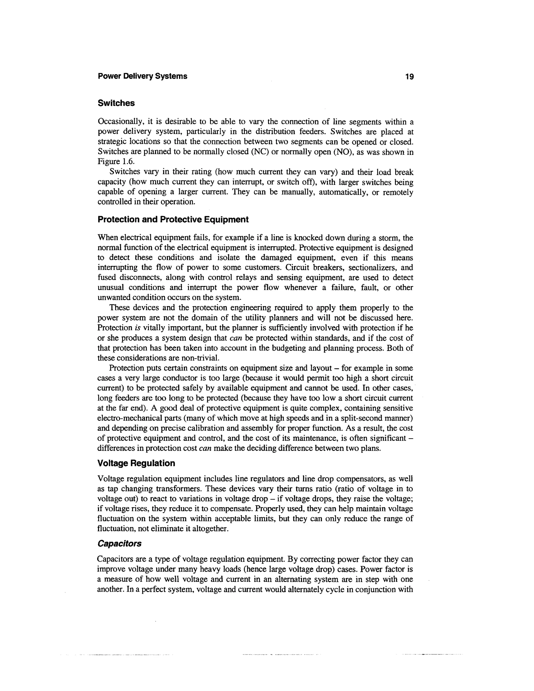 Power Delivery Systems                                                                      19


Switches

Occasionally, it is desirable to be able to vary the connection of line segments within a
power delivery system, particularly in the distribution feeders. Switches are placed at
strategic locations so that the connection between two segments can be opened or closed.
Switches are planned to be normally closed (NC) or normally open (NO), as was shown in
Figure 1.6.
    Switches vary in their rating (how much current they can vary) and their load break
capacity (how much current they can interrupt, or switch off), with larger switches being
capable of opening a larger current. They can be manually, automatically, or remotely
controlled in their operation.

Protection and Protective Equipment

When electrical equipment fails, for example if a line is knocked down during a storm, the
normal function of the electrical equipment is interrupted. Protective equipment is designed
to detect these conditions and isolate the damaged equipment, even if this means
interrupting the flow of power to some customers. Circuit breakers, sectionalizers, and
fused disconnects, along with control relays and sensing equipment, are used to detect
unusual conditions and interrupt the power flow whenever a failure, fault, or other
unwanted condition occurs on the system.
    These devices and the protection engineering required to apply them properly to the
power system are not the domain of the utility planners and will not be discussed here.
Protection is vitally important, but the planner is sufficiently involved with protection if he
or she produces a system design that can be protected within standards, and if the cost of
that protection has been taken into account in the budgeting and planning process. Both of
these considerations are non-trivial.
    Protection puts certain constraints on equipment size and layout - for example in some
cases a very large conductor is too large (because it would permit too high a short circuit
current) to be protected safely by available equipment and cannot be used. In other cases,
long feeders are too long to be protected (because they have too low a short circuit current
at the far end). A good deal of protective equipment is quite complex, containing sensitive
electro-mechanical parts (many of which move at high speeds and in a split-second manner)
and depending on precise calibration and assembly for proper function. As a result, the cost
of protective equipment and control, and the cost of its maintenance, is often significant -
differences in protection cost can make the deciding difference between two plans.
Voltage Regulation
Voltage regulation equipment includes line regulators and line drop compensators, as well
as tap changing transformers. These devices vary their turns ratio (ratio of voltage in to
voltage out) to react to variations in voltage drop - if voltage drops, they raise the voltage;
if voltage rises, they reduce it to compensate. Properly used, they can help maintain voltage
fluctuation on the system within acceptable limits, but they can only reduce the range of
fluctuation, not eliminate it altogether.
Capacitors
Capacitors are a type of voltage regulation equipment. By correcting power factor they can
improve voltage under many heavy loads (hence large voltage drop) cases. Power factor is
a measure of how well voltage and current in an alternating system are in step with one
another. In a perfect system, voltage and current would alternately cycle in conjunction with
 