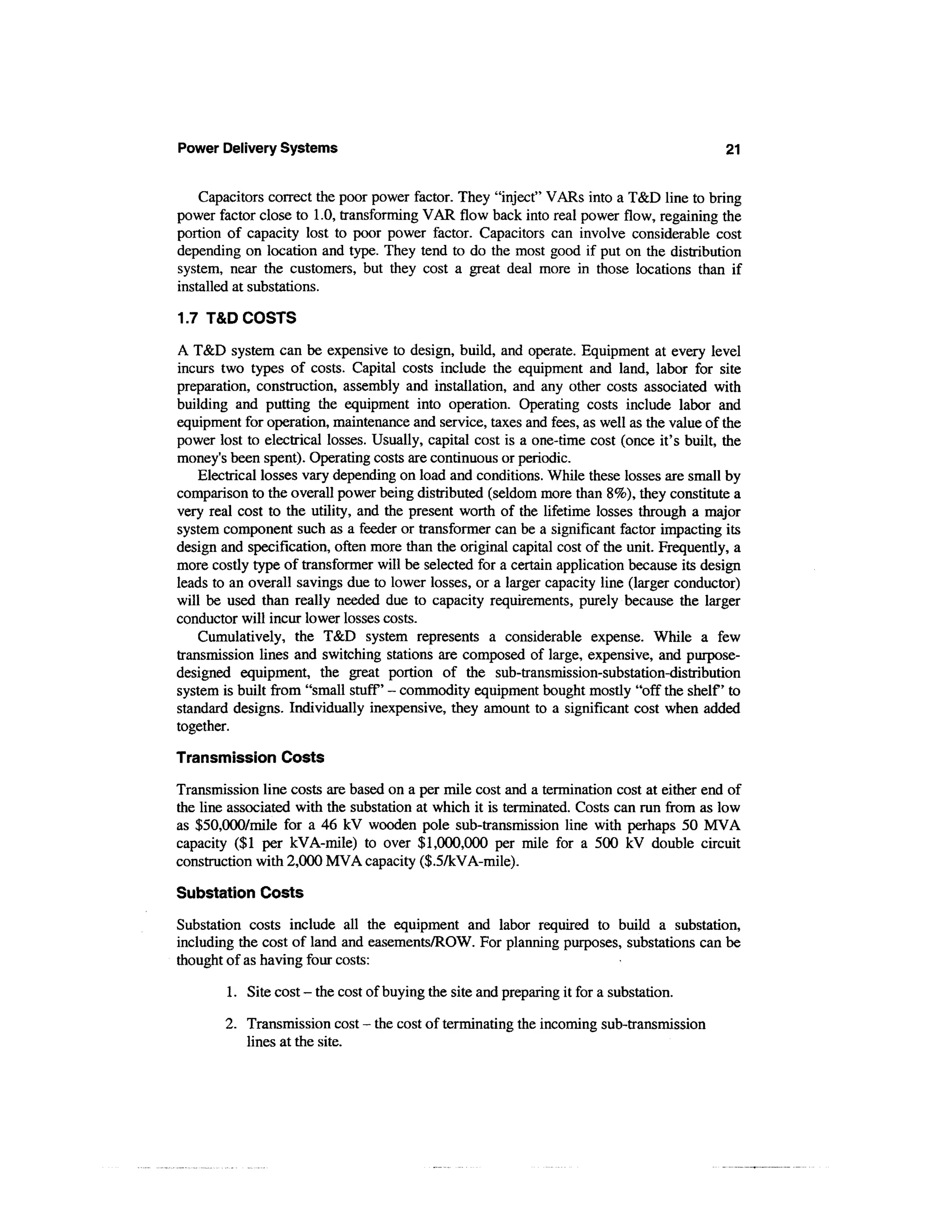 Power Delivery Systems                                                                      21


    Capacitors correct the poor power factor. They "inject" VARs into a T&D line to bring
power factor close to 1.0, transforming VAR flow back into real power flow, regaining the
portion of capacity lost to poor power factor. Capacitors can involve considerable cost
depending on location and type. They tend to do the most good if put on the distribution
system, near the customers, but they cost a great deal more in those locations than if
installed at substations.

1.7 T&D COSTS

A T&D system can be expensive to design, build, and operate. Equipment at every level
incurs two types of costs. Capital costs include the equipment and land, labor for site
preparation, construction, assembly and installation, and any other costs associated with
building and putting the equipment into operation. Operating costs include labor and
equipment for operation, maintenance and service, taxes and fees, as well as the value of the
power lost to electrical losses. Usually, capital cost is a one-time cost (once it's built, the
money's been spent). Operating costs are continuous or periodic.
    Electrical losses vary depending on load and conditions. While these losses are small by
comparison to the overall power being distributed (seldom more than 8%), they constitute a
very real cost to the utility, and the present worth of the lifetime losses through a major
system component such as a feeder or transformer can be a significant factor impacting its
design and specification, often more than the original capital cost of the unit. Frequently, a
more costly type of transformer will be selected for a certain application because its design
leads to an overall savings due to lower losses, or a larger capacity line (larger conductor)
will be used than really needed due to capacity requirements, purely because the larger
conductor will incur lower losses costs.
    Cumulatively, the T&D system represents a considerable expense. While a few
transmission lines and switching stations are composed of large, expensive, and purpose-
designed equipment, the great portion of the sub-transmission-substation-distribution
system is built from "small stuff' - commodity equipment bought mostly "off the shelf to
standard designs. Individually inexpensive, they amount to a significant cost when added
together.
Transmission Costs
Transmission line costs are based on a per mile cost and a termination cost at either end of
the line associated with the substation at which it is terminated. Costs can run from as low
as $50,000/mile for a 46 kV wooden pole sub-transmission line with perhaps 50 MVA
capacity ($1 per kVA-mile) to over $1,000,000 per mile for a 500 kV double circuit
construction with 2,000 MVA capacity ($.5/kVA-mile).

Substation Costs
Substation costs include all the equipment and labor required to build a substation,
including the cost of land and easements/ROW. For planning purposes, substations can be
thought of as having four costs:

        1. Site cost - the cost of buying the site and preparing it for a substation.

        2. Transmission cost - the cost of terminating the incoming sub-transmission
           lines at the site.
 