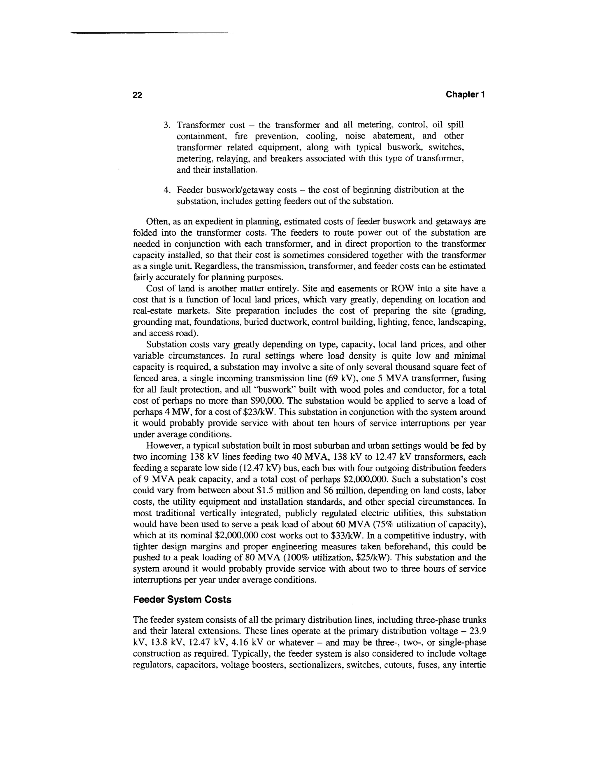 22                                                                                   Chapter 1


        3. Transformer cost - the transformer and all metering, control, oil spill
           containment, fire prevention, cooling, noise abatement, and other
           transformer related equipment, along with typical buswork, switches,
           metering, relaying, and breakers associated with this type of transformer,
           and their installation.

        4. Feeder buswork/getaway costs - the cost of beginning distribution at the
           substation, includes getting feeders out of the substation.

    Often, as an expedient in planning, estimated costs of feeder buswork and getaways are
folded into the transformer costs. The feeders to route power out of the substation are
needed in conjunction with each transformer, and in direct proportion to the transformer
capacity installed, so that their cost is sometimes considered together with the transformer
as a single unit. Regardless, the transmission, transformer, and feeder costs can be estimated
fairly accurately for planning purposes.
    Cost of land is another matter entirely. Site and easements or ROW into a site have a
cost that is a function of local land prices, which vary greatly, depending on location and
real-estate markets. Site preparation includes the cost of preparing the site (grading,
grounding mat, foundations, buried ductwork, control building, lighting, fence, landscaping,
and access road).
    Substation costs vary greatly depending on type, capacity, local land prices, and other
variable circumstances. In rural settings where load density is quite low and minimal
capacity is required, a substation may involve a site of only several thousand square feet of
fenced area, a single incoming transmission line (69 kV), one 5 MVA transformer, fusing
for all fault protection, and all "buswork" built with wood poles and conductor, for a total
cost of perhaps no more than $90,000. The substation would be applied to serve a load of
perhaps 4 MW, for a cost of $23/kW. This substation in conjunction with the system around
it would probably provide service with about ten hours of service interruptions per year
under average conditions.
    However, a typical substation built in most suburban and urban settings would be fed by
two incoming 138 kV lines feeding two 40 MVA, 138 kV to 12.47 kV transformers, each
feeding a separate low side (12.41 kV) bus, each bus with four outgoing distribution feeders
of 9 MVA peak capacity, and a total cost of perhaps $2,000,000. Such a substation's cost
could vary from between about $1.5 million and $6 million, depending on land costs, labor
costs, the utility equipment and installation standards, and other special circumstances. In
most traditional vertically integrated, publicly regulated electric utilities, this substation
would have been used to serve a peak load of about 60 MVA (75% utilization of capacity),
which at its nominal $2,000,000 cost works out to $33/kW. In a competitive industry, with
tighter design margins and proper engineering measures taken beforehand, this could be
pushed to a peak loading of 80 MVA (100% utilization, $25/kW). This substation and the
system around it would probably provide service with about two to three hours of service
interruptions per year under average conditions.

Feeder System Costs

The feeder system consists of all the primary distribution lines, including three-phase trunks
and their lateral extensions. These lines operate at the primary distribution voltage - 23.9
kV, 13.8 kV, 12.47 kV, 4.16 kV or whatever - and may be three-, two-, or single-phase
construction as required. Typically, the feeder system is also considered to include voltage
regulators, capacitors, voltage boosters, sectionalizers, switches, cutouts, fuses, any intertie
 