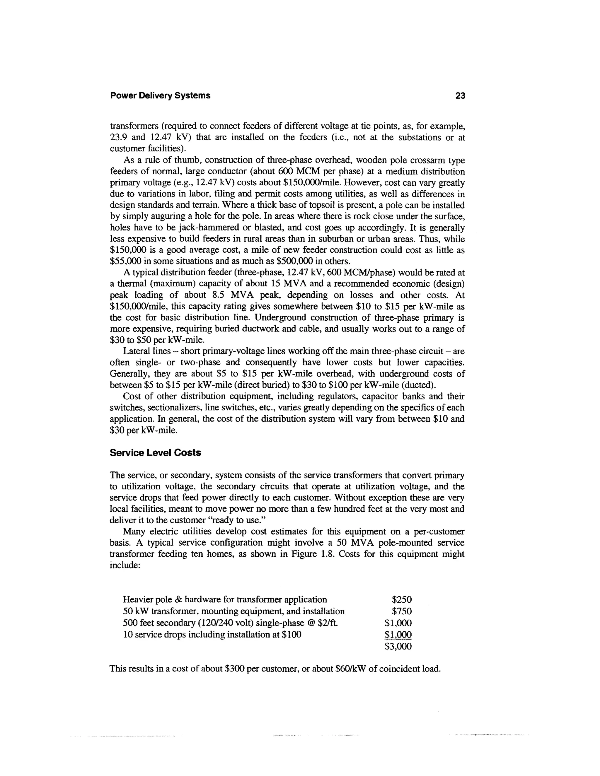 Power Delivery Systems                                                                       23


transformers (required to connect feeders of different voltage at tie points, as, for example,
23.9 and 12.47 kV) that are installed on the feeders (i.e., not at the substations or at
customer facilities).
    As a rule of thumb, construction of three-phase overhead, wooden pole crossarm type
feeders of normal, large conductor (about 600 MCM per phase) at a medium distribution
primary voltage (e.g., 12.47 kV) costs about $150,000/mile. However, cost can vary greatly
due to variations in labor, filing and permit costs among utilities, as well as differences in
design standards and terrain. Where a thick base of topsoil is present, a pole can be installed
by simply auguring a hole for the pole. In areas where there is rock close under the surface,
holes have to be jack-hammered or blasted, and cost goes up accordingly. It is generally
less expensive to build feeders in rural areas than in suburban or urban areas. Thus, while
$150,000 is a good average cost, a mile of new feeder construction could cost as little as
$55,000 in some situations and as much as $500,000 in others.
    A typical distribution feeder (three-phase, 12.47 kV, 600 MCM/phase) would be rated at
a thermal (maximum) capacity of about 15 MVA and a recommended economic (design)
peak loading of about 8.5 MVA peak, depending on losses and other costs. At
$150,000/mile, this capacity rating gives somewhere between $10 to $15 per kW-mile as
the cost for basic distribution line. Underground construction of three-phase primary is
more expensive, requiring buried ductwork and cable, and usually works out to a range of
$30 to $50 per kW-mile.
    Lateral lines - short primary-voltage lines working off the main three-phase circuit - are
often single- or two-phase and consequently have lower costs but lower capacities.
Generally, they are about $5 to $15 per kW-mile overhead, with underground costs of
between $5 to $15 per kW-mile (direct buried) to $30 to $100 per kW-mile (ducted).
    Cost of other distribution equipment, including regulators, capacitor banks and their
switches, sectionalizers, line switches, etc., varies greatly depending on the specifics of each
application. In general, the cost of the distribution system will vary from between $10 and
$30 per kW-mile.

Service Level Costs

The service, or secondary, system consists of the service transformers that convert primary
to utilization voltage, the secondary circuits that operate at utilization voltage, and the
service drops that feed power directly to each customer. Without exception these are very
local facilities, meant to move power no more than a few hundred feet at the very most and
deliver it to the customer "ready to use."
    Many electric utilities develop cost estimates for this equipment on a per-customer
basis. A typical service configuration might involve a 50 MVA pole-mounted service
transformer feeding ten homes, as shown in Figure 1.8. Costs for this equipment might
include:


   Heavier pole & hardware for transformer application                      $250
   50 kW transformer, mounting equipment, and installation                  $750
   500 feet secondary (120/240 volt) single-phase @ $2/ft.                $ 1,000
   10 service drops including installation at $ 100                       $1,000
                                                                          $3,000

This results in a cost of about $300 per customer, or about $60/kW of coincident load.
 