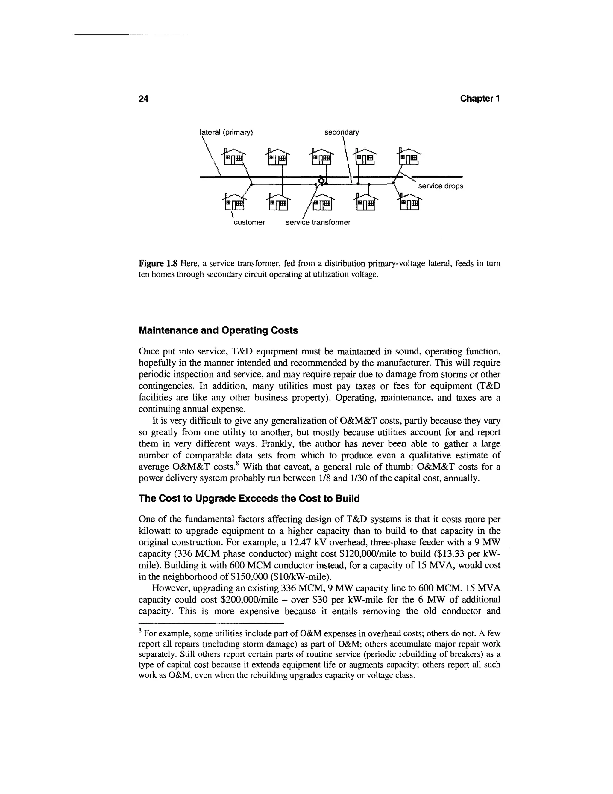 24                                                                                         Chapter 1


                 lateral (primary)                  secondary




                           customer      service transformer




Figure 1.8 Here, a service transformer, fed from a distribution primary-voltage lateral, feeds in turn
ten homes through secondary circuit operating at utilization voltage.




Maintenance and Operating Costs

Once put into service, T&D equipment must be maintained in sound, operating function,
hopefully in the manner intended and recommended by the manufacturer. This will require
periodic inspection and service, and may require repair due to damage from storms or other
contingencies. In addition, many utilities must pay taxes or fees for equipment (T&D
facilities are like any other business property). Operating, maintenance, and taxes are a
continuing annual expense.
    It is very difficult to give any generalization of O&M&T costs, partly because they vary
so greatly from one utility to another, but mostly because utilities account for and report
them in very different ways. Frankly, the author has never been able to gather a large
number of comparable data sets from which to produce even a qualitative estimate of
average O&M&T costs.8 With that caveat, a general rule of thumb: O&M&T costs for a
power delivery system probably run between 1/8 and 1/30 of the capital cost, annually.

The Cost to Upgrade Exceeds the Cost to Build

One of the fundamental factors affecting design of T&D systems is that it costs more per
kilowatt to upgrade equipment to a higher capacity than to build to that capacity in the
original construction. For example, a 12.47 kV overhead, three-phase feeder with a 9 MW
capacity (336 MCM phase conductor) might cost $120,000/mile to build ($13.33 per kW-
mile). Building it with 600 MCM conductor instead, for a capacity of 15 MVA, would cost
in the neighborhood of $150,000 ($10/kW-mile).
    However, upgrading an existing 336 MCM, 9 MW capacity line to 600 MCM, 15 MVA
capacity could cost $200,000/mile - over $30 per kW-mile for the 6 MW of additional
capacity. This is more expensive because it entails removing the old conductor and
8
  For example, some utilities include part of O&M expenses in overhead costs; others do not. A few
report all repairs (including storm damage) as part of O&M; others accumulate major repair work
separately. Still others report certain parts of routine service (periodic rebuilding of breakers) as a
type of capital cost because it extends equipment life or augments capacity; others report all such
work as O&M, even when the rebuilding upgrades capacity or voltage class.
 