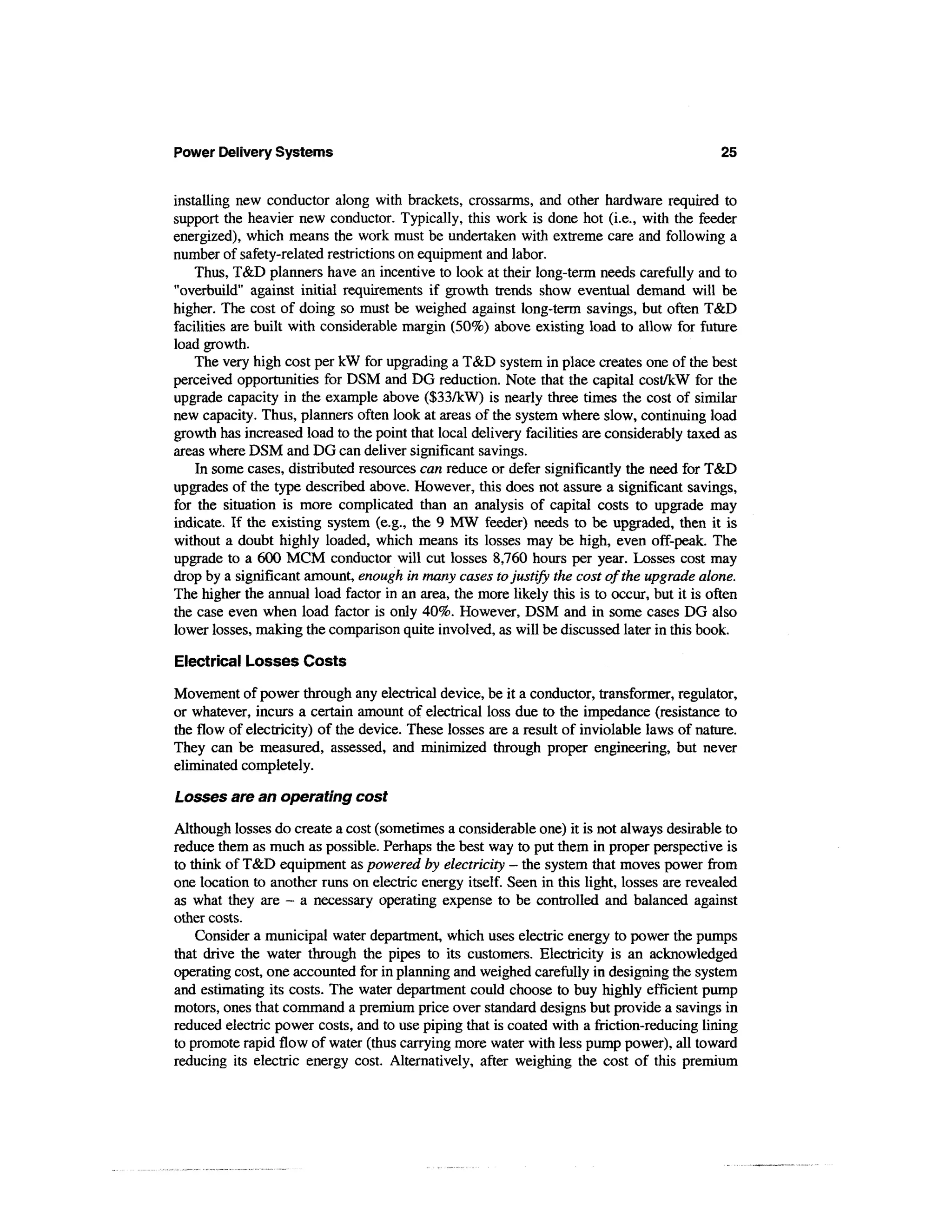 Power Delivery Systems                                                                      25


installing new conductor along with brackets, crossarms, and other hardware required to
support the heavier new conductor. Typically, this work is done hot (i.e., with the feeder
energized), which means the work must be undertaken with extreme care and following a
number of safety-related restrictions on equipment and labor.
    Thus, T&D planners have an incentive to look at their long-term needs carefully and to
"overbuild" against initial requirements if growth trends show eventual demand will be
higher. The cost of doing so must be weighed against long-term savings, but often T&D
facilities are built with considerable margin (50%) above existing load to allow for future
load growth.
    The very high cost per kW for upgrading a T&D system in place creates one of the best
perceived opportunities for DSM and DG reduction. Note that the capital cost/kW for the
upgrade capacity in the example above ($33/kW) is nearly three times the cost of similar
new capacity. Thus, planners often look at areas of the system where slow, continuing load
growth has increased load to the point that local delivery facilities are considerably taxed as
areas where DSM and DG can deliver significant savings.
    In some cases, distributed resources can reduce or defer significantly the need for T&D
upgrades of the type described above. However, this does not assure a significant savings,
for the situation is more complicated than an analysis of capital costs to upgrade may
indicate. If the existing system (e.g., the 9 MW feeder) needs to be upgraded, then it is
without a doubt highly loaded, which means its losses may be high, even off-peak. The
upgrade to a 600 MCM conductor will cut losses 8,760 hours per year. Losses cost may
drop by a significant amount, enough in many cases to justify the cost of the upgrade alone.
The higher the annual load factor in an area, the more likely this is to occur, but it is often
the case even when load factor is only 40%. However, DSM and in some cases DG also
lower losses, making the comparison quite involved, as will be discussed later in this book.

Electrical Losses Costs

Movement of power through any electrical device, be it a conductor, transformer, regulator,
or whatever, incurs a certain amount of electrical loss due to the impedance (resistance to
the flow of electricity) of the device. These losses are a result of inviolable laws of nature.
They can be measured, assessed, and minimized through proper engineering, but never
eliminated completely.
Losses are an operating cost

Although losses do create a cost (sometimes a considerable one) it is not always desirable to
reduce them as much as possible. Perhaps the best way to put them in proper perspective is
to think of T&D equipment as powered by electricity - the system that moves power from
one location to another runs on electric energy itself. Seen in this light, losses are revealed
as what they are — a necessary operating expense to be controlled and balanced against
other costs.
    Consider a municipal water department, which uses electric energy to power the pumps
that drive the water through the pipes to its customers. Electricity is an acknowledged
operating cost, one accounted for in planning and weighed carefully in designing the system
and estimating its costs. The water department could choose to buy highly efficient pump
motors, ones that command a premium price over standard designs but provide a savings in
reduced electric power costs, and to use piping that is coated with a friction-reducing lining
to promote rapid flow of water (thus carrying more water with less pump power), all toward
reducing its electric energy cost. Alternatively, after weighing the cost of this premium
 