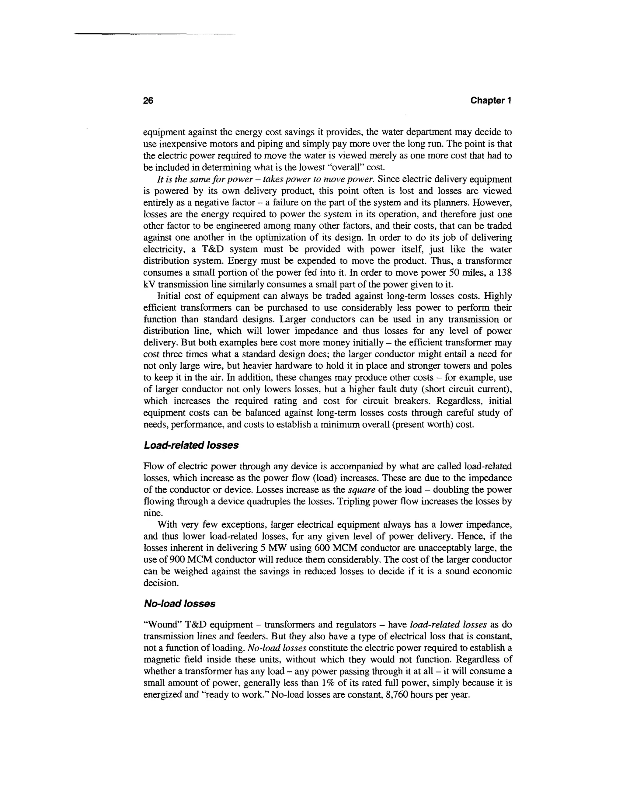 26                                                                                 Chapter 1


equipment against the energy cost savings it provides, the water department may decide to
use inexpensive motors and piping and simply pay more over the long run. The point is that
the electric power required to move the water is viewed merely as one more cost that had to
be included in determining what is the lowest "overall" cost.
    It is the same for power - takes power to move power. Since electric delivery equipment
is powered by its own delivery product, this point often is lost and losses are viewed
entirely as a negative factor - a failure on the part of the system and its planners. However,
losses are the energy required to power the system in its operation, and therefore just one
other factor to be engineered among many other factors, and their costs, that can be traded
against one another in the optimization of its design. In order to do its job of delivering
electricity, a T&D system must be provided with power itself, just like the water
distribution system. Energy must be expended to move the product. Thus, a transformer
consumes a small portion of the power fed into it. In order to move power 50 miles, a 138
kV transmission line similarly consumes a small part of the power given to it.
    Initial cost of equipment can always be traded against long-term losses costs. Highly
efficient transformers can be purchased to use considerably less power to perform their
function than standard designs. Larger conductors can be used in any transmission or
distribution line, which will lower impedance and thus losses for any level of power
delivery. But both examples here cost more money initially - the efficient transformer may
cost three times what a standard design does; the larger conductor might entail a need for
not only large wire, but heavier hardware to hold it in place and stronger towers and poles
to keep it in the air. In addition, these changes may produce other costs - for example, use
of larger conductor not only lowers losses, but a higher fault duty (short circuit current),
which increases the required rating and cost for circuit breakers. Regardless, initial
equipment costs can be balanced against long-term losses costs through careful study of
needs, performance, and costs to establish a minimum overall (present worth) cost.

Load-related losses

Flow of electric power through any device is accompanied by what are called load-related
losses, which increase as the power flow (load) increases. These are due to the impedance
of the conductor or device. Losses increase as the square of the load - doubling the power
flowing through a device quadruples the losses. Tripling power flow increases the losses by
nine.
    With very few exceptions, larger electrical equipment always has a lower impedance,
and thus lower load-related losses, for any given level of power delivery. Hence, if the
losses inherent in delivering 5 MW using 600 MCM conductor are unacceptably large, the
use of 900 MCM conductor will reduce them considerably. The cost of the larger conductor
can be weighed against the savings in reduced losses to decide if it is a sound economic
decision.

No-load losses

"Wound" T&D equipment - transformers and regulators - have load-related losses as do
transmission lines and feeders. But they also have a type of electrical loss that is constant,
not a function of loading. No-load losses constitute the electric power required to establish a
magnetic field inside these units, without which they would not function. Regardless of
whether a transformer has any load - any power passing through it at all - it will consume a
small amount of power, generally less than 1 % of its rated full power, simply because it is
energized and "ready to work." No-load losses are constant, 8,760 hours per year.
 