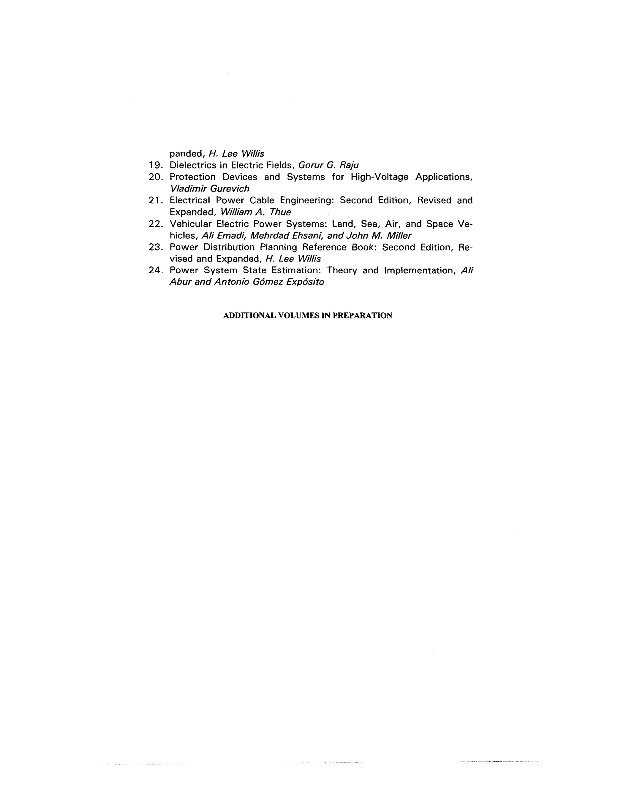 panded, H. Lee Willis
19. Dielectrics in Electric Fields, Gorur G. Raju
20. Protection Devices and Systems for High-Voltage Applications,
    Vladimir Gurevich
21. Electrical Power Cable Engineering: Second Edition, Revised and
    Expanded, William A. Thue
22. Vehicular Electric Power Systems: Land, Sea, Air, and Space Ve-
    hicles, Ali Emadi, Mehrdad Ehsani, and John M. Miller
23. Power Distribution Planning Reference Book: Second Edition, Re-
    vised and Expanded, H. Lee Willis
24. Power System State Estimation: Theory and Implementation, Ali
    Abur and Antonio Gomez Expos/to


               ADDITIONAL VOLUMES IN PREPARATION
 