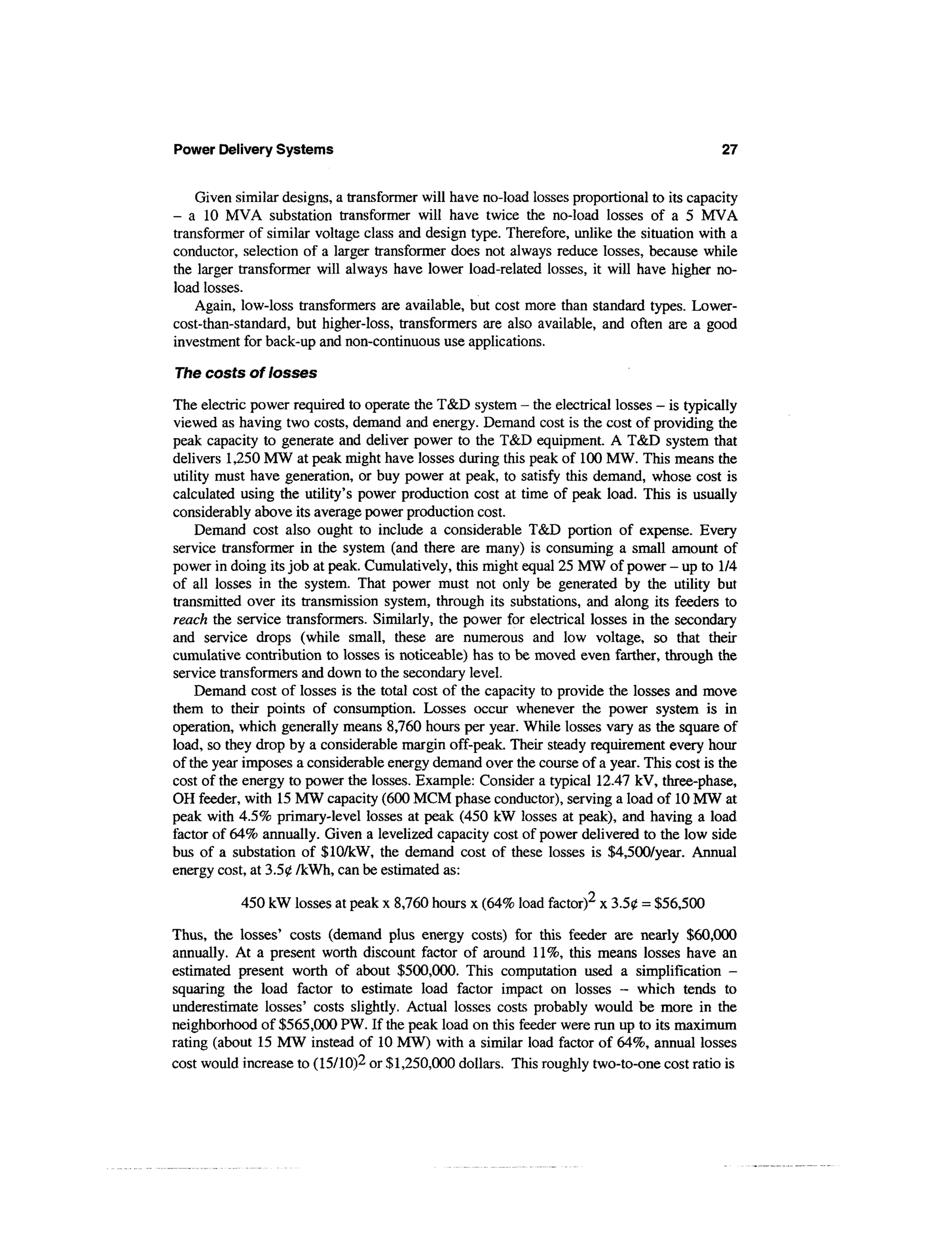 Power Delivery Systems                                                                     27


    Given similar designs, a transformer will have no-load losses proportional to its capacity
- a 10 MVA substation transformer will have twice the no-load losses of a 5 MVA
transformer of similar voltage class and design type. Therefore, unlike the situation with a
conductor, selection of a larger transformer does not always reduce losses, because while
the larger transformer will always have lower load-related losses, it will have higher no-
load losses.
    Again, low-loss transformers are available, but cost more than standard types. Lower-
cost-than-standard, but higher-loss, transformers are also available, and often are a good
investment for back-up and non-continuous use applications.

The costs of losses

The electric power required to operate the T&D system - the electrical losses — is typically
viewed as having two costs, demand and energy. Demand cost is the cost of providing the
peak capacity to generate and deliver power to the T&D equipment. A T&D system that
delivers 1,250 MW at peak might have losses during this peak of 100 MW. This means the
utility must have generation, or buy power at peak, to satisfy this demand, whose cost is
calculated using the utility's power production cost at time of peak load. This is usually
considerably above its average power production cost.
    Demand cost also ought to include a considerable T&D portion of expense. Every
service transformer in the system (and there are many) is consuming a small amount of
power in doing its job at peak. Cumulatively, this might equal 25 MW of power - up to 1/4
of all losses in the system. That power must not only be generated by the utility but
transmitted over its transmission system, through its substations, and along its feeders to
reach the service transformers. Similarly, the power for electrical losses in the secondary
and service drops (while small, these are numerous and low voltage, so that their
cumulative contribution to losses is noticeable) has to be moved even farther, through the
service transformers and down to the secondary level.
    Demand cost of losses is the total cost of the capacity to provide the losses and move
them to their points of consumption. Losses occur whenever the power system is in
operation, which generally means 8,760 hours per year. While losses vary as the square of
load, so they drop by a considerable margin off-peak. Their steady requirement every hour
of the year imposes a considerable energy demand over the course of a year. This cost is the
cost of the energy to power the losses. Example: Consider a typical 12.47 kV, three-phase,
OH feeder, with 15 MW capacity (600 MCM phase conductor), serving a load of 10 MW at
peak with 4.5% primary-level losses at peak (450 kW losses at peak), and having a load
factor of 64% annually. Given a levelized capacity cost of power delivered to the low side
bus of a substation of $10/kW, the demand cost of these losses is $4,500/year. Annual
energy cost, at 3.50 /kWh, can be estimated as:

           450 kW losses at peak x 8,760 hours x (64% load factor)2 x 3.50 = $56,500

Thus, the losses' costs (demand plus energy costs) for this feeder are nearly $60,000
annually. At a present worth discount factor of around 11%, this means losses have an
estimated present worth of about $500,000. This computation used a simplification -
squaring the load factor to estimate load factor impact on losses - which tends to
underestimate losses' costs slightly. Actual losses costs probably would be more in the
neighborhood of $565,000 PW. If the peak load on this feeder were run up to its maximum
rating (about 15 MW instead of 10 MW) with a similar load factor of 64%, annual losses
cost would increase to (15/10)2 or $1,250,000 dollars. This roughly two-to-one cost ratio is
 