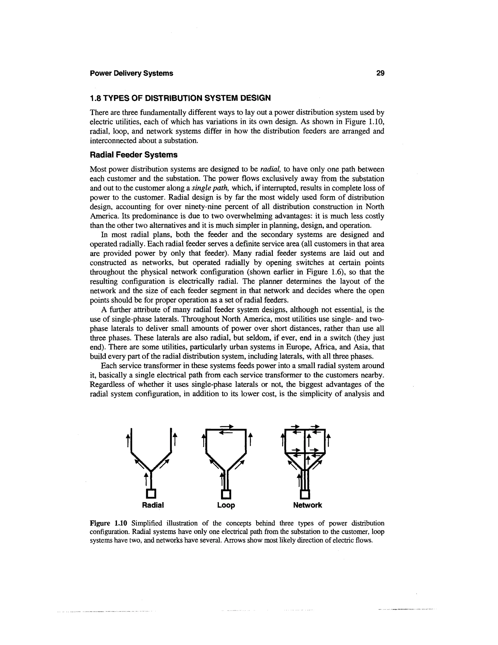 Power Delivery Systems                                                                            29


1.8 TYPES OF DISTRIBUTION SYSTEM DESIGN
There are three fundamentally different ways to lay out a power distribution system used by
electric utilities, each of which has variations in its own design. As shown in Figure 1.10,
radial, loop, and network systems differ in how the distribution feeders are arranged and
interconnected about a substation.
Radial Feeder Systems
Most power distribution systems are designed to be radial, to have only one path between
each customer and the substation. The power flows exclusively away from the substation
and out to the customer along a single path, which, if interrupted, results in complete loss of
power to the customer. Radial design is by far the most widely used form of distribution
design, accounting for over ninety-nine percent of all distribution construction in North
America. Its predominance is due to two overwhelming advantages: it is much less costly
than the other two alternatives and it is much simpler in planning, design, and operation.
     In most radial plans, both the feeder and the secondary systems are designed and
operated radially. Each radial feeder serves a definite service area (all customers in that area
are provided power by only that feeder). Many radial feeder systems are laid out and
constructed as networks, but operated radially by opening switches at certain points
throughout the physical network configuration (shown earlier in Figure 1.6), so that the
resulting configuration is electrically radial. The planner determines the layout of the
network and the size of each feeder segment in that network and decides where the open
points should be for proper operation as a set of radial feeders.
     A further attribute of many radial feeder system designs, although not essential, is the
use of single-phase laterals. Throughout North America, most utilities use single- and two-
phase laterals to deliver small amounts of power over short distances, rather than use all
three phases. These laterals are also radial, but seldom, if ever, end in a switch (they just
end). There are some utilities, particularly urban systems in Europe, Africa, and Asia, that
build every part of the radial distribution system, including laterals, with all three phases.
     Each service transformer in these systems feeds power into a small radial system around
it, basically a single electrical path from each service transformer to the customers nearby.
Regardless of whether it uses single-phase laterals or not, the biggest advantages of the
radial system configuration, in addition to its lower cost, is the simplicity of analysis and




                 Radial                    Loop                      Network

Figure 1.10 Simplified illustration of the concepts behind three types of power distribution
configuration. Radial systems have only one electrical path from the substation to the customer, loop
systems have two, and networks have several. Arrows show most likely direction of electric flows.
 