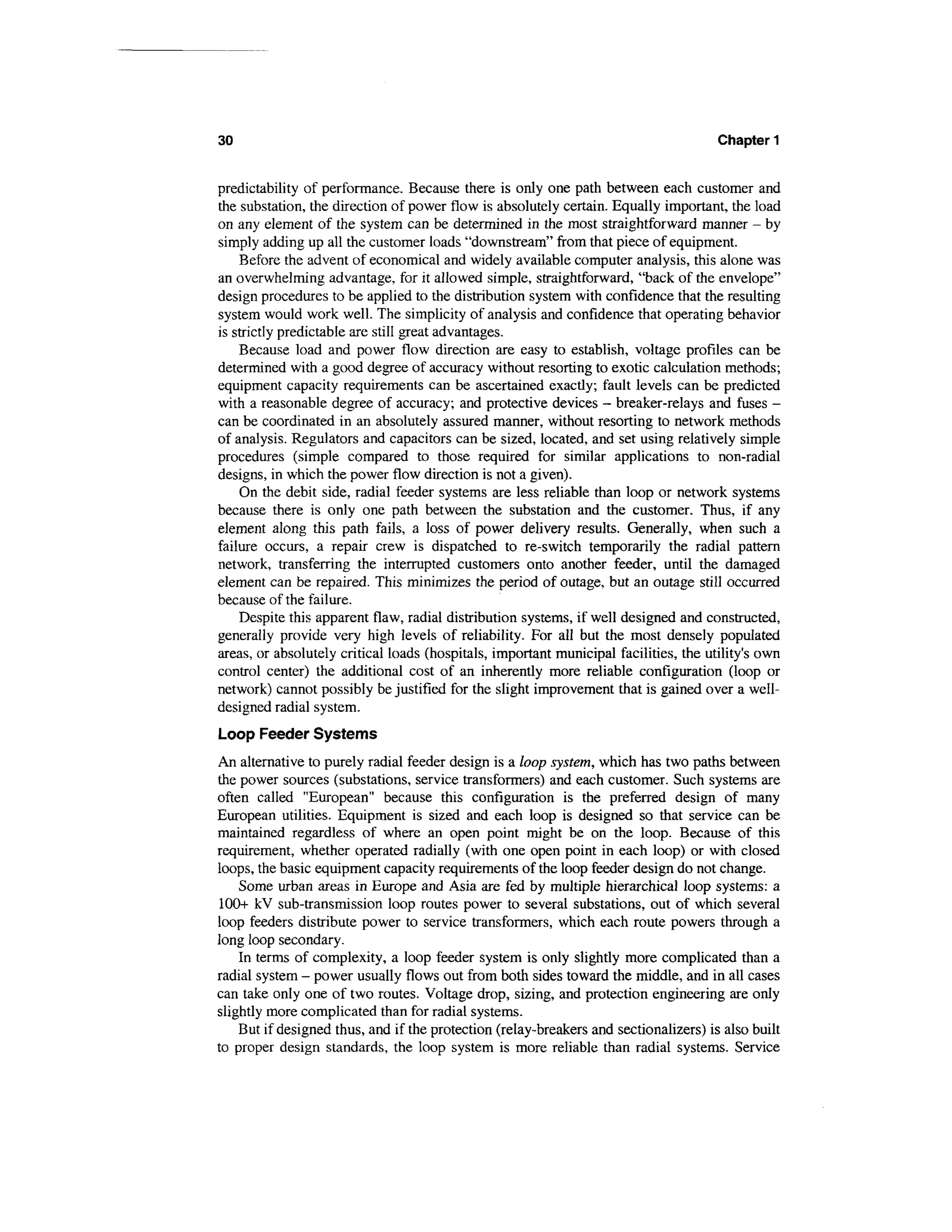 30                                                                                    Chapter 1


predictability of performance. Because there is only one path between each customer and
the substation, the direction of power flow is absolutely certain. Equally important, the load
on any element of the system can be determined in the most straightforward manner - by
simply adding up all the customer loads "downstream" from that piece of equipment.
    Before the advent of economical and widely available computer analysis, this alone was
an overwhelming advantage, for it allowed simple, straightforward, "back of the envelope"
design procedures to be applied to the distribution system with confidence that the resulting
system would work well. The simplicity of analysis and confidence that operating behavior
is strictly predictable are still great advantages.
    Because load and power flow direction are easy to establish, voltage profiles can be
determined with a good degree of accuracy without resorting to exotic calculation methods;
equipment capacity requirements can be ascertained exactly; fault levels can be predicted
with a reasonable degree of accuracy; and protective devices - breaker-relays and fuses -
can be coordinated in an absolutely assured manner, without resorting to network methods
of analysis. Regulators and capacitors can be sized, located, and set using relatively simple
procedures (simple compared to those required for similar applications to non-radial
designs, in which the power flow direction is not a given).
    On the debit side, radial feeder systems are less reliable than loop or network systems
because there is only one path between the substation and the customer. Thus, if any
element along this path fails, a loss of power delivery results. Generally, when such a
failure occurs, a repair crew is dispatched to re-switch temporarily the radial pattern
network, transferring the interrupted customers onto another feeder, until the damaged
element can be repaired. This minimizes the period of outage, but an outage still occurred
because of the failure.
    Despite this apparent flaw, radial distribution systems, if well designed and constructed,
generally provide very high levels of reliability. For all but the most densely populated
areas, or absolutely critical loads (hospitals, important municipal facilities, the utility's own
control center) the additional cost of an inherently more reliable configuration (loop or
network) cannot possibly be justified for the slight improvement that is gained over a well-
designed radial system.
Loop Feeder Systems
An alternative to purely radial feeder design is a loop system, which has two paths between
the power sources (substations, service transformers) and each customer. Such systems are
often called "European" because this configuration is the preferred design of many
European utilities. Equipment is sized and each loop is designed so that service can be
maintained regardless of where an open point might be on the loop. Because of this
requirement, whether operated radially (with one open point in each loop) or with closed
loops, the basic equipment capacity requirements of the loop feeder design do not change.
    Some urban areas in Europe and Asia are fed by multiple hierarchical loop systems: a
100+ kV sub-transmission loop routes power to several substations, out of which several
loop feeders distribute power to service transformers, which each route powers through a
long loop secondary.
    In terms of complexity, a loop feeder system is only slightly more complicated than a
radial system - power usually flows out from both sides toward the middle, and in all cases
can take only one of two routes. Voltage drop, sizing, and protection engineering are only
slightly more complicated than for radial systems.
    But if designed thus, and if the protection (relay-breakers and sectionalizers) is also built
to proper design standards, the loop system is more reliable than radial systems. Service
 