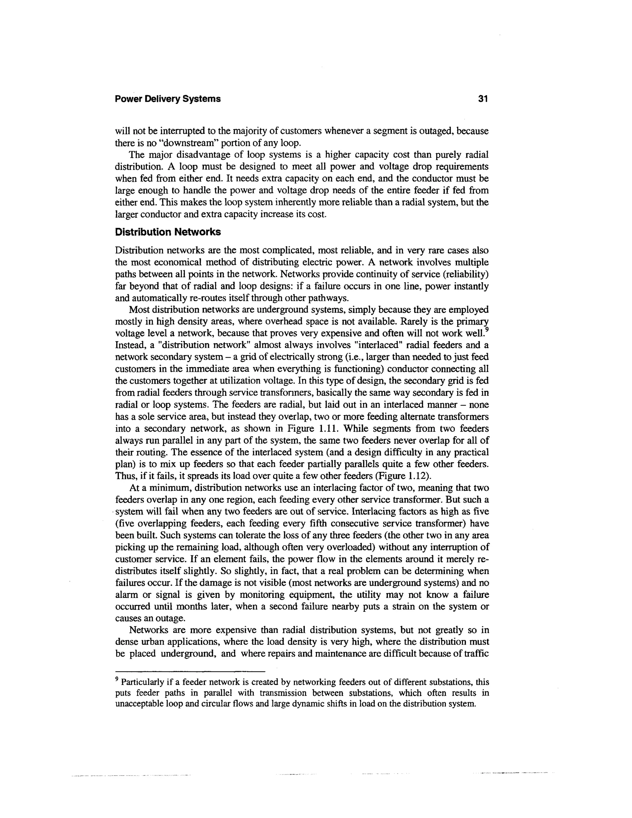Power Delivery Systems                                                                        31


will not be interrupted to the majority of customers whenever a segment is outaged, because
there is no "downstream" portion of any loop.
    The major disadvantage of loop systems is a higher capacity cost than purely radial
distribution. A loop must be designed to meet all power and voltage drop requirements
when fed from either end. It needs extra capacity on each end, and the conductor must be
large enough to handle the power and voltage drop needs of the entire feeder if fed from
either end. This makes the loop system inherently more reliable than a radial system, but the
larger conductor and extra capacity increase its cost.
Distribution Networks
Distribution networks are the most complicated, most reliable, and in very rare cases also
the most economical method of distributing electric power. A network involves multiple
paths between all points in the network. Networks provide continuity of service (reliability)
far beyond that of radial and loop designs: if a failure occurs in one line, power instantly
and automatically re-routes itself through other pathways.
    Most distribution networks are underground systems, simply because they are employed
mostly in high density areas, where overhead space is not available. Rarely is the primary
voltage level a network, because that proves very expensive and often will not work well.9
Instead, a "distribution network" almost always involves "interlaced" radial feeders and a
network secondary system - a grid of electrically strong (i.e., larger than needed to just feed
customers in the immediate area when everything is functioning) conductor connecting all
the customers together at utilization voltage. In this type of design, the secondary grid is fed
from radial feeders through service transformers, basically the same way secondary is fed in
radial or loop systems. The feeders are radial, but laid out in an interlaced manner - none
has a sole service area, but instead they overlap, two or more feeding alternate transformers
into a secondary network, as shown in Figure 1.11. While segments from two feeders
always run parallel in any part of the system, the same two feeders never overlap for all of
their routing. The essence of the interlaced system (and a design difficulty in any practical
plan) is to mix up feeders so that each feeder partially parallels quite a few other feeders.
Thus, if it fails, it spreads its load over quite a few other feeders (Figure 1.12).
    At a minimum, distribution networks use an interlacing factor of two, meaning that two
feeders overlap in any one region, each feeding every other service transformer. But such a
system will fail when any two feeders are out of service. Interlacing factors as high as five
(five overlapping feeders, each feeding every fifth consecutive service transformer) have
been built. Such systems can tolerate the loss of any three feeders (the other two in any area
picking up the remaining load, although often very overloaded) without any interruption of
customer service. If an element fails, the power flow in the elements around it merely re-
distributes itself slightly. So slightly, in fact, that a real problem can be determining when
failures occur. If the damage is not visible (most networks are underground systems) and no
alarm or signal is given by monitoring equipment, the utility may not know a failure
occurred until months later, when a second failure nearby puts a strain on the system or
causes an outage.
    Networks are more expensive than radial distribution systems, but not greatly so in
dense urban applications, where the load density is very high, where the distribution must
be placed underground, and where repairs and maintenance are difficult because of traffic

9
 Particularly if a feeder network is created by networking feeders out of different substations, this
puts feeder paths in parallel with transmission between substations, which often results in
unacceptable loop and circular flows and large dynamic shifts in load on the distribution system.
 