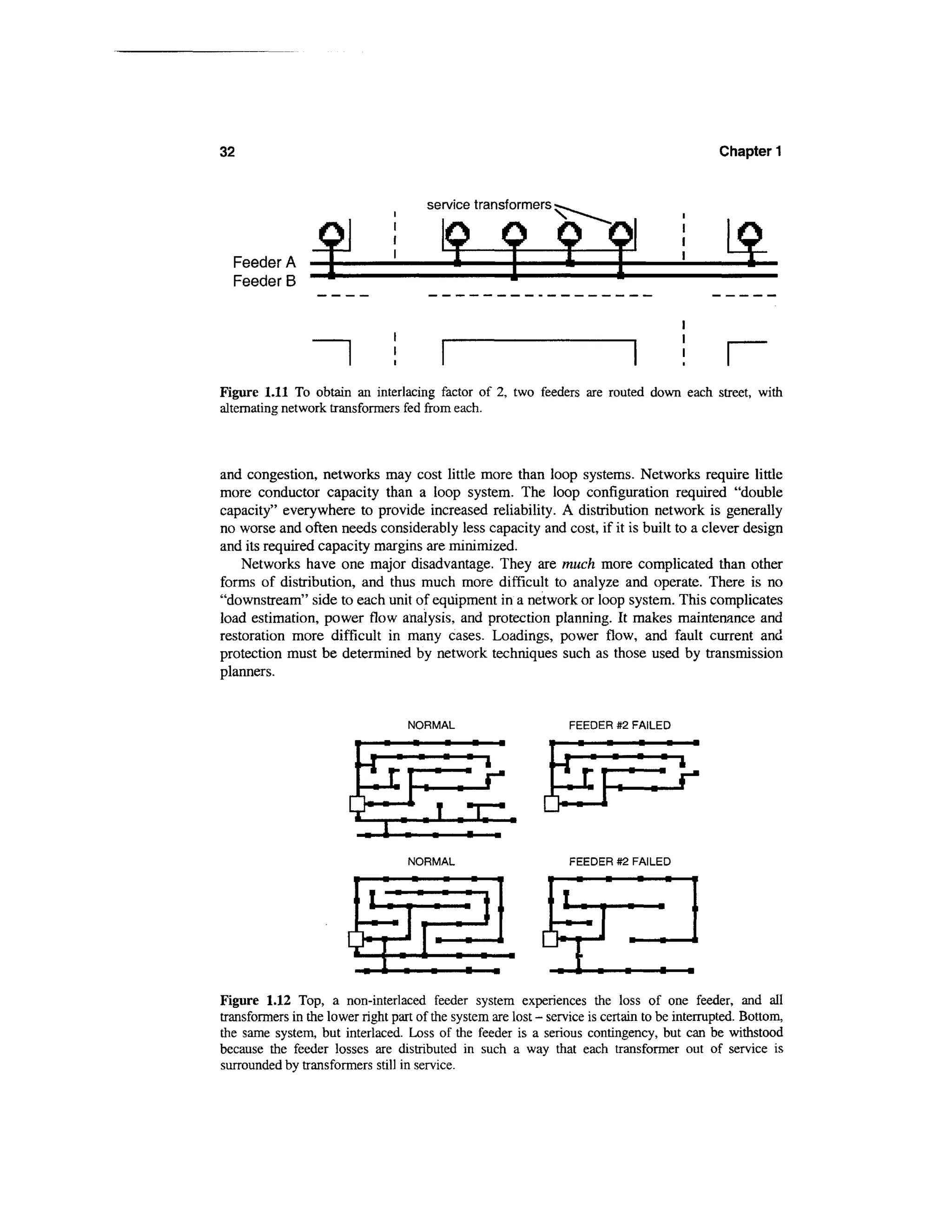 32                                                                                            Chapter 1


                                        service transformers



  Feeder A
  Feeder B




Figure 1.11 To obtain an interlacing factor of 2, two feeders are routed down each street, with
alternating network transformers fed from each.



and congestion, networks may cost little more than loop systems. Networks require little
more conductor capacity than a loop system. The loop configuration required "double
capacity" everywhere to provide increased reliability. A distribution network is generally
no worse and often needs considerably less capacity and cost, if it is built to a clever design
and its required capacity margins are minimized.
    Networks have one major disadvantage. They are much more complicated than other
forms of distribution, and thus much more difficult to analyze and operate. There is no
"downstream" side to each unit of equipment in a network or loop system. This complicates
load estimation, power flow analysis, and protection planning. It makes maintenance and
restoration more difficult in many cases. Loadings, power flow, and fault current and
protection must be determined by network techniques such as those used by transmission
planners.


                                   NORMAL                         FEEDER #2 FAILED
                                    •      •    •   •




                                   NORMAL                         FEEDER #2 FAILED




Figure 1.12 Top, a non-interlaced feeder system experiences the loss of one feeder, and all
transformers in the lower right part of the system are lost - service is certain to be interrupted. Bottom,
the same system, but interlaced. Loss of the feeder is a serious contingency, but can be withstood
because the feeder losses are distributed in such a way that each transformer out of service is
surrounded by transformers still in service.
 