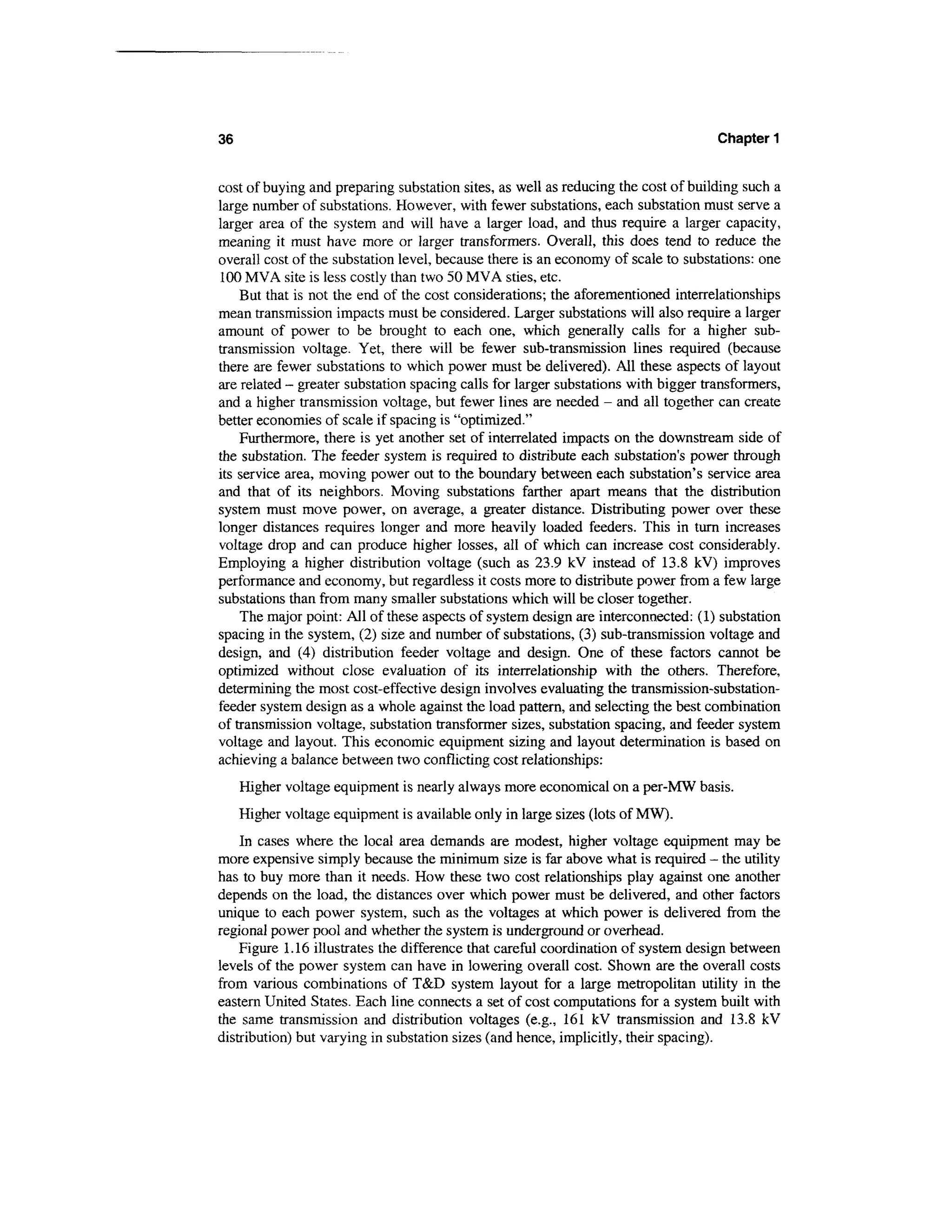 36                                                                                  Chapter 1


cost of buying and preparing substation sites, as well as reducing the cost of building such a
large number of substations. However, with fewer substations, each substation must serve a
larger area of the system and will have a larger load, and thus require a larger capacity,
meaning it must have more or larger transformers. Overall, this does tend to reduce the
overall cost of the substation level, because there is an economy of scale to substations: one
100 MVA site is less costly than two 50 MVA sties, etc.
    But that is not the end of the cost considerations; the aforementioned interrelationships
mean transmission impacts must be considered. Larger substations will also require a larger
amount of power to be brought to each one, which generally calls for a higher sub-
transmission voltage. Yet, there will be fewer sub-transmission lines required (because
there are fewer substations to which power must be delivered). All these aspects of layout
are related - greater substation spacing calls for larger substations with bigger transformers,
and a higher transmission voltage, but fewer lines are needed - and all together can create
better economies of scale if spacing is "optimized."
    Furthermore, there is yet another set of interrelated impacts on the downstream side of
the substation. The feeder system is required to distribute each substation's power through
its service area, moving power out to the boundary between each substation's service area
and that of its neighbors. Moving substations farther apart means that the distribution
system must move power, on average, a greater distance. Distributing power over these
longer distances requires longer and more heavily loaded feeders. This in turn increases
voltage drop and can produce higher losses, all of which can increase cost considerably.
Employing a higher distribution voltage (such as 23.9 kV instead of 13.8 kV) improves
performance and economy, but regardless it costs more to distribute power from a few large
substations than from many smaller substations which will be closer together.
    The major point: All of these aspects of system design are interconnected: (1) substation
spacing in the system, (2) size and number of substations, (3) sub-transmission voltage and
design, and (4) distribution feeder voltage and design. One of these factors cannot be
optimized without close evaluation of its interrelationship with the others. Therefore,
determining the most cost-effective design involves evaluating the transmission-substation-
feeder system design as a whole against the load pattern, and selecting the best combination
of transmission voltage, substation transformer sizes, substation spacing, and feeder system
voltage and layout. This economic equipment sizing and layout determination is based on
achieving a balance between two conflicting cost relationships:
     Higher voltage equipment is nearly always more economical on a per-MW basis.
     Higher voltage equipment is available only in large sizes (lots of MW).
    In cases where the local area demands are modest, higher voltage equipment may be
more expensive simply because the minimum size is far above what is required - the utility
has to buy more than it needs. How these two cost relationships play against one another
depends on the load, the distances over which power must be delivered, and other factors
unique to each power system, such as the voltages at which power is delivered from the
regional power pool and whether the system is underground or overhead.
    Figure 1.16 illustrates the difference that careful coordination of system design between
levels of the power system can have in lowering overall cost. Shown are the overall costs
from various combinations of T&D system layout for a large metropolitan utility in the
eastern United States. Each line connects a set of cost computations for a system built with
the same transmission and distribution voltages (e.g., 161 kV transmission and 13.8 kV
distribution) but varying in substation sizes (and hence, implicitly, their spacing).
 
