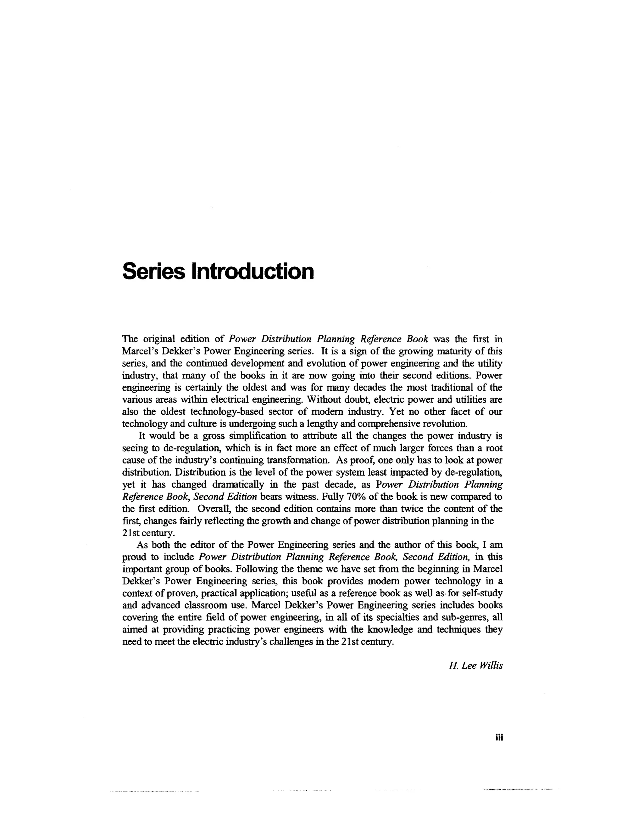 Series Introduction

The original edition of Power Distribution Planning Reference Book was the first in
Marcel's Dekker's Power Engineering series. It is a sign of the growing maturity of this
series, and the continued development and evolution of power engineering and the utility
industry, that many of the books in it are now going into their second editions. Power
engineering is certainly the oldest and was for many decades the most traditional of the
various areas within electrical engineering. Without doubt, electric power and utilities are
also the oldest technology-based sector of modern industry. Yet no other facet of our
technology and culture is undergoing such a lengthy and comprehensive revolution.
     It would be a gross simplification to attribute all the changes the power industry is
seeing to de-regulation, which is in fact more an effect of much larger forces than a root
cause of the industry's continuing transformation. As proof, one only has to look at power
distribution. Distribution is the level of the power system least impacted by de-regulation,
yet it has changed dramatically in the past decade, as Power Distribution Planning
Reference Book, Second Edition bears witness. Fully 70% of the book is new compared to
the first edition. Overall, the second edition contains more than twice the content of the
first, changes fairly reflecting the growth and change of power distribution planning in the
21st century.
    As both the editor of the Power Engineering series and the author of this book, I am
proud to include Power Distribution Planning Reference Book, Second Edition, in this
important group of books. Following the theme we have set from the beginning in Marcel
Dekker's Power Engineering series, this book provides modem power technology in a
context of proven, practical application; useful as a reference book as well as for self-study
and advanced classroom use. Marcel Dekker's Power Engineering series includes books
covering the entire field of power engineering, in all of its specialties and sub-genres, all
aimed at providing practicing power engineers with the knowledge and techniques they
need to meet the electric industry's challenges in the 21st century.

                                                                                H. Lee Willis




                                                                                            in
 