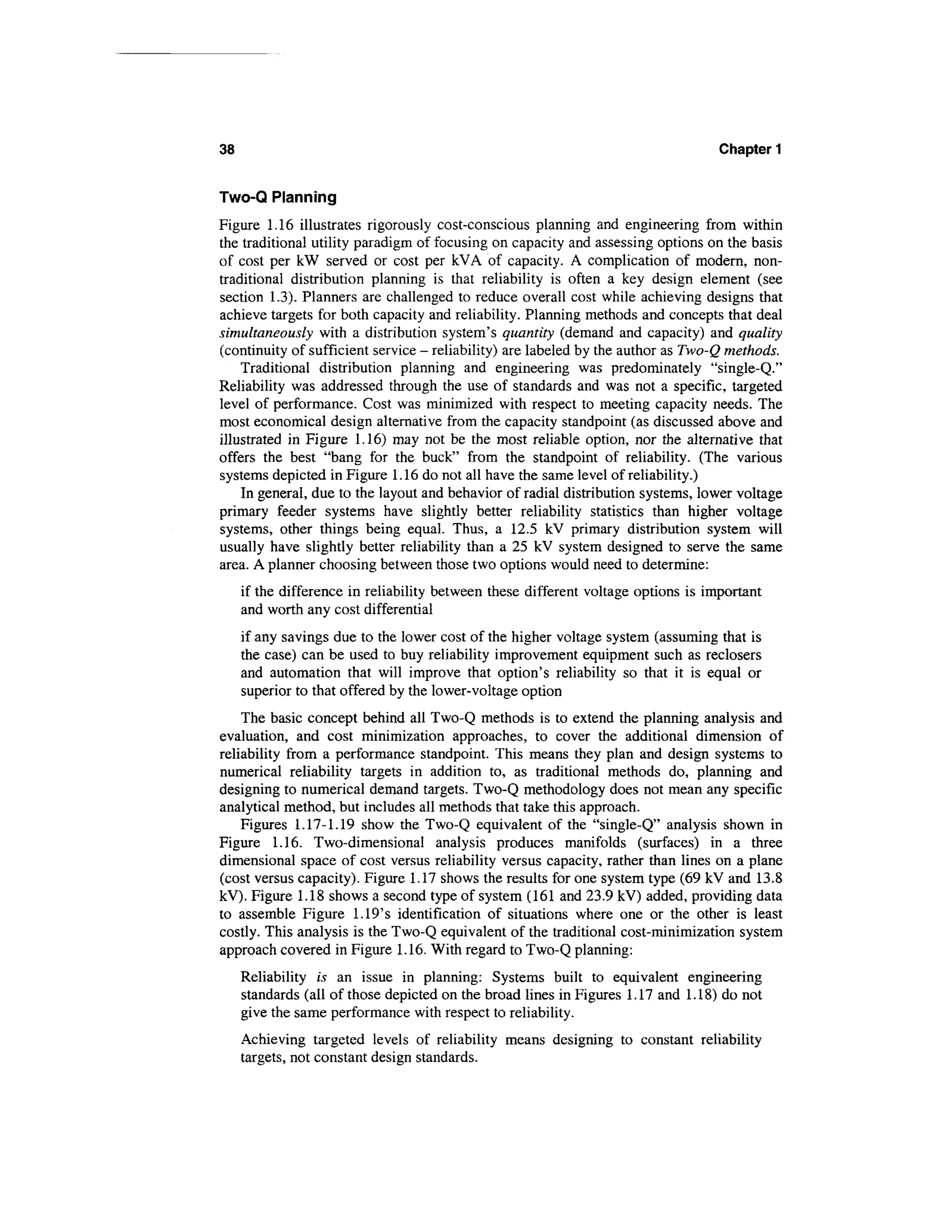 38                                                                                 Chapter 1


Two-Q Planning
Figure 1.16 illustrates rigorously cost-conscious planning and engineering from within
the traditional utility paradigm of focusing on capacity and assessing options on the basis
of cost per kW served or cost per kVA of capacity. A complication of modern, non-
traditional distribution planning is that reliability is often a key design element (see
section 1.3). Planners are challenged to reduce overall cost while achieving designs that
achieve targets for both capacity and reliability. Planning methods and concepts that deal
simultaneously with a distribution system's quantity (demand and capacity) and quality
(continuity of sufficient service - reliability) are labeled by the author as Two-Q methods.
    Traditional distribution planning and engineering was predominately "single-Q."
Reliability was addressed through the use of standards and was not a specific, targeted
level of performance. Cost was minimized with respect to meeting capacity needs. The
most economical design alternative from the capacity standpoint (as discussed above and
illustrated in Figure 1.16) may not be the most reliable option, nor the alternative that
offers the best "bang for the buck" from the standpoint of reliability. (The various
systems depicted in Figure 1.16 do not all have the same level of reliability.)
    In general, due to the layout and behavior of radial distribution systems, lower voltage
primary feeder systems have slightly better reliability statistics than higher voltage
systems, other things being equal. Thus, a 12.5 kV primary distribution system will
usually have slightly better reliability than a 25 kV system designed to serve the same
area. A planner choosing between those two options would need to determine:
     if the difference in reliability between these different voltage options is important
     and worth any cost differential
     if any savings due to the lower cost of the higher voltage system (assuming that is
     the case) can be used to buy reliability improvement equipment such as reclosers
     and automation that will improve that option's reliability so that it is equal or
     superior to that offered by the lower-voltage option
    The basic concept behind all Two-Q methods is to extend the planning analysis and
evaluation, and cost minimization approaches, to cover the additional dimension of
reliability from a performance standpoint. This means they plan and design systems to
numerical reliability targets in addition to, as traditional methods do, planning and
designing to numerical demand targets. Two-Q methodology does not mean any specific
analytical method, but includes all methods that take this approach.
    Figures 1.17-1.19 show the Two-Q equivalent of the "single-Q" analysis shown in
Figure 1.16. Two-dimensional analysis produces manifolds (surfaces) in a three
dimensional space of cost versus reliability versus capacity, rather than lines on a plane
(cost versus capacity). Figure 1.17 shows the results for one system type (69 kV and 13.8
kV). Figure 1.18 shows a second type of system (161 and 23.9 kV) added, providing data
to assemble Figure 1.19's identification of situations where one or the other is least
costly. This analysis is the Two-Q equivalent of the traditional cost-minimization system
approach covered in Figure 1.16. With regard to Two-Q planning:
     Reliability is an issue in planning: Systems built to equivalent engineering
     standards (all of those depicted on the broad lines in Figures 1.17 and 1.18) do not
     give the same performance with respect to reliability.
     Achieving targeted levels of reliability means designing to constant reliability
     targets, not constant design standards.
 