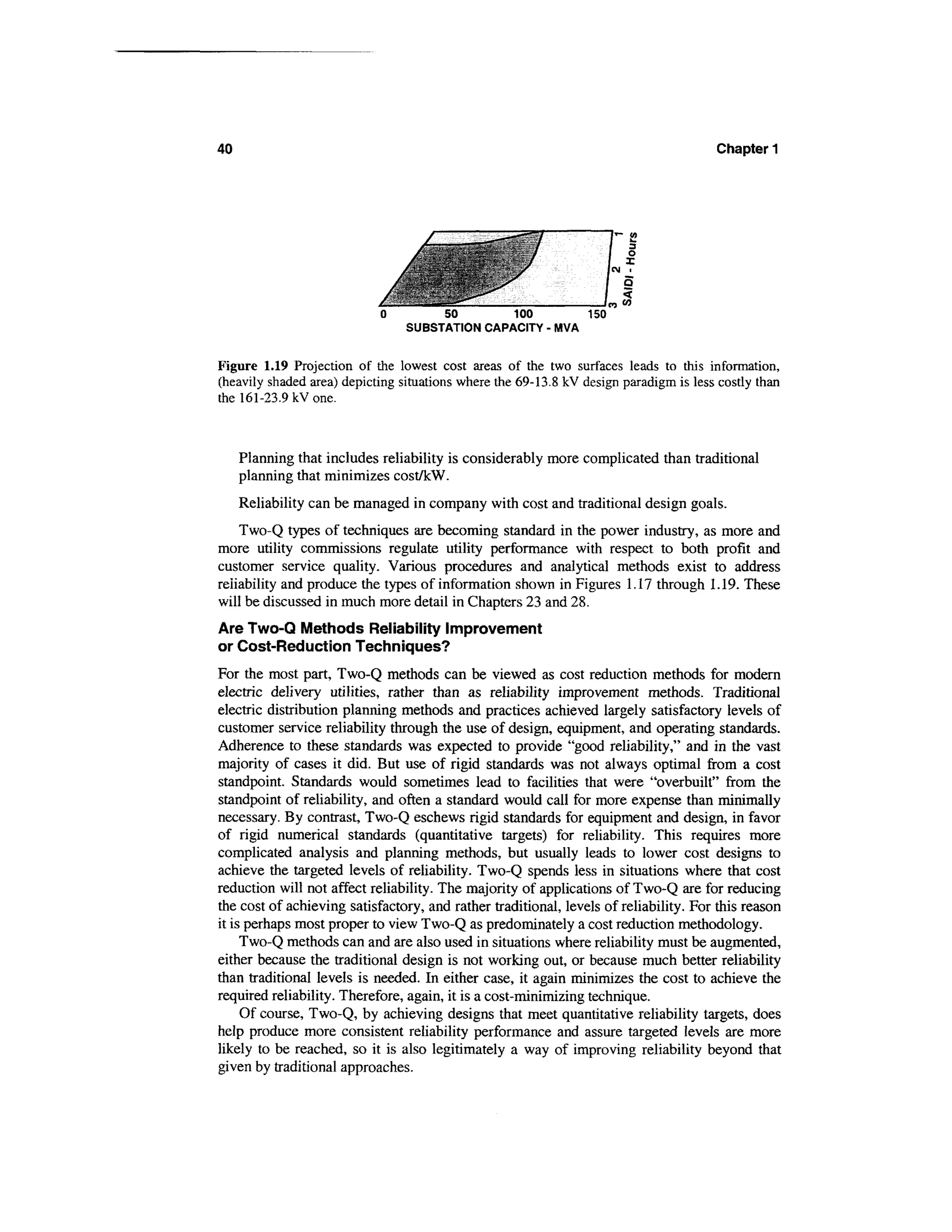 40                                                                                     Chapter 1




                            0         50        100        150
                                 SUBSTATION CAPACITY - MVA


Figure 1.19 Projection of the lowest cost areas of the two surfaces leads to this information,
(heavily shaded area) depicting situations where the 69-13.8 kV design paradigm is less costly than
the 161-23.9 kV one.



     Planning that includes reliability is considerably more complicated than traditional
     planning that minimizes cost/kW.
     Reliability can be managed in company with cost and traditional design goals.
    Two-Q types of techniques are becoming standard in the power industry, as more and
more utility commissions regulate utility performance with respect to both profit and
customer service quality. Various procedures and analytical methods exist to address
reliability and produce the types of information shown in Figures 1.17 through 1.19. These
will be discussed in much more detail in Chapters 23 and 28.
Are Two-Q Methods Reliability Improvement
or Cost-Reduction Techniques?
For the most part, Two-Q methods can be viewed as cost reduction methods for modern
electric delivery utilities, rather than as reliability improvement methods. Traditional
electric distribution planning methods and practices achieved largely satisfactory levels of
customer service reliability through the use of design, equipment, and operating standards.
Adherence to these standards was expected to provide "good reliability," and in the vast
majority of cases it did. But use of rigid standards was not always optimal from a cost
standpoint. Standards would sometimes lead to facilities that were "overbuilt" from the
standpoint of reliability, and often a standard would call for more expense than minimally
necessary. By contrast, Two-Q eschews rigid standards for equipment and design, in favor
of rigid numerical standards (quantitative targets) for reliability. This requires more
complicated analysis and planning methods, but usually leads to lower cost designs to
achieve the targeted levels of reliability. Two-Q spends less in situations where that cost
reduction will not affect reliability. The majority of applications of Two-Q are for reducing
the cost of achieving satisfactory, and rather traditional, levels of reliability. For this reason
it is perhaps most proper to view Two-Q as predominately a cost reduction methodology.
     Two-Q methods can and are also used in situations where reliability must be augmented,
either because the traditional design is not working out, or because much better reliability
than traditional levels is needed. In either case, it again minimizes the cost to achieve the
required reliability. Therefore, again, it is a cost-minimizing technique.
     Of course, Two-Q, by achieving designs that meet quantitative reliability targets, does
help produce more consistent reliability performance and assure targeted levels are more
likely to be reached, so it is also legitimately a way of improving reliability beyond that
given by traditional approaches.
 