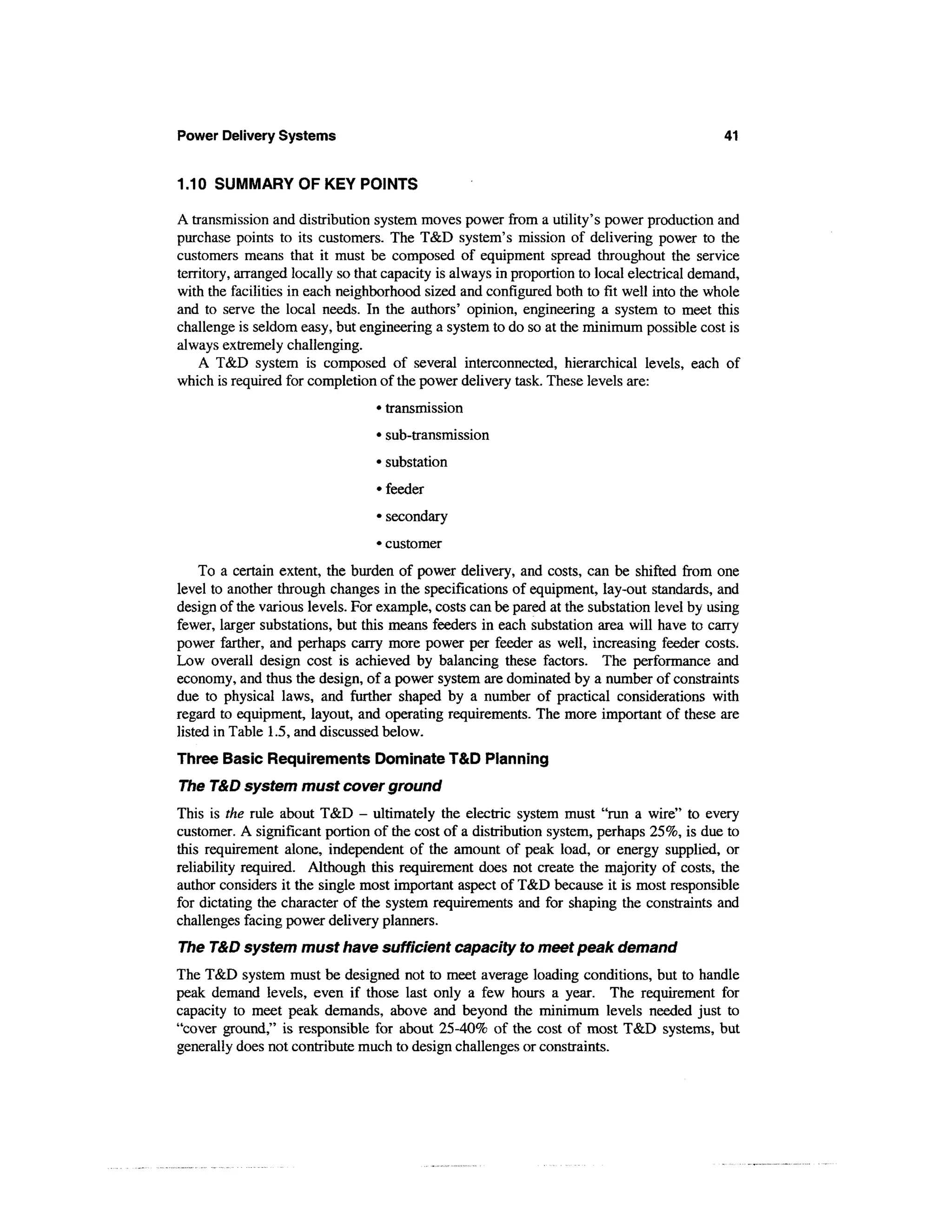 Power Delivery Systems                                                                       41


1.10 SUMMARY OF KEY POINTS

A transmission and distribution system moves power from a utility's power production and
purchase points to its customers. The T&D system's mission of delivering power to the
customers means that it must be composed of equipment spread throughout the service
territory, arranged locally so that capacity is always in proportion to local electrical demand,
with the facilities in each neighborhood sized and configured both to fit well into the whole
and to serve the local needs. In the authors' opinion, engineering a system to meet this
challenge is seldom easy, but engineering a system to do so at the minimum possible cost is
always extremely challenging.
    A T&D system is composed of several interconnected, hierarchical levels, each of
which is required for completion of the power delivery task. These levels are:
                                  • transmission
                                  • sub-transmission
                                  • substation
                                  • feeder
                                  • secondary
                                  • customer
     To a certain extent, the burden of power delivery, and costs, can be shifted from one
level to another through changes in the specifications of equipment, lay-out standards, and
design of the various levels. For example, costs can be pared at the substation level by using
fewer, larger substations, but this means feeders in each substation area will have to carry
power farther, and perhaps carry more power per feeder as well, increasing feeder costs.
Low overall design cost is achieved by balancing these factors. The performance and
economy, and thus the design, of a power system are dominated by a number of constraints
due to physical laws, and further shaped by a number of practical considerations with
regard to equipment, layout, and operating requirements. The more important of these are
listed in Table 1.5, and discussed below.
Three Basic Requirements Dominate T&D Planning
The T&D system must cover ground
This is the rule about T&D - ultimately the electric system must "run a wire" to every
customer. A significant portion of the cost of a distribution system, perhaps 25%, is due to
this requirement alone, independent of the amount of peak load, or energy supplied, or
reliability required. Although this requirement does not create the majority of costs, the
author considers it the single most important aspect of T&D because it is most responsible
for dictating the character of the system requirements and for shaping the constraints and
challenges facing power delivery planners.
The T&D system must have sufficient capacity to meet peak demand
The T&D system must be designed not to meet average loading conditions, but to handle
peak demand levels, even if those last only a few hours a year. The requirement for
capacity to meet peak demands, above and beyond the minimum levels needed just to
"cover ground," is responsible for about 25-40% of the cost of most T&D systems, but
generally does not contribute much to design challenges or constraints.
 