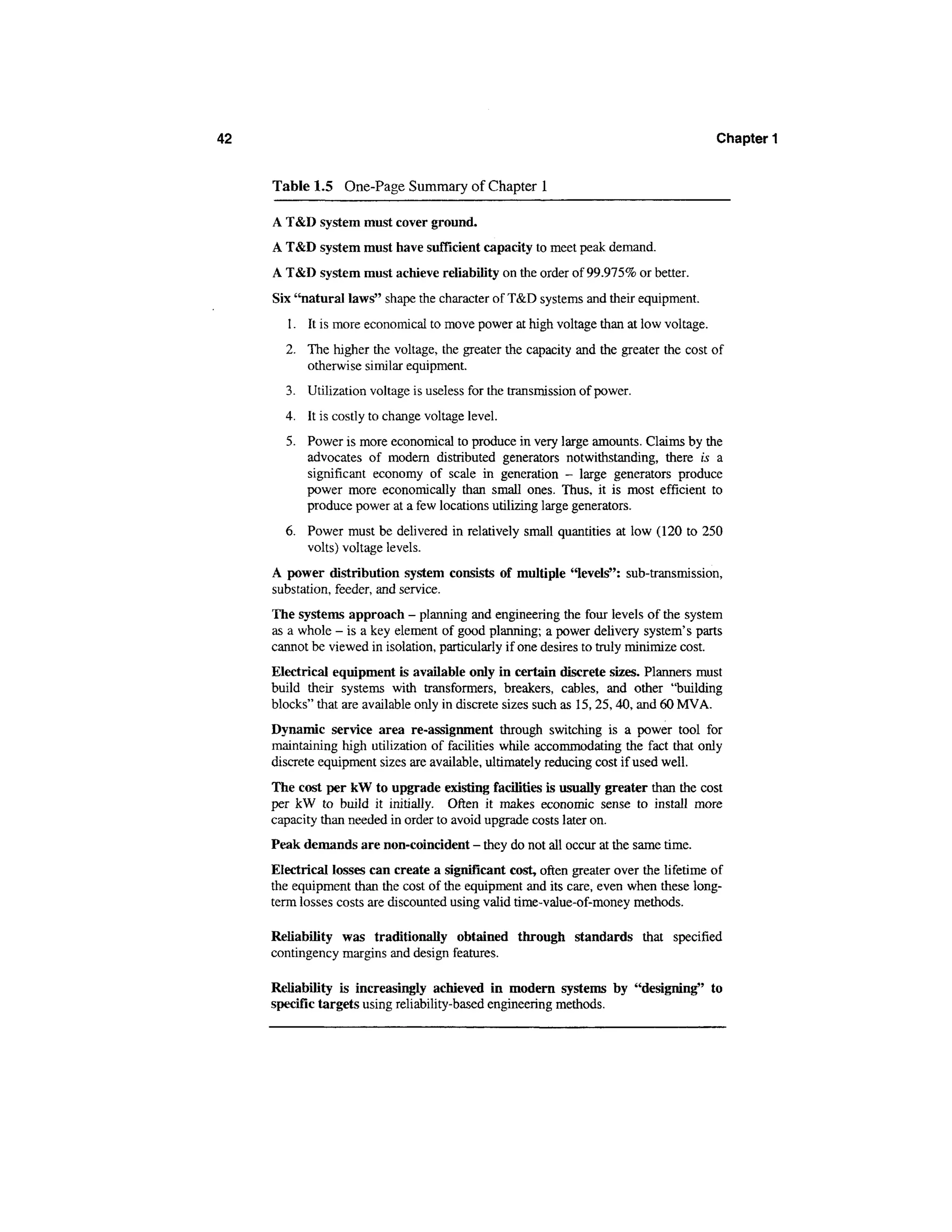 42                                                                                     Chapter 1


     Table 1.5 One-Page Summary of Chapter 1

     A T&D system must cover ground.
     A T&D system must have sufficient capacity to meet peak demand.
     A T&D system must achieve reliability on the order of 99.975% or better.
     Six "natural laws" shape the character of T&D systems and their equipment.
        1. It is more economical to move power at high voltage than at low voltage.
       2. The higher the voltage, the greater the capacity and the greater the cost of
          otherwise similar equipment.
       3. Utilization voltage is useless for the transmission of power.
       4. It is costly to change voltage level.
       5. Power is more economical to produce in very large amounts. Claims by the
          advocates of modern distributed generators notwithstanding, there is a
          significant economy of scale in generation - large generators produce
          power more economically than small ones. Thus, it is most efficient to
          produce power at a few locations utilizing large generators.
       6. Power must be delivered in relatively small quantities at low (120 to 250
          volts) voltage levels.
     A power distribution system consists of multiple "levels": sub-transmission,
     substation, feeder, and service.
     The systems approach - planning and engineering the four levels of the system
     as a whole - is a key element of good planning; a power delivery system's parts
     cannot be viewed in isolation, particularly if one desires to truly minimize cost.
     Electrical equipment is available only in certain discrete sizes. Planners must
     build their systems with transformers, breakers, cables, and other "building
     blocks" that are available only in discrete sizes such as 15, 25,40, and 60 MVA.
     Dynamic service area re-assignment through switching is a power tool for
     maintaining high utilization of facilities while accommodating the fact that only
     discrete equipment sizes are available, ultimately reducing cost if used well.
     The cost per kW to upgrade existing facilities is usually greater than the cost
     per kW to build it initially. Often it makes economic sense to install more
     capacity than needed in order to avoid upgrade costs later on.
     Peak demands are non-coincident - they do not all occur at the same time.
     Electrical losses can create a significant cost, often greater over the lifetime of
     the equipment than the cost of the equipment and its care, even when these long-
     term losses costs are discounted using valid time-value-of-money methods.

     Reliability was traditionally obtained through standards that specified
     contingency margins and design features.

     Reliability is increasingly achieved in modern systems by "designing" to
     specific targets using reliability-based engineering methods.
 