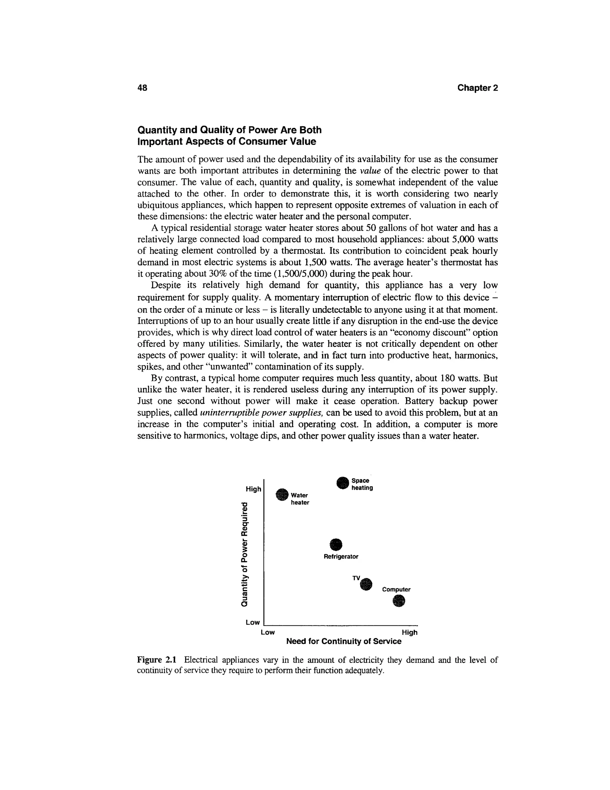 48                                                                                   Chapter 2



Quantity and Quality of Power Are Both
Important Aspects of Consumer Value
The amount of power used and the dependability of its availability for use as the consumer
wants are both important attributes in determining the value of the electric power to that
consumer. The value of each, quantity and quality, is somewhat independent of the value
attached to the other. In order to demonstrate this, it is worth considering two nearly
ubiquitous appliances, which happen to represent opposite extremes of valuation in each of
these dimensions: the electric water heater and the personal computer.
    A typical residential storage water heater stores about 50 gallons of hot water and has a
relatively large connected load compared to most household appliances: about 5,000 watts
of heating element controlled by a thermostat. Its contribution to coincident peak hourly
demand in most electric systems is about 1,500 watts. The average heater's thermostat has
it operating about 30% of the time (1,500/5,000) during the peak hour.
    Despite its relatively high demand for quantity, this appliance has a very low
requirement for supply quality. A momentary interruption of electric flow to this device -
on the order of a minute or less - is literally undetectable to anyone using it at that moment.
Interruptions of up to an hour usually create little if any disruption in the end-use the device
provides, which is why direct load control of water heaters is an "economy discount" option
offered by many utilities. Similarly, the water heater is not critically dependent on other
aspects of power quality: it will tolerate, and in fact turn into productive heat, harmonics,
spikes, and other "unwanted" contamination of its supply.
    By contrast, a typical home computer requires much less quantity, about 180 watts. But
unlike the water heater, it is rendered useless during any interruption of its power supply.
Just one second without power will make it cease operation. Battery backup power
supplies, called uninterruptible power supplies, can be used to avoid this problem, but at an
increase in the computer's initial and operating cost. In addition, a computer is more
sensitive to harmonics, voltage dips, and other power quality issues than a water heater.



                                                            Space
                            High                            heating
                                        i Water
                                          heater




                                                   Refrigerator


                                                             TV,
                                                                      Computer




                            Low
                                  Low                                      High
                                        Need for Continuity of Service

Figure 2.1 Electrical appliances vary in the amount of electricity they demand and the level of
continuity of service they require to perform their function adequately.
 