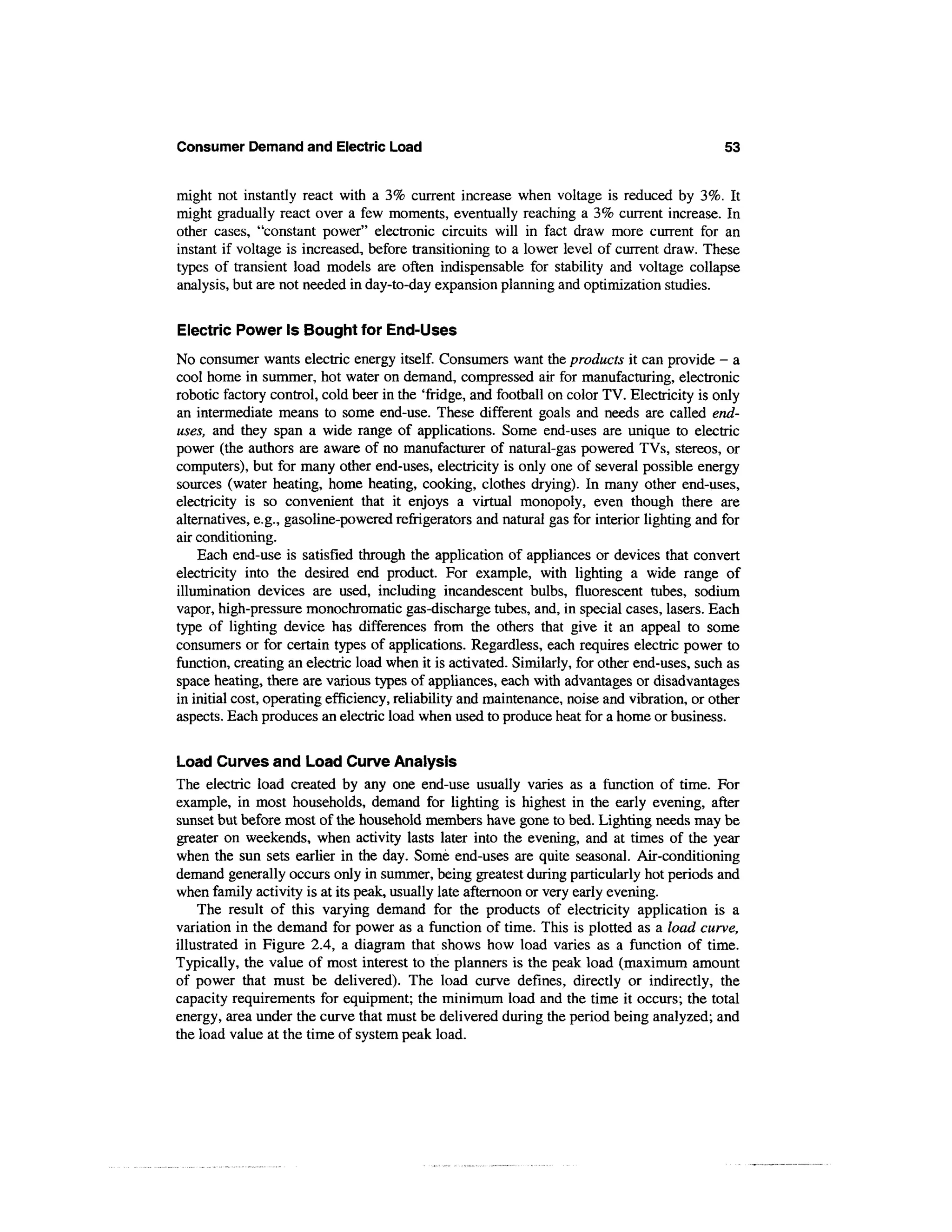 Consumer Demand and Electric Load                                                             53


might not instantly react with a 3% current increase when voltage is reduced by 3%. It
might gradually react over a few moments, eventually reaching a 3% current increase. In
other cases, "constant power" electronic circuits will in fact draw more current for an
instant if voltage is increased, before transitioning to a lower level of current draw. These
types of transient load models are often indispensable for stability and voltage collapse
analysis, but are not needed in day-to-day expansion planning and optimization studies.

Electric Power Is Bought for End-Uses
No consumer wants electric energy itself. Consumers want the products it can provide - a
cool home in summer, hot water on demand, compressed air for manufacturing, electronic
robotic factory control, cold beer in the 'fridge, and football on color TV. Electricity is only
an intermediate means to some end-use. These different goals and needs are called end-
uses, and they span a wide range of applications. Some end-uses are unique to electric
power (the authors are aware of no manufacturer of natural-gas powered TVs, stereos, or
computers), but for many other end-uses, electricity is only one of several possible energy
sources (water heating, home heating, cooking, clothes drying). In many other end-uses,
electricity is so convenient that it enjoys a virtual monopoly, even though there are
alternatives, e.g., gasoline-powered refrigerators and natural gas for interior lighting and for
air conditioning.
    Each end-use is satisfied through the application of appliances or devices that convert
electricity into the desired end product. For example, with lighting a wide range of
illumination devices are used, including incandescent bulbs, fluorescent tubes, sodium
vapor, high-pressure monochromatic gas-discharge tubes, and, in special cases, lasers. Each
type of lighting device has differences from the others that give it an appeal to some
consumers or for certain types of applications. Regardless, each requires electric power to
function, creating an electric load when it is activated. Similarly, for other end-uses, such as
space heating, there are various types of appliances, each with advantages or disadvantages
in initial cost, operating efficiency, reliability and maintenance, noise and vibration, or other
aspects. Each produces an electric load when used to produce heat for a home or business.

Load Curves and Load Curve Analysis
The electric load created by any one end-use usually varies as a function of time. For
example, in most households, demand for lighting is highest in the early evening, after
sunset but before most of the household members have gone to bed. Lighting needs may be
greater on weekends, when activity lasts later into the evening, and at times of the year
when the sun sets earlier in the day. Some end-uses are quite seasonal. Air-conditioning
demand generally occurs only in summer, being greatest during particularly hot periods and
when family activity is at its peak, usually late afternoon or very early evening.
    The result of this varying demand for the products of electricity application is a
variation in the demand for power as a function of time. This is plotted as a load curve,
illustrated in Figure 2.4, a diagram that shows how load varies as a function of time.
Typically, the value of most interest to the planners is the peak load (maximum amount
of power that must be delivered). The load curve defines, directly or indirectly, the
capacity requirements for equipment; the minimum load and the time it occurs; the total
energy, area under the curve that must be delivered during the period being analyzed; and
the load value at the time of system peak load.
 