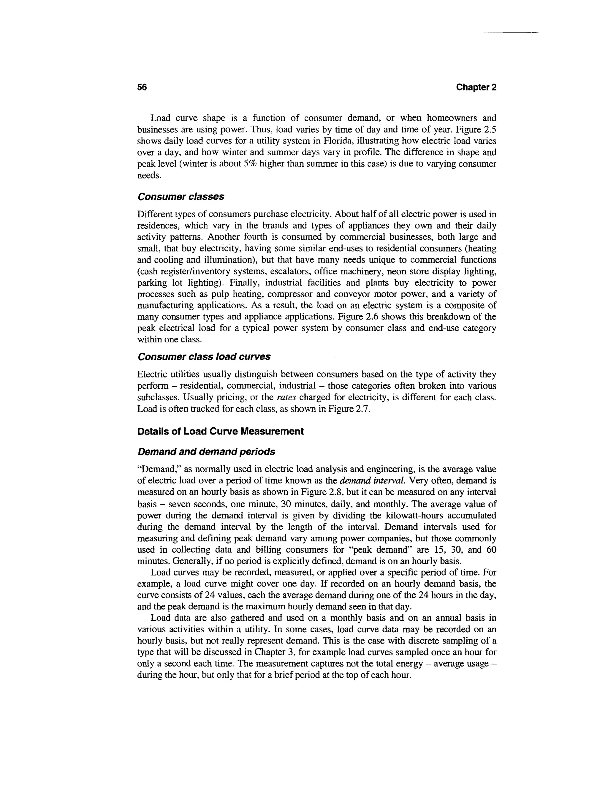 56                                                                                  Chapter 2


   Load curve shape is a function of consumer demand, or when homeowners and
businesses are using power. Thus, load varies by time of day and time of year. Figure 2.5
shows daily load curves for a utility system in Florida, illustrating how electric load varies
over a day, and how winter and summer days vary in profile. The difference in shape and
peak level (winter is about 5% higher than summer in this case) is due to varying consumer
needs.

Consumer classes
Different types of consumers purchase electricity. About half of all electric power is used in
residences, which vary in the brands and types of appliances they own and their daily
activity patterns. Another fourth is consumed by commercial businesses, both large and
small, that buy electricity, having some similar end-uses to residential consumers (heating
and cooling and illumination), but that have many needs unique to commercial functions
(cash register/inventory systems, escalators, office machinery, neon store display lighting,
parking lot lighting). Finally, industrial facilities and plants buy electricity to power
processes such as pulp heating, compressor and conveyor motor power, and a variety of
manufacturing applications. As a result, the load on an electric system is a composite of
many consumer types and appliance applications. Figure 2.6 shows this breakdown of the
peak electrical load for a typical power system by consumer class and end-use category
within one class.
Consumer class load curves
Electric utilities usually distinguish between consumers based on the type of activity they
perform - residential, commercial, industrial - those categories often broken into various
subclasses. Usually pricing, or the rates charged for electricity, is different for each class.
Load is often tracked for each class, as shown in Figure 2.7.

Details of Load Curve Measurement

Demand and demand periods
"Demand," as normally used in electric load analysis and engineering, is the average value
of electric load over a period of time known as the demand interval. Very often, demand is
measured on an hourly basis as shown in Figure 2.8, but it can be measured on any interval
basis - seven seconds, one minute, 30 minutes, daily, and monthly. The average value of
power during the demand interval is given by dividing the kilowatt-hours accumulated
during the demand interval by the length of the interval. Demand intervals used for
measuring and defining peak demand vary among power companies, but those commonly
used in collecting data and billing consumers for "peak demand" are 15, 30, and 60
minutes. Generally, if no period is explicitly defined, demand is on an hourly basis.
    Load curves may be recorded, measured, or applied over a specific period of time. For
example, a load curve might cover one day. If recorded on an hourly demand basis, the
curve consists of 24 values, each the average demand during one of the 24 hours in the day,
and the peak demand is the maximum hourly demand seen in that day.
    Load data are also gathered and used on a monthly basis and on an annual basis in
various activities within a utility. In some cases, load curve data may be recorded on an
hourly basis, but not really represent demand. This is the case with discrete sampling of a
type that will be discussed in Chapter 3, for example load curves sampled once an hour for
only a second each time. The measurement captures not the total energy — average usage -
during the hour, but only that for a brief period at the top of each hour.
 