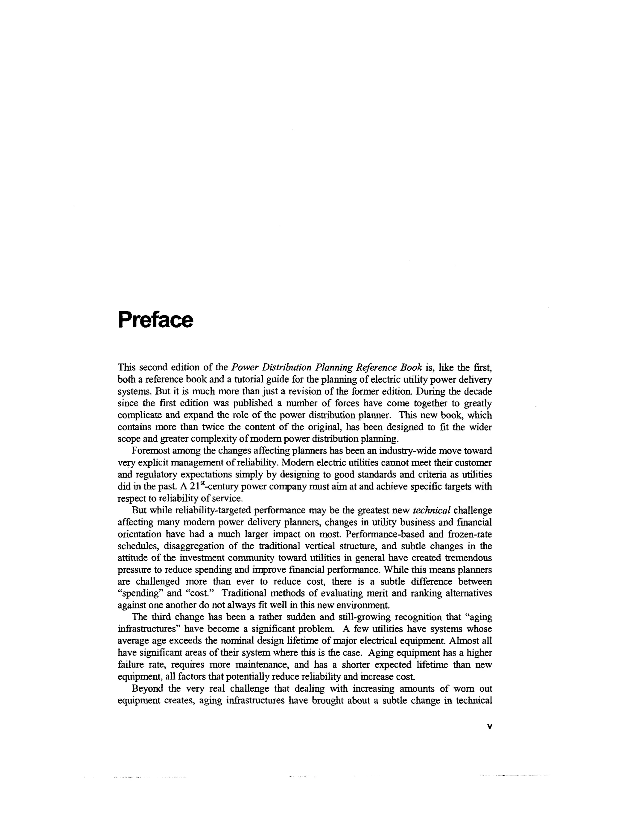 Preface
This second edition of the Power Distribution Planning Reference Book is, like the first,
both a reference book and a tutorial guide for the planning of electric utility power delivery
systems. But it is much more than just a revision of the former edition. During the decade
since the first edition was published a number of forces have come together to greatly
complicate and expand the role of the power distribution planner. This new book, which
contains more than twice the content of the original, has been designed to fit the wider
scope and greater complexity of modern power distribution planning.
     Foremost among the changes affecting planners has been an industry-wide move toward
very explicit management of reliability. Modern electric utilities cannot meet their customer
and regulatory expectations simply by designing to good standards and criteria as utilities
did in the past. A 21st-century power company must aim at and achieve specific targets with
respect to reliability of service.
     But while reliability-targeted performance may be the greatest new technical challenge
affecting many modern power delivery planners, changes in utility business and financial
orientation have had a much larger impact on most. Performance-based and frozen-rate
schedules, disaggregation of the traditional vertical structure, and subtle changes in the
attitude of the investment community toward utilities in general have created tremendous
pressure to reduce spending and improve financial performance. While this means planners
are challenged more than ever to reduce cost, there is a subtle difference between
"spending" and "cost." Traditional methods of evaluating merit and ranking alternatives
against one another do not always fit well in this new environment.
     The third change has been a rather sudden and still-growing recognition that "aging
infrastructures" have become a significant problem. A few utilities have systems whose
average age exceeds the nominal design lifetime of major electrical equipment. Almost all
have significant areas of their system where this is the case. Aging equipment has a higher
failure rate, requires more maintenance, and has a shorter expected lifetime than new
equipment, all factors that potentially reduce reliability and increase cost.
     Beyond the very real challenge that dealing with increasing amounts of worn out
equipment creates, aging infrastructures have brought about a subtle change in technical
 
