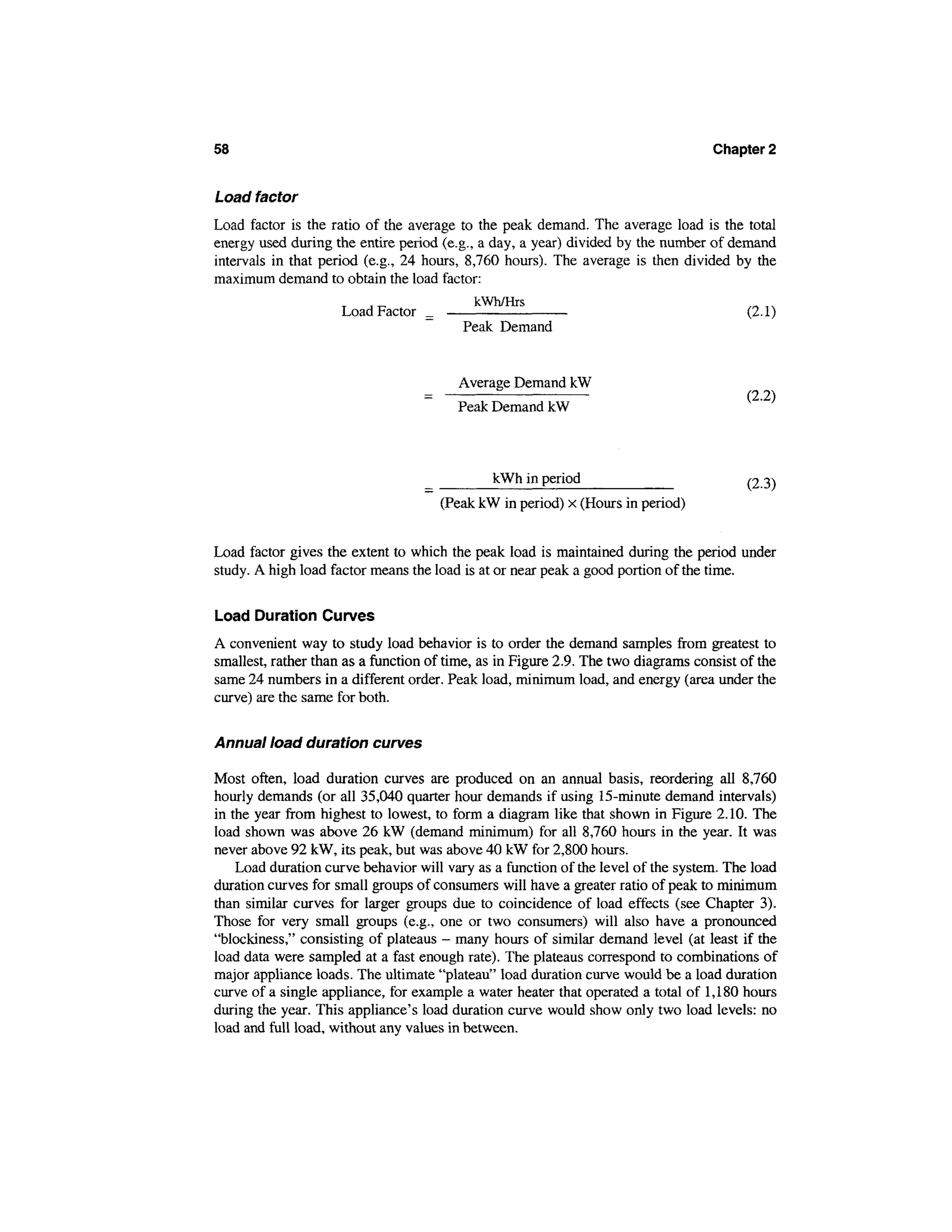 58                                                                                 Chapter 2


Load factor
Load factor is the ratio of the average to the peak demand. The average load is the total
energy used during the entire period (e.g., a day, a year) divided by the number of demand
intervals in that period (e.g., 24 hours, 8,760 hours). The average is then divided by the
maximum demand to obtain the load factor:
                                           kWh/Hrs
                      Load Factor _                                                   (2.1)
                                          Peak Demand


                                        Average Demand kW
                                                                                         (2-2)
                                        Peak Demand kW



                                              kWh in period                              /2 3)
                                     (Peak kW in period) x (Hours in period)


Load factor gives the extent to which the peak load is maintained during the period under
study. A high load factor means the load is at or near peak a good portion of the time.

Load Duration Curves
A convenient way to study load behavior is to order the demand samples from greatest to
smallest, rather than as a function of time, as in Figure 2.9. The two diagrams consist of the
same 24 numbers in a different order. Peak load, minimum load, and energy (area under the
curve) are the same for both.

Annual load duration curves

Most often, load duration curves are produced on an annual basis, reordering all 8,760
hourly demands (or all 35,040 quarter hour demands if using 15-minute demand intervals)
in the year from highest to lowest, to form a diagram like that shown in Figure 2.10. The
load shown was above 26 kW (demand minimum) for all 8,760 hours in the year. It was
never above 92 kW, its peak, but was above 40 kW for 2,800 hours.
    Load duration curve behavior will vary as a function of the level of the system. The load
duration curves for small groups of consumers will have a greater ratio of peak to minimum
than similar curves for larger groups due to coincidence of load effects (see Chapter 3).
Those for very small groups (e.g., one or two consumers) will also have a pronounced
"blockiness," consisting of plateaus - many hours of similar demand level (at least if the
load data were sampled at a fast enough rate). The plateaus correspond to combinations of
major appliance loads. The ultimate "plateau" load duration curve would be a load duration
curve of a single appliance, for example a water heater that operated a total of 1,180 hours
during the year. This appliance's load duration curve would show only two load levels: no
load and full load, without any values in between.
 