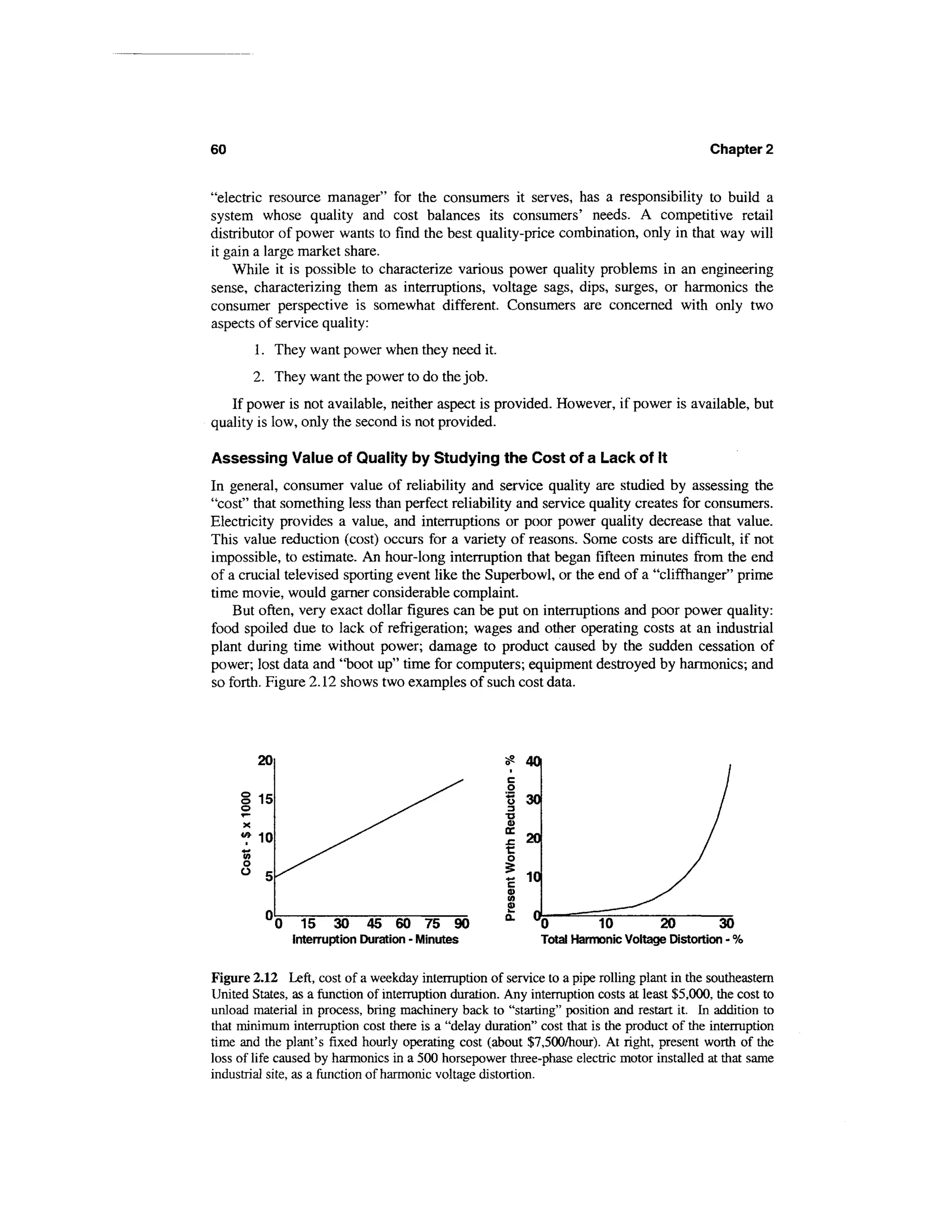 60                                                                                            Chapter 2


"electric resource manager" for the consumers it serves, has a responsibility to build a
system whose quality and cost balances its consumers' needs. A competitive retail
distributor of power wants to find the best quality-price combination, only in that way will
it gain a large market share.
    While it is possible to characterize various power quality problems in an engineering
sense, characterizing them as interruptions, voltage sags, dips, surges, or harmonics the
consumer perspective is somewhat different. Consumers are concerned with only two
aspects of service quality:
        1. They want power when they need it.
        2. They want the power to do the job.
   If power is not available, neither aspect is provided. However, if power is available, but
quality is low, only the second is not provided.

Assessing Value of Quality by Studying the Cost of a Lack of It
In general, consumer value of reliability and service quality are studied by assessing the
"cost" that something less than perfect reliability and service quality creates for consumers.
Electricity provides a value, and interruptions or poor power quality decrease that value.
This value reduction (cost) occurs for a variety of reasons. Some costs are difficult, if not
impossible, to estimate. An hour-long interruption that began fifteen minutes from the end
of a crucial televised sporting event like the Superbowl, or the end of a "cliffhanger" prime
time movie, would garner considerable complaint.
    But often, very exact dollar figures can be put on interruptions and poor power quality:
food spoiled due to lack of refrigeration; wages and other operating costs at an industrial
plant during time without power; damage to product caused by the sudden cessation of
power; lost data and "boot up" time for computers; equipment destroyed by harmonics; and
so forth. Figure 2.12 shows two examples of such cost data.




        20




        10




             0     15 30       45 60 75 90
                 Interruption Duration - Minutes              Total Harmonic Voltage Distortion - %


Figure 2.12 Left, cost of a weekday interruption of service to a pipe rolling plant in the southeastern
United States, as a function of interruption duration. Any interruption costs at least $5,000, the cost to
unload material in process, bring machinery back to "starting" position and restart it. In addition to
that minimum interruption cost there is a "delay duration" cost that is the product of the interruption
time and the plant's fixed hourly operating cost (about $7,500/hour). At right, present worth of the
loss of life caused by harmonics in a 500 horsepower three-phase electric motor installed at that same
industrial site, as a function of harmonic voltage distortion.
 