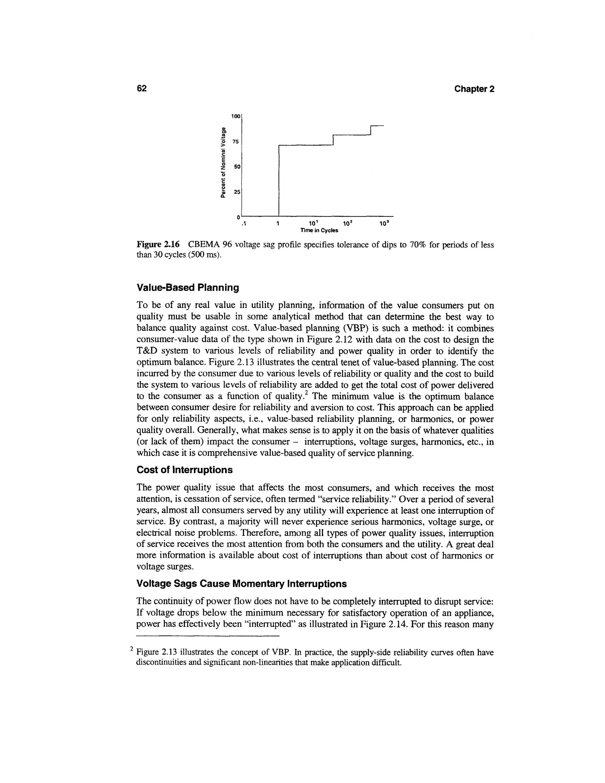 62                                                                                        Chapter 2




                                                 101         102     103
                                              Time in Cycles

Figure 2.16 CBEMA 96 voltage sag profile specifies tolerance of dips to 70% for periods of less
than 30 cycles (500 ms).


Value-Based Planning
To be of any real value in utility planning, information of the value consumers put on
quality must be usable in some analytical method that can determine the best way to
balance quality against cost. Value-based planning (VBP) is such a method: it combines
consumer-value data of the type shown in Figure 2.12 with data on the cost to design the
T&D system to various levels of reliability and power quality in order to identify the
optimum balance. Figure 2.13 illustrates the central tenet of value-based planning. The cost
incurred by the consumer due to various levels of reliability or quality and the cost to build
the system to various levels of reliability are added to get the total cost of power delivered
to the consumer as a function of quality.2 The minimum value is the optimum balance
between consumer desire for reliability and aversion to cost. This approach can be applied
for only reliability aspects, i.e., value-based reliability planning, or harmonics, or power
quality overall. Generally, what makes sense is to apply it on the basis of whatever qualities
(or lack of them) impact the consumer - interruptions, voltage surges, harmonics, etc., in
which case it is comprehensive value-based quality of service planning.
Cost of Interruptions
The power quality issue that affects the most consumers, and which receives the most
attention, is cessation of service, often termed "service reliability." Over a period of several
years, almost all consumers served by any utility will experience at least one interruption of
service. By contrast, a majority will never experience serious harmonics, voltage surge, or
electrical noise problems. Therefore, among all types of power quality issues, interruption
of service receives the most attention from both the consumers and the utility. A great deal
more information is available about cost of interruptions than about cost of harmonics or
voltage surges.
Voltage Sags Cause Momentary Interruptions
The continuity of power flow does not have to be completely interrupted to disrupt service:
If voltage drops below the minimum necessary for satisfactory operation of an appliance,
power has effectively been "interrupted" as illustrated in Figure 2.14. For this reason many

Figure 2.13 illustrates the concept of VBP. In practice, the supply-side reliability curves often have
discontinuities and significant non-linearities that make application difficult.
 