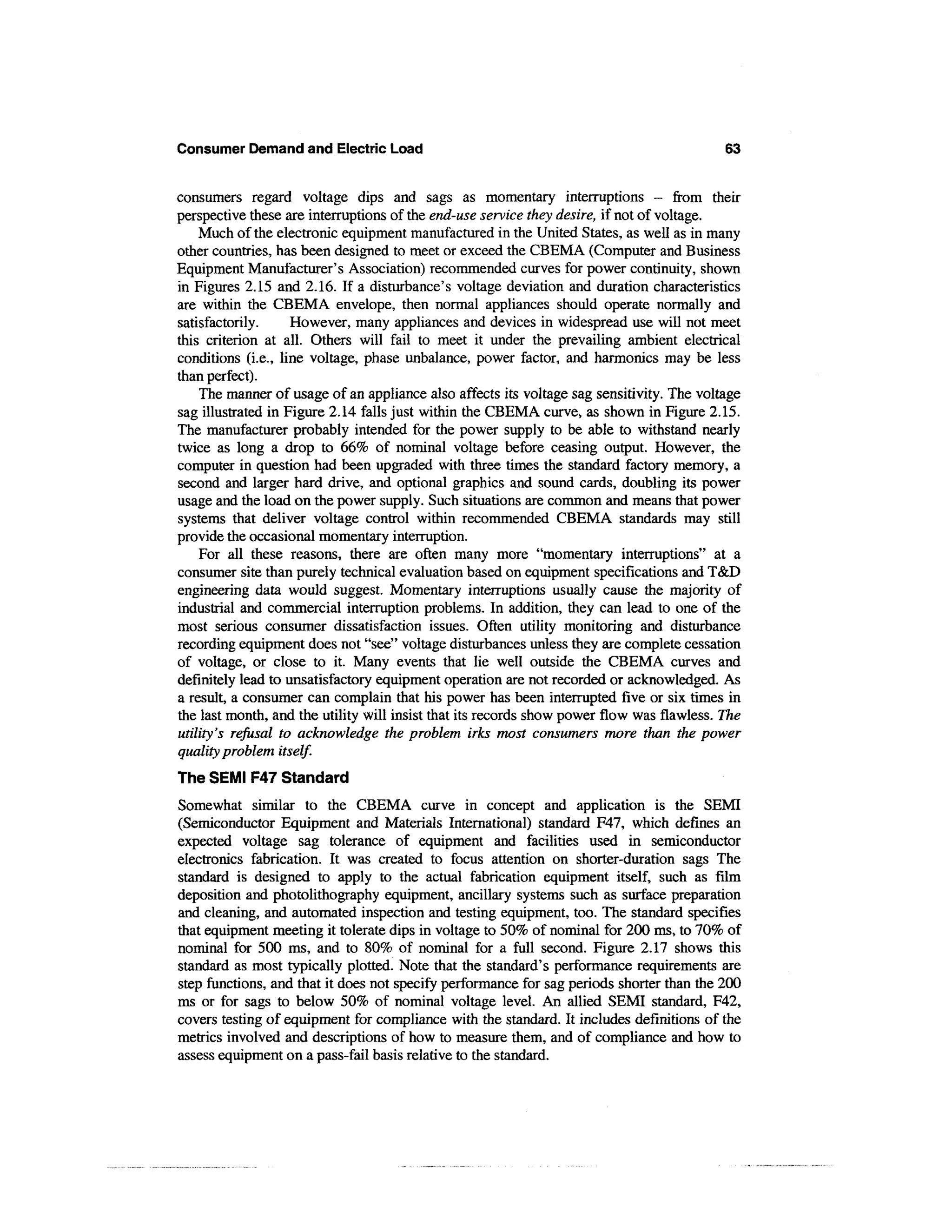 Consumer Demand and Electric Load                                                          63


consumers regard voltage dips and sags as momentary interruptions - from their
perspective these are interruptions of the end-use service they desire, if not of voltage.
    Much of the electronic equipment manufactured in the United States, as well as in many
other countries, has been designed to meet or exceed the CBEMA (Computer and Business
Equipment Manufacturer's Association) recommended curves for power continuity, shown
in Figures 2.15 and 2.16. If a disturbance's voltage deviation and duration characteristics
are within the CBEMA envelope, then normal appliances should operate normally and
satisfactorily.     However, many appliances and devices in widespread use will not meet
this criterion at all. Others will fail to meet it under the prevailing ambient electrical
conditions (i.e., line voltage, phase unbalance, power factor, and harmonics may be less
than perfect).
    The manner of usage of an appliance also affects its voltage sag sensitivity. The voltage
sag illustrated in Figure 2.14 falls just within the CBEMA curve, as shown in Figure 2.15.
The manufacturer probably intended for the power supply to be able to withstand nearly
twice as long a drop to 66% of nominal voltage before ceasing output. However, the
computer in question had been upgraded with three times the standard factory memory, a
second and larger hard drive, and optional graphics and sound cards, doubling its power
usage and the load on the power supply. Such situations are common and means that power
systems that deliver voltage control within recommended CBEMA standards may still
provide the occasional momentary interruption.
    For all these reasons, there are often many more "momentary interruptions" at a
consumer site than purely technical evaluation based on equipment specifications and T&D
engineering data would suggest. Momentary interruptions usually cause the majority of
industrial and commercial interruption problems. In addition, they can lead to one of the
most serious consumer dissatisfaction issues. Often utility monitoring and disturbance
recording equipment does not "see" voltage disturbances unless they are complete cessation
of voltage, or close to it. Many events that lie well outside the CBEMA curves and
definitely lead to unsatisfactory equipment operation are not recorded or acknowledged. As
a result, a consumer can complain that his power has been interrupted five or six times in
the last month, and the utility will insist that its records show power flow was flawless. The
utility's refusal to acknowledge the problem irks most consumers more than the power
quality problem itself.
The SEMI F47 Standard
Somewhat similar to the CBEMA curve in concept and application is the SEMI
(Semiconductor Equipment and Materials International) standard F47, which defines an
expected voltage sag tolerance of equipment and facilities used in semiconductor
electronics fabrication. It was created to focus attention on shorter-duration sags The
standard is designed to apply to the actual fabrication equipment itself, such as film
deposition and photolithography equipment, ancillary systems such as surface preparation
and cleaning, and automated inspection and testing equipment, too. The standard specifies
that equipment meeting it tolerate dips in voltage to 50% of nominal for 200 ms, to 70% of
nominal for 500 ms, and to 80% of nominal for a full second. Figure 2.17 shows this
standard as most typically plotted. Note that the standard's performance requirements are
step functions, and that it does not specify performance for sag periods shorter than the 200
ms or for sags to below 50% of nominal voltage level. An allied SEMI standard, F42,
covers testing of equipment for compliance with the standard. It includes definitions of the
metrics involved and descriptions of how to measure them, and of compliance and how to
assess equipment on a pass-fail basis relative to the standard.
 