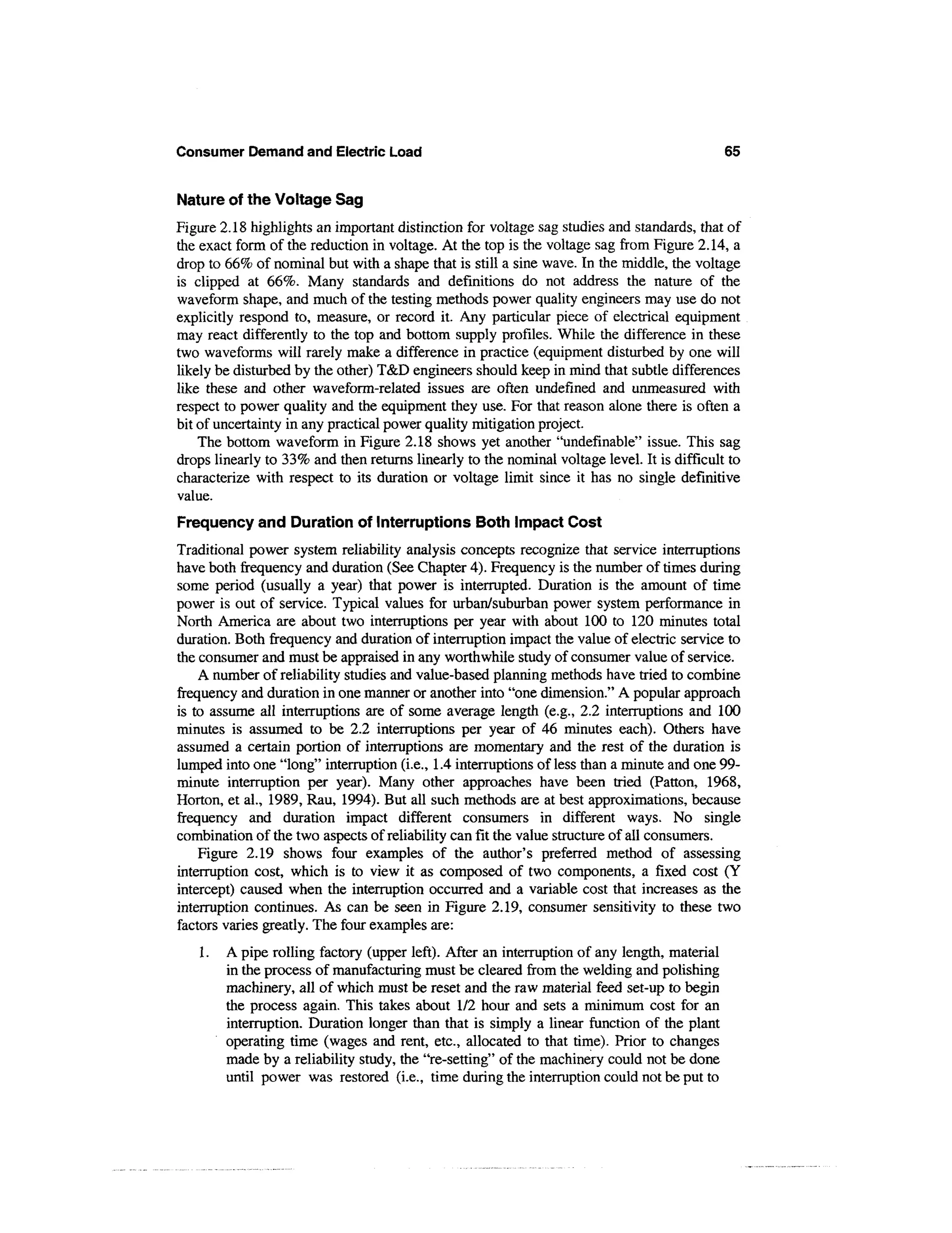 Consumer Demand and Electric Load                                                            65


Nature of the Voltage Sag
Figure 2.18 highlights an important distinction for voltage sag studies and standards, that of
the exact form of the reduction in voltage. At the top is the voltage sag from Figure 2.14, a
drop to 66% of nominal but with a shape that is still a sine wave. In the middle, the voltage
is clipped at 66%. Many standards and definitions do not address the nature of the
waveform shape, and much of the testing methods power quality engineers may use do not
explicitly respond to, measure, or record it. Any particular piece of electrical equipment
may react differently to the top and bottom supply profiles. While the difference in these
two waveforms will rarely make a difference in practice (equipment disturbed by one will
likely be disturbed by the other) T&D engineers should keep in mind that subtle differences
like these and other waveform-related issues are often undefined and unmeasured with
respect to power quality and the equipment they use. For that reason alone there is often a
bit of uncertainty in any practical power quality mitigation project.
    The bottom waveform in Figure 2.18 shows yet another "undefmable" issue. This sag
drops linearly to 33% and then returns linearly to the nominal voltage level. It is difficult to
characterize with respect to its duration or voltage limit since it has no single definitive
value.
Frequency and Duration of Interruptions Both Impact Cost
Traditional power system reliability analysis concepts recognize that service interruptions
have both frequency and duration (See Chapter 4). Frequency is the number of times during
some period (usually a year) that power is interrupted. Duration is the amount of time
power is out of service. Typical values for urban/suburban power system performance in
North America are about two interruptions per year with about 100 to 120 minutes total
duration. Both frequency and duration of interruption impact the value of electric service to
the consumer and must be appraised in any worthwhile study of consumer value of service.
    A number of reliability studies and value-based planning methods have tried to combine
frequency and duration in one manner or another into "one dimension." A popular approach
is to assume all interruptions are of some average length (e.g., 2.2 interruptions and 100
minutes is assumed to be 2.2 interruptions per year of 46 minutes each). Others have
assumed a certain portion of interruptions are momentary and the rest of the duration is
lumped into one "long" interruption (i.e., 1.4 interruptions of less than a minute and one 99-
minute interruption per year). Many other approaches have been tried (Patton, 1968,
Horton, et al., 1989, Rau, 1994). But all such methods are at best approximations, because
frequency and duration impact different consumers in different ways. No single
combination of the two aspects of reliability can fit the value structure of all consumers.
    Figure 2.19 shows four examples of the author's preferred method of assessing
interruption cost, which is to view it as composed of two components, a fixed cost (Y
intercept) caused when the interruption occurred and a variable cost that increases as the
interruption continues. As can be seen in Figure 2.19, consumer sensitivity to these two
factors varies greatly. The four examples are:
   1.   A pipe rolling factory (upper left). After an interruption of any length, material
        in the process of manufacturing must be cleared from the welding and polishing
        machinery, all of which must be reset and the raw material feed set-up to begin
        the process again. This takes about 1/2 hour and sets a minimum cost for an
        interruption. Duration longer than that is simply a linear function of the plant
        operating time (wages and rent, etc., allocated to that time). Prior to changes
        made by a reliability study, the "re-setting" of the machinery could not be done
        until power was restored (i.e., time during the interruption could not be put to
 